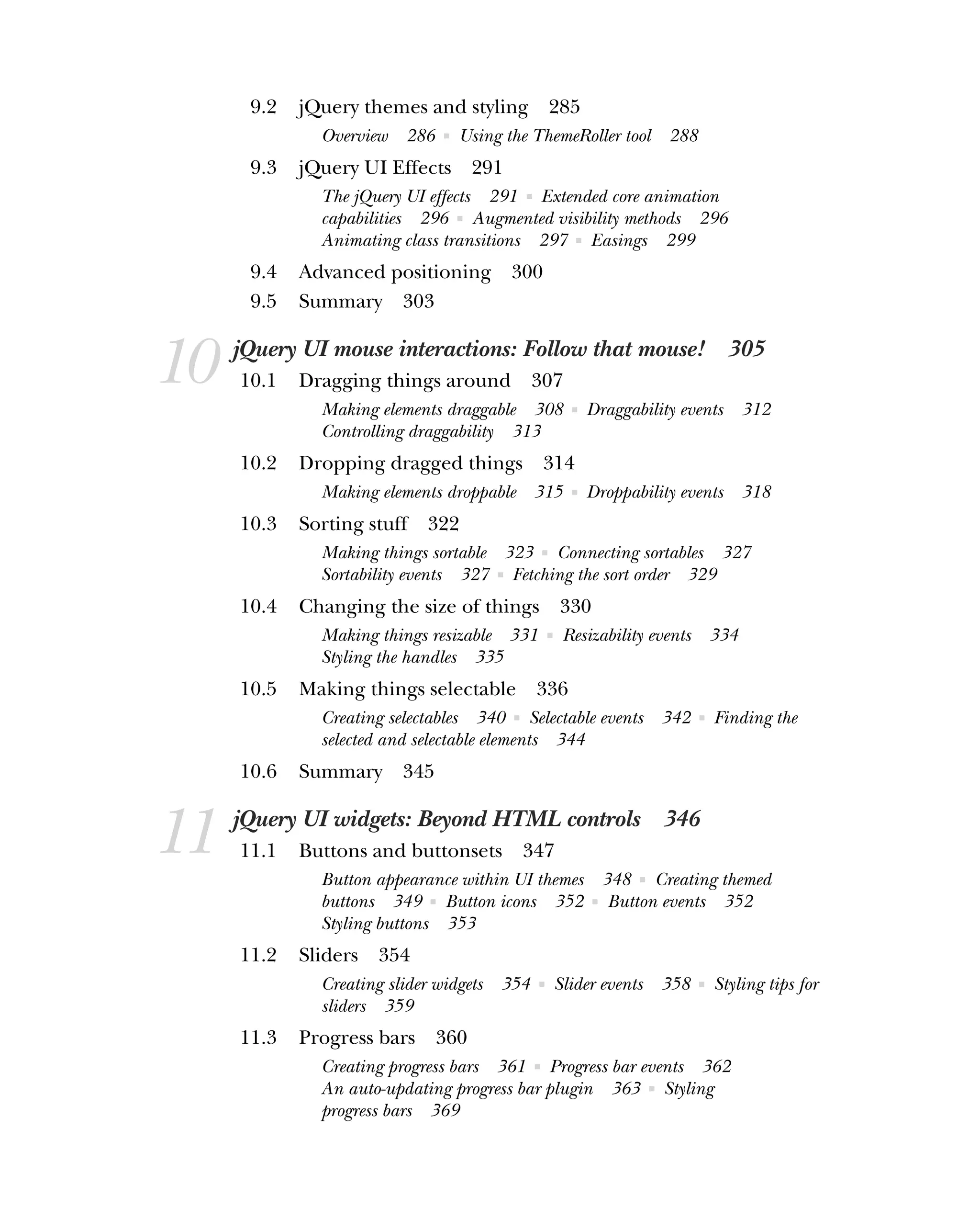 9.2 jQuery themes and styling 285
Overview 286 ■ Using the ThemeRoller tool 288
9.3 jQuery UI Effects 291
The jQuery UI effects 291 ■ Extended core animation
capabilities 296 ■ Augmented visibility methods 296
Animating class transitions 297 ■ Easings 299
9.4 Advanced positioning 300
9.5 Summary 303
10 jQuery UI mouse interactions: Follow that mouse! 305
10.1 Dragging things around 307
Making elements draggable 308 ■ Draggability events 312
Controlling draggability 313
10.2 Dropping dragged things 314
Making elements droppable 315 ■ Droppability events 318
10.3 Sorting stuff 322
Making things sortable 323 ■ Connecting sortables 327
Sortability events 327 ■ Fetching the sort order 329
10.4 Changing the size of things 330
Making things resizable 331 ■ Resizability events 334
Styling the handles 335
10.5 Making things selectable 336
Creating selectables 340 ■ Selectable events 342 ■ Finding the
selected and selectable elements 344
10.6 Summary 345
11 jQuery UI widgets: Beyond HTML controls 346
11.1 Buttons and buttonsets 347
Button appearance within UI themes 348 ■ Creating themed
buttons 349 ■ Button icons 352 ■ Button events 352
Styling buttons 353
11.2 Sliders 354
Creating slider widgets 354 ■ Slider events 358 ■ Styling tips for
sliders 359
11.3 Progress bars 360
Creating progress bars 361 ■ Progress bar events 362
An auto-updating progress bar plugin 363 ■ Styling
progress bars 369
 
