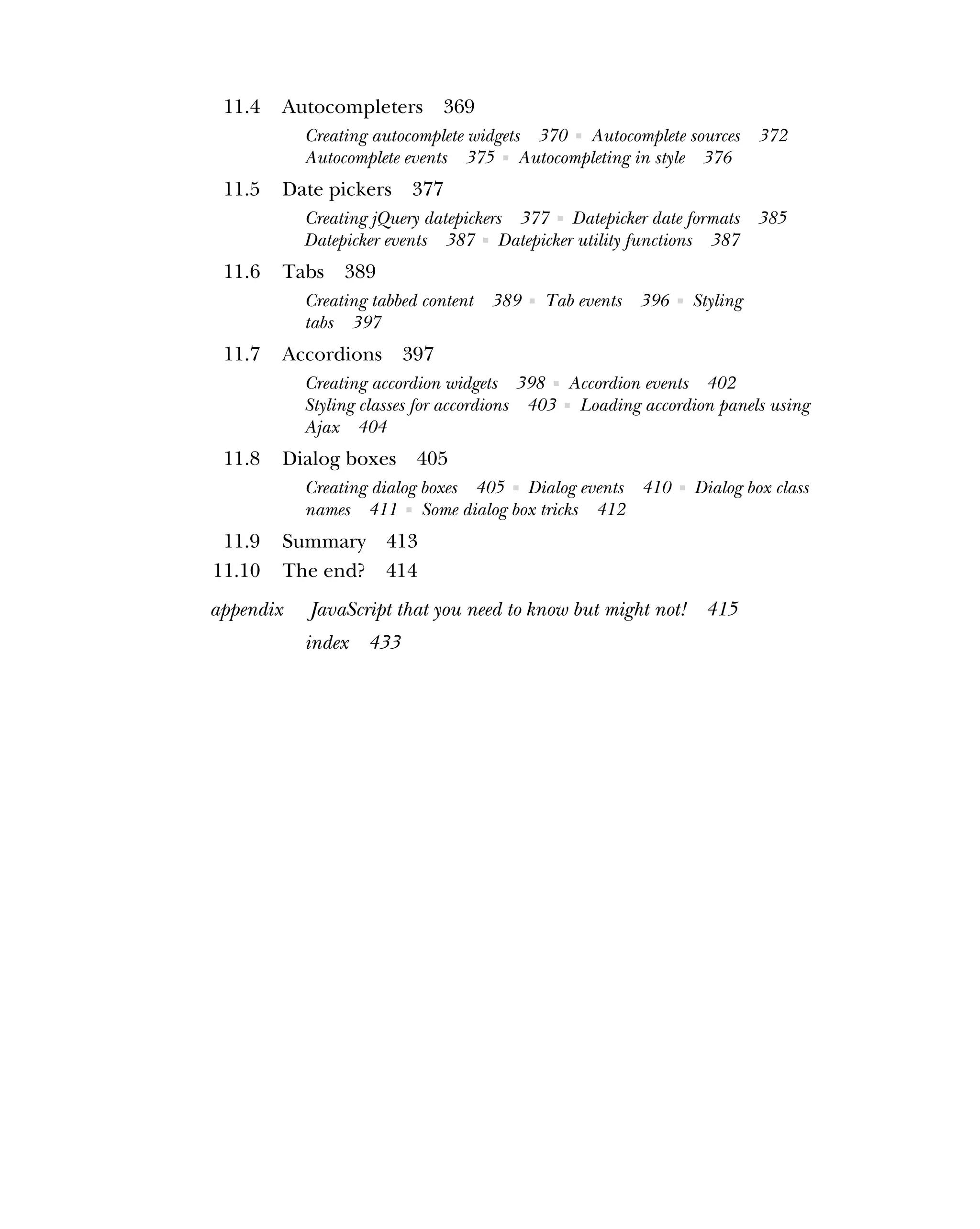11.4 Autocompleters 369
Creating autocomplete widgets 370 ■ Autocomplete sources 372
Autocomplete events 375 ■ Autocompleting in style 376
11.5 Date pickers 377
Creating jQuery datepickers 377 ■ Datepicker date formats 385
Datepicker events 387 ■ Datepicker utility functions 387
11.6 Tabs 389
Creating tabbed content 389 ■ Tab events 396 ■ Styling
tabs 397
11.7 Accordions 397
Creating accordion widgets 398 ■ Accordion events 402
Styling classes for accordions 403 ■ Loading accordion panels using
Ajax 404
11.8 Dialog boxes 405
Creating dialog boxes 405 ■ Dialog events 410 ■ Dialog box class
names 411 ■ Some dialog box tricks 412
11.9 Summary 413
11.10 The end? 414
appendix JavaScript that you need to know but might not! 415
index 433
 