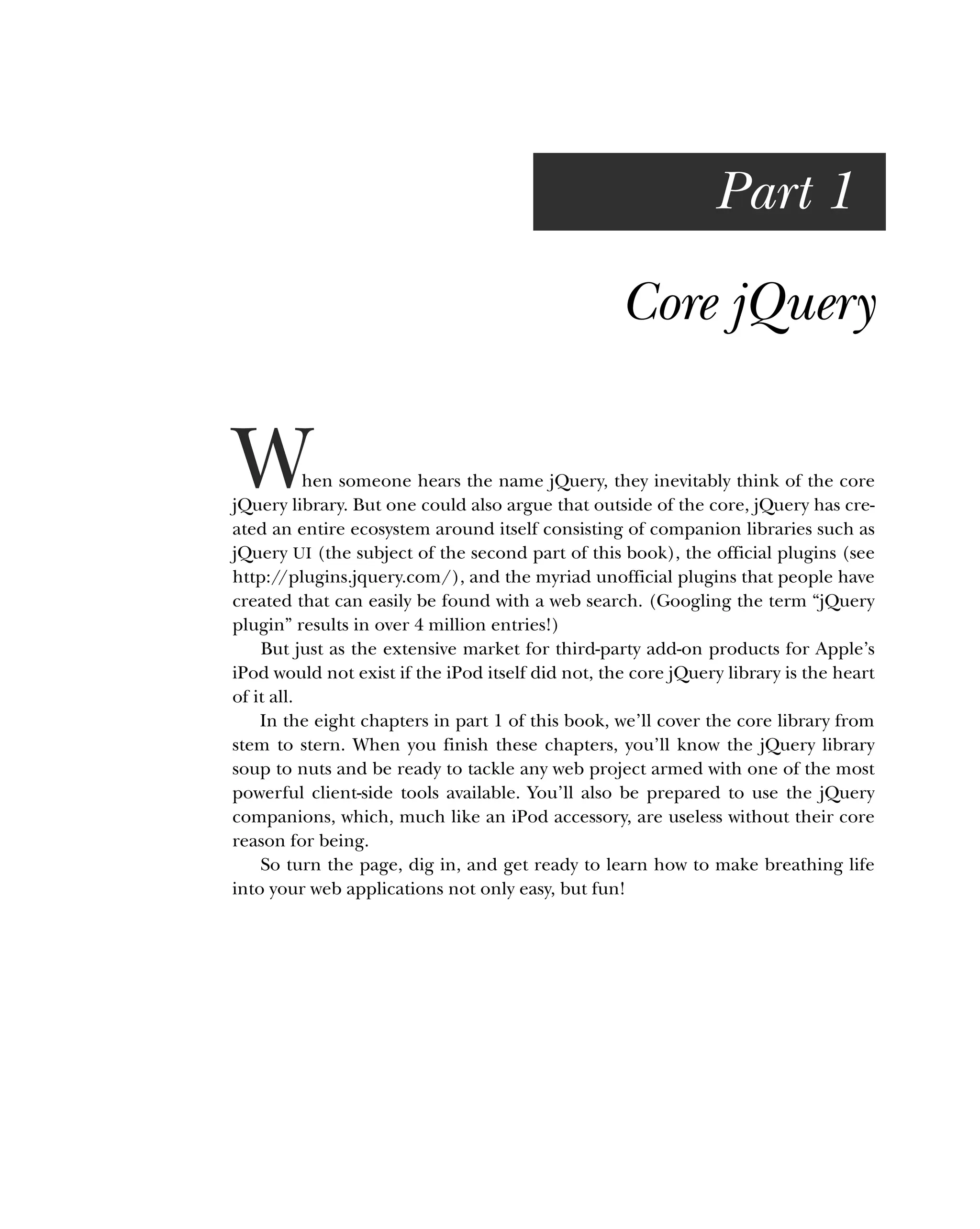 Part 1
Core jQuery
When someone hears the name jQuery, they inevitably think of the core
jQuery library. But one could also argue that outside of the core, jQuery has cre-
ated an entire ecosystem around itself consisting of companion libraries such as
jQuery UI (the subject of the second part of this book), the official plugins (see
http:/
/plugins.jquery.com/), and the myriad unofficial plugins that people have
created that can easily be found with a web search. (Googling the term “jQuery
plugin” results in over 4 million entries!)
But just as the extensive market for third-party add-on products for Apple’s
iPod would not exist if the iPod itself did not, the core jQuery library is the heart
of it all.
In the eight chapters in part 1 of this book, we’ll cover the core library from
stem to stern. When you finish these chapters, you’ll know the jQuery library
soup to nuts and be ready to tackle any web project armed with one of the most
powerful client-side tools available. You’ll also be prepared to use the jQuery
companions, which, much like an iPod accessory, are useless without their core
reason for being.
So turn the page, dig in, and get ready to learn how to make breathing life
into your web applications not only easy, but fun!
 