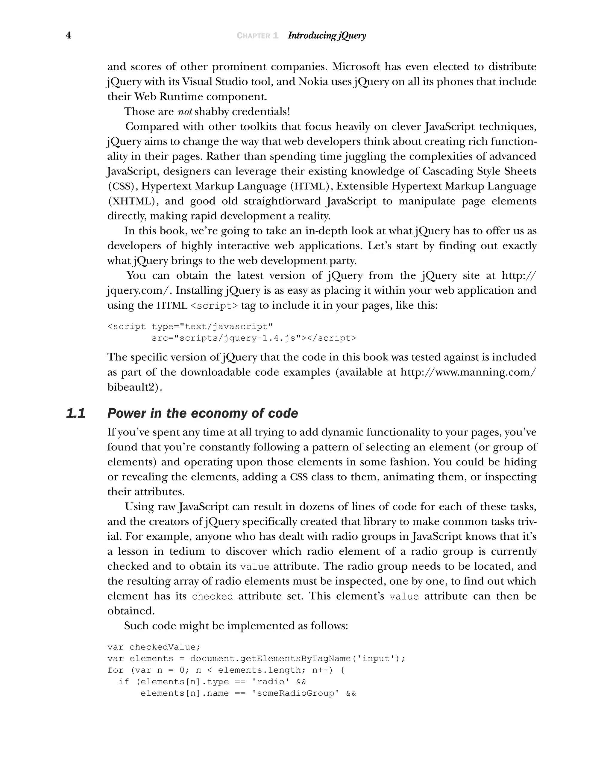 4 CHAPTER 1 Introducing jQuery
and scores of other prominent companies. Microsoft has even elected to distribute
jQuery with its Visual Studio tool, and Nokia uses jQuery on all its phones that include
their Web Runtime component.
Those are not shabby credentials!
Compared with other toolkits that focus heavily on clever JavaScript techniques,
jQuery aims to change the way that web developers think about creating rich function-
ality in their pages. Rather than spending time juggling the complexities of advanced
JavaScript, designers can leverage their existing knowledge of Cascading Style Sheets
(CSS), Hypertext Markup Language (HTML), Extensible Hypertext Markup Language
(XHTML), and good old straightforward JavaScript to manipulate page elements
directly, making rapid development a reality.
In this book, we’re going to take an in-depth look at what jQuery has to offer us as
developers of highly interactive web applications. Let’s start by finding out exactly
what jQuery brings to the web development party.
You can obtain the latest version of jQuery from the jQuery site at http:/
/
jquery.com/. Installing jQuery is as easy as placing it within your web application and
using the HTML <script> tag to include it in your pages, like this:
<script type="text/javascript"
src="scripts/jquery-1.4.js"></script>
The specific version of jQuery that the code in this book was tested against is included
as part of the downloadable code examples (available at http:/
/www.manning.com/
bibeault2).
1.1 Power in the economy of code
If you’ve spent any time at all trying to add dynamic functionality to your pages, you’ve
found that you’re constantly following a pattern of selecting an element (or group of
elements) and operating upon those elements in some fashion. You could be hiding
or revealing the elements, adding a CSS class to them, animating them, or inspecting
their attributes.
Using raw JavaScript can result in dozens of lines of code for each of these tasks,
and the creators of jQuery specifically created that library to make common tasks triv-
ial. For example, anyone who has dealt with radio groups in JavaScript knows that it’s
a lesson in tedium to discover which radio element of a radio group is currently
checked and to obtain its value attribute. The radio group needs to be located, and
the resulting array of radio elements must be inspected, one by one, to find out which
element has its checked attribute set. This element’s value attribute can then be
obtained.
Such code might be implemented as follows:
var checkedValue;
var elements = document.getElementsByTagName('input');
for (var n = 0; n < elements.length; n++) {
if (elements[n].type == 'radio' &&
elements[n].name == 'someRadioGroup' &&
 