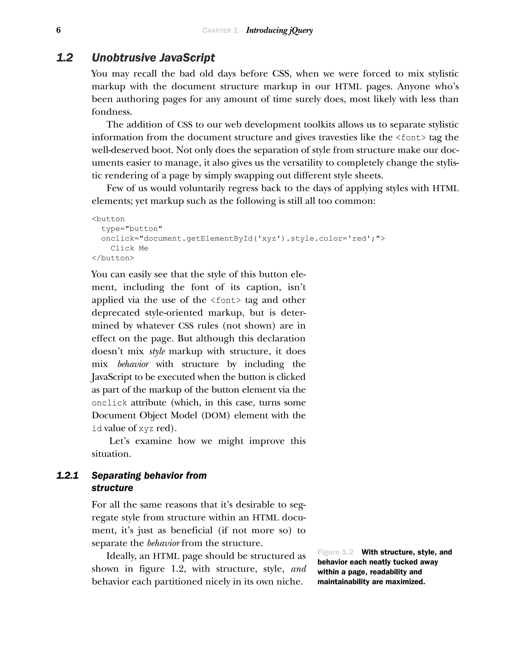 6 CHAPTER 1 Introducing jQuery
1.2 Unobtrusive JavaScript
You may recall the bad old days before CSS, when we were forced to mix stylistic
markup with the document structure markup in our HTML pages. Anyone who’s
been authoring pages for any amount of time surely does, most likely with less than
fondness.
The addition of CSS to our web development toolkits allows us to separate stylistic
information from the document structure and gives travesties like the <font> tag the
well-deserved boot. Not only does the separation of style from structure make our doc-
uments easier to manage, it also gives us the versatility to completely change the stylis-
tic rendering of a page by simply swapping out different style sheets.
Few of us would voluntarily regress back to the days of applying styles with HTML
elements; yet markup such as the following is still all too common:
<button
type="button"
onclick="document.getElementById('xyz').style.color='red';">
Click Me
</button>
You can easily see that the style of this button ele-
ment, including the font of its caption, isn’t
applied via the use of the <font> tag and other
deprecated style-oriented markup, but is deter-
mined by whatever CSS rules (not shown) are in
effect on the page. But although this declaration
doesn’t mix style markup with structure, it does
mix behavior with structure by including the
JavaScript to be executed when the button is clicked
as part of the markup of the button element via the
onclick attribute (which, in this case, turns some
Document Object Model (DOM) element with the
id value of xyz red).
Let’s examine how we might improve this
situation.
1.2.1 Separating behavior from
structure
For all the same reasons that it’s desirable to seg-
regate style from structure within an HTML docu-
ment, it’s just as beneficial (if not more so) to
separate the behavior from the structure.
Ideally, an HTML page should be structured as
shown in figure 1.2, with structure, style, and
behavior each partitioned nicely in its own niche.
<html>
<head>
</head>
<body>
</body>
</html>
STYLE
Local style elements
and imported style sheets
BEHAVIOR
Local script elements
and imported script files
STRUCTURE
HTML structural elements
Figure 1.2 With structure, style, and
behavior each neatly tucked away
within a page, readability and
maintainability are maximized.
 