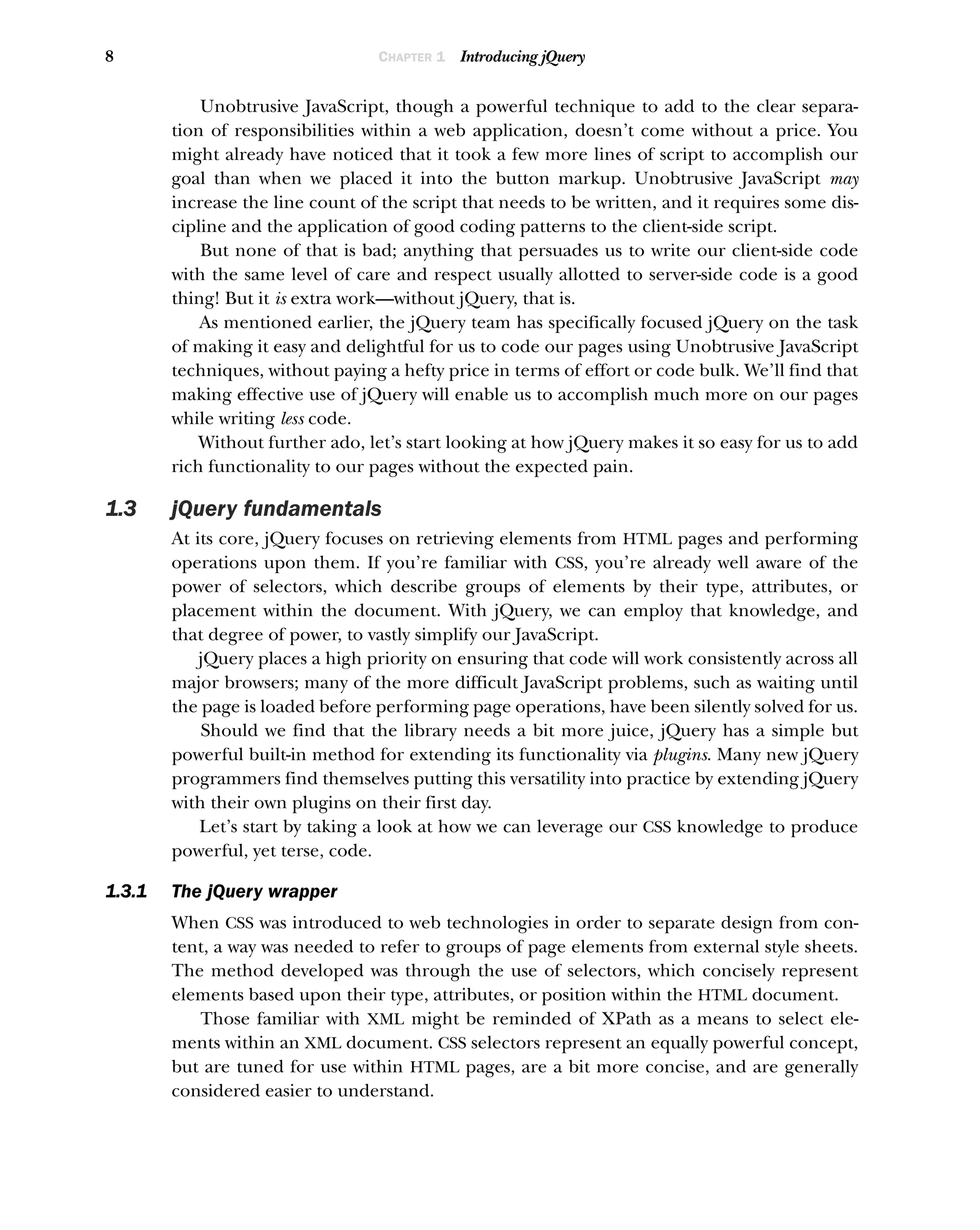 8 CHAPTER 1 Introducing jQuery
Unobtrusive JavaScript, though a powerful technique to add to the clear separa-
tion of responsibilities within a web application, doesn’t come without a price. You
might already have noticed that it took a few more lines of script to accomplish our
goal than when we placed it into the button markup. Unobtrusive JavaScript may
increase the line count of the script that needs to be written, and it requires some dis-
cipline and the application of good coding patterns to the client-side script.
But none of that is bad; anything that persuades us to write our client-side code
with the same level of care and respect usually allotted to server-side code is a good
thing! But it is extra work—without jQuery, that is.
As mentioned earlier, the jQuery team has specifically focused jQuery on the task
of making it easy and delightful for us to code our pages using Unobtrusive JavaScript
techniques, without paying a hefty price in terms of effort or code bulk. We’ll find that
making effective use of jQuery will enable us to accomplish much more on our pages
while writing less code.
Without further ado, let’s start looking at how jQuery makes it so easy for us to add
rich functionality to our pages without the expected pain.
1.3 jQuery fundamentals
At its core, jQuery focuses on retrieving elements from HTML pages and performing
operations upon them. If you’re familiar with CSS, you’re already well aware of the
power of selectors, which describe groups of elements by their type, attributes, or
placement within the document. With jQuery, we can employ that knowledge, and
that degree of power, to vastly simplify our JavaScript.
jQuery places a high priority on ensuring that code will work consistently across all
major browsers; many of the more difficult JavaScript problems, such as waiting until
the page is loaded before performing page operations, have been silently solved for us.
Should we find that the library needs a bit more juice, jQuery has a simple but
powerful built-in method for extending its functionality via plugins. Many new jQuery
programmers find themselves putting this versatility into practice by extending jQuery
with their own plugins on their first day.
Let’s start by taking a look at how we can leverage our CSS knowledge to produce
powerful, yet terse, code.
1.3.1 The jQuery wrapper
When CSS was introduced to web technologies in order to separate design from con-
tent, a way was needed to refer to groups of page elements from external style sheets.
The method developed was through the use of selectors, which concisely represent
elements based upon their type, attributes, or position within the HTML document.
Those familiar with XML might be reminded of XPath as a means to select ele-
ments within an XML document. CSS selectors represent an equally powerful concept,
but are tuned for use within HTML pages, are a bit more concise, and are generally
considered easier to understand.
 