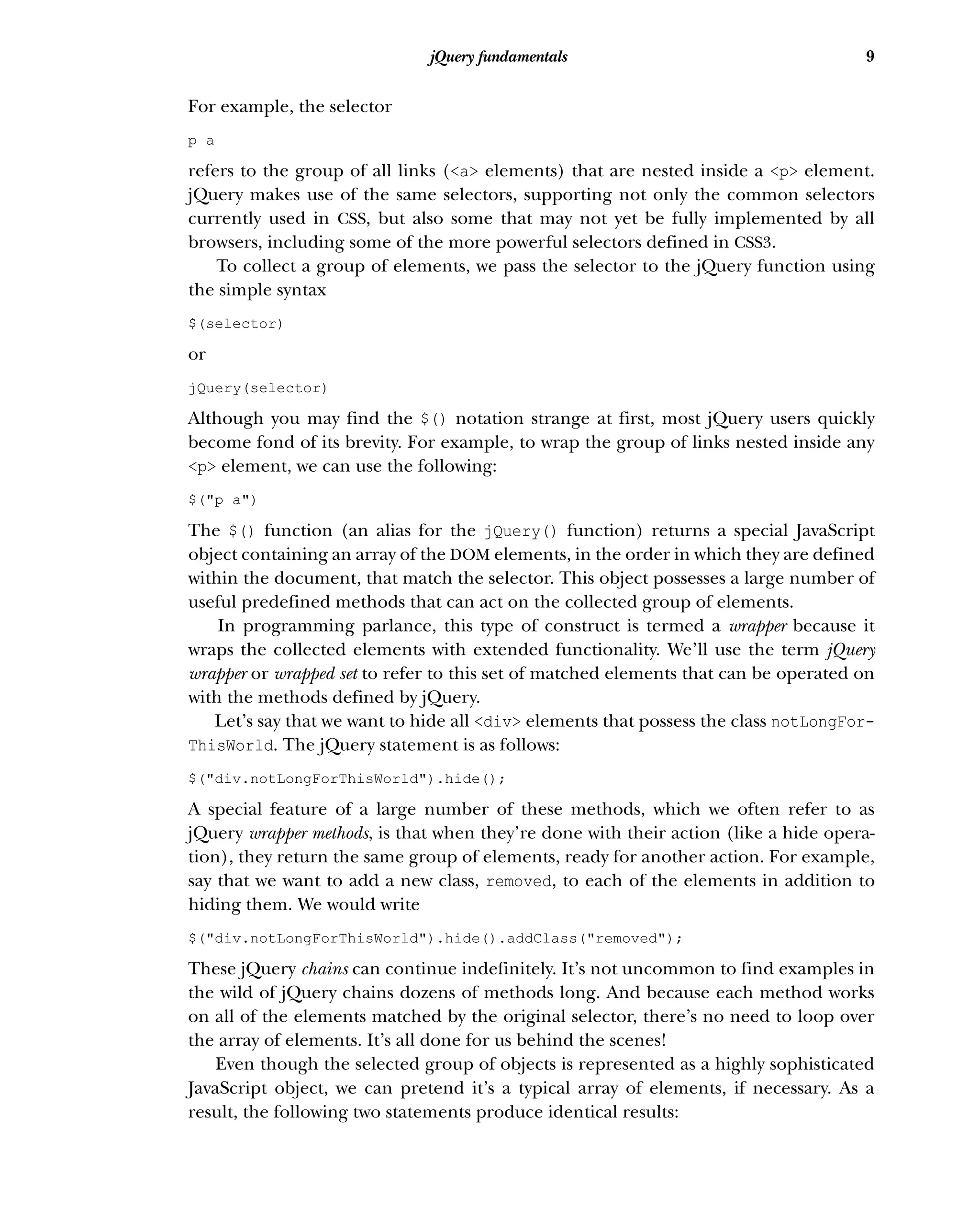 9
jQuery fundamentals
For example, the selector
p a
refers to the group of all links (<a> elements) that are nested inside a <p> element.
jQuery makes use of the same selectors, supporting not only the common selectors
currently used in CSS, but also some that may not yet be fully implemented by all
browsers, including some of the more powerful selectors defined in CSS3.
To collect a group of elements, we pass the selector to the jQuery function using
the simple syntax
$(selector)
or
jQuery(selector)
Although you may find the $() notation strange at first, most jQuery users quickly
become fond of its brevity. For example, to wrap the group of links nested inside any
<p> element, we can use the following:
$("p a")
The $() function (an alias for the jQuery() function) returns a special JavaScript
object containing an array of the DOM elements, in the order in which they are defined
within the document, that match the selector. This object possesses a large number of
useful predefined methods that can act on the collected group of elements.
In programming parlance, this type of construct is termed a wrapper because it
wraps the collected elements with extended functionality. We’ll use the term jQuery
wrapper or wrapped set to refer to this set of matched elements that can be operated on
with the methods defined by jQuery.
Let’s say that we want to hide all <div> elements that possess the class notLongFor-
ThisWorld. The jQuery statement is as follows:
$("div.notLongForThisWorld").hide();
A special feature of a large number of these methods, which we often refer to as
jQuery wrapper methods, is that when they’re done with their action (like a hide opera-
tion), they return the same group of elements, ready for another action. For example,
say that we want to add a new class, removed, to each of the elements in addition to
hiding them. We would write
$("div.notLongForThisWorld").hide().addClass("removed");
These jQuery chains can continue indefinitely. It’s not uncommon to find examples in
the wild of jQuery chains dozens of methods long. And because each method works
on all of the elements matched by the original selector, there’s no need to loop over
the array of elements. It’s all done for us behind the scenes!
Even though the selected group of objects is represented as a highly sophisticated
JavaScript object, we can pretend it’s a typical array of elements, if necessary. As a
result, the following two statements produce identical results:
 
