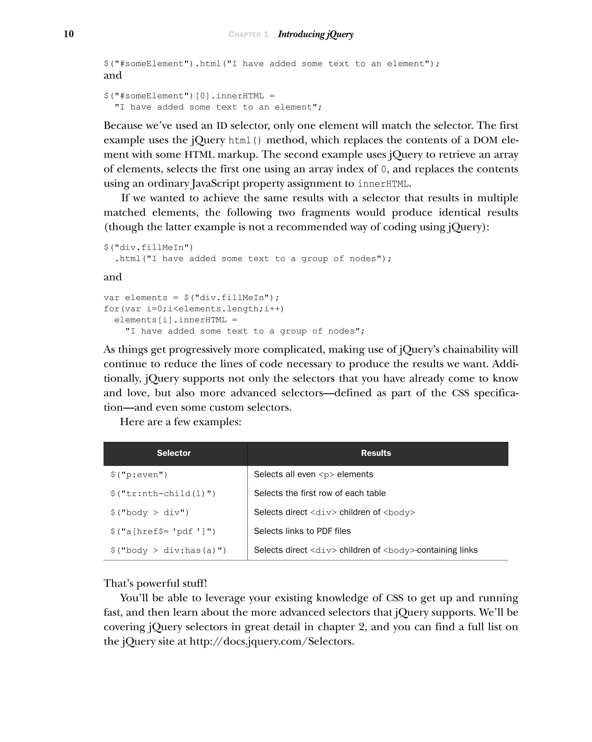 10 CHAPTER 1 Introducing jQuery
$("#someElement").html("I have added some text to an element");
and
$("#someElement")[0].innerHTML =
"I have added some text to an element";
Because we’ve used an ID selector, only one element will match the selector. The first
example uses the jQuery html() method, which replaces the contents of a DOM ele-
ment with some HTML markup. The second example uses jQuery to retrieve an array
of elements, selects the first one using an array index of 0, and replaces the contents
using an ordinary JavaScript property assignment to innerHTML.
If we wanted to achieve the same results with a selector that results in multiple
matched elements, the following two fragments would produce identical results
(though the latter example is not a recommended way of coding using jQuery):
$("div.fillMeIn")
.html("I have added some text to a group of nodes");
and
var elements = $("div.fillMeIn");
for(var i=0;i<elements.length;i++)
elements[i].innerHTML =
"I have added some text to a group of nodes";
As things get progressively more complicated, making use of jQuery’s chainability will
continue to reduce the lines of code necessary to produce the results we want. Addi-
tionally, jQuery supports not only the selectors that you have already come to know
and love, but also more advanced selectors—defined as part of the CSS specifica-
tion—and even some custom selectors.
Here are a few examples:
That’s powerful stuff!
You’ll be able to leverage your existing knowledge of CSS to get up and running
fast, and then learn about the more advanced selectors that jQuery supports. We’ll be
covering jQuery selectors in great detail in chapter 2, and you can find a full list on
the jQuery site at http:/
/docs.jquery.com/Selectors.
Selector Results
$("p:even") Selects all even <p> elements
$("tr:nth-child(1)") Selects the first row of each table
$("body > div") Selects direct <div> children of <body>
$("a[href$= 'pdf ']") Selects links to PDF files
$("body > div:has(a)") Selects direct <div> children of <body>-containing links
 