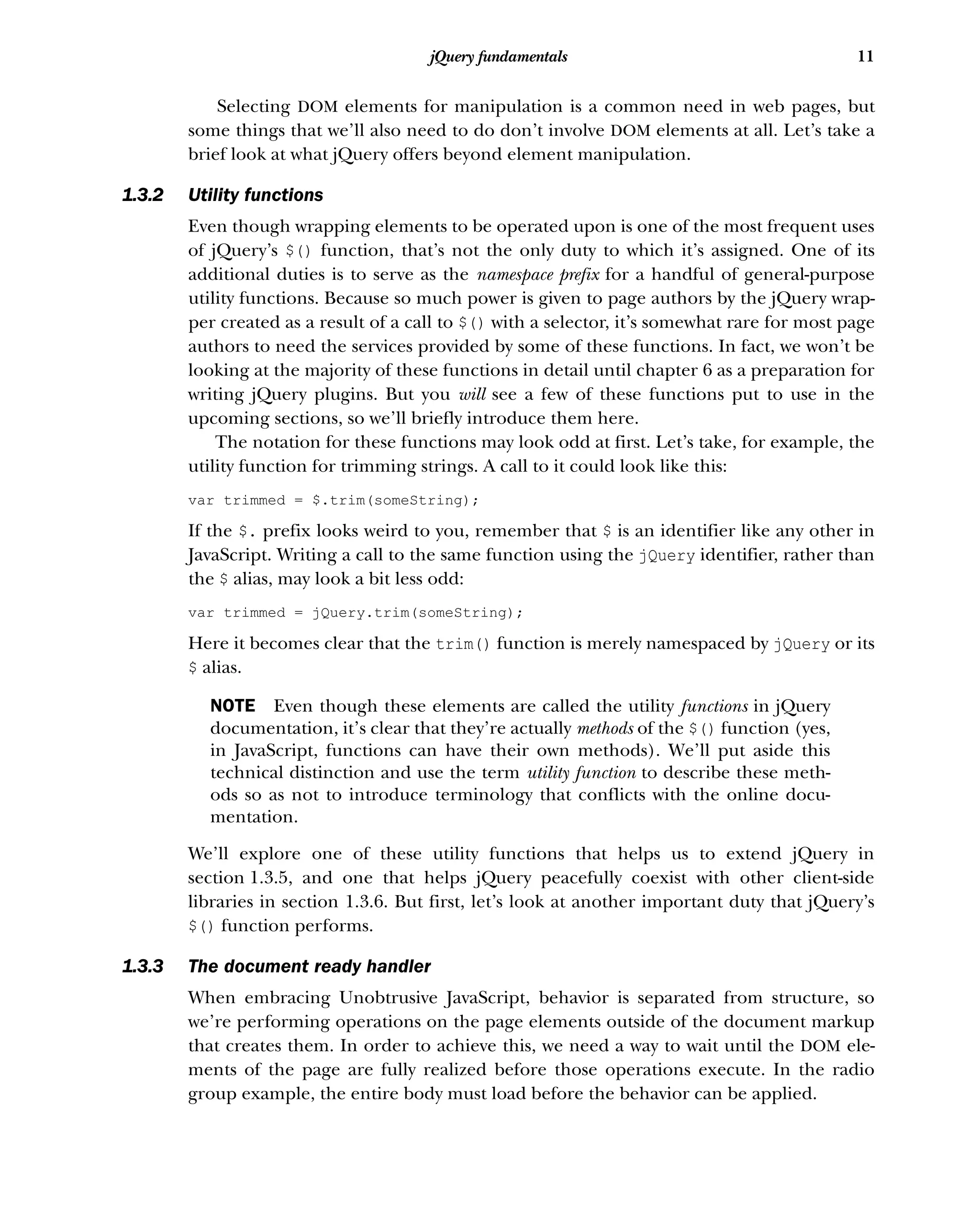 11
jQuery fundamentals
Selecting DOM elements for manipulation is a common need in web pages, but
some things that we’ll also need to do don’t involve DOM elements at all. Let’s take a
brief look at what jQuery offers beyond element manipulation.
1.3.2 Utility functions
Even though wrapping elements to be operated upon is one of the most frequent uses
of jQuery’s $() function, that’s not the only duty to which it’s assigned. One of its
additional duties is to serve as the namespace prefix for a handful of general-purpose
utility functions. Because so much power is given to page authors by the jQuery wrap-
per created as a result of a call to $() with a selector, it’s somewhat rare for most page
authors to need the services provided by some of these functions. In fact, we won’t be
looking at the majority of these functions in detail until chapter 6 as a preparation for
writing jQuery plugins. But you will see a few of these functions put to use in the
upcoming sections, so we’ll briefly introduce them here.
The notation for these functions may look odd at first. Let’s take, for example, the
utility function for trimming strings. A call to it could look like this:
var trimmed = $.trim(someString);
If the $. prefix looks weird to you, remember that $ is an identifier like any other in
JavaScript. Writing a call to the same function using the jQuery identifier, rather than
the $ alias, may look a bit less odd:
var trimmed = jQuery.trim(someString);
Here it becomes clear that the trim() function is merely namespaced by jQuery or its
$ alias.
NOTE Even though these elements are called the utility functions in jQuery
documentation, it’s clear that they’re actually methods of the $() function (yes,
in JavaScript, functions can have their own methods). We’ll put aside this
technical distinction and use the term utility function to describe these meth-
ods so as not to introduce terminology that conflicts with the online docu-
mentation.
We’ll explore one of these utility functions that helps us to extend jQuery in
section 1.3.5, and one that helps jQuery peacefully coexist with other client-side
libraries in section 1.3.6. But first, let’s look at another important duty that jQuery’s
$() function performs.
1.3.3 The document ready handler
When embracing Unobtrusive JavaScript, behavior is separated from structure, so
we’re performing operations on the page elements outside of the document markup
that creates them. In order to achieve this, we need a way to wait until the DOM ele-
ments of the page are fully realized before those operations execute. In the radio
group example, the entire body must load before the behavior can be applied.
 