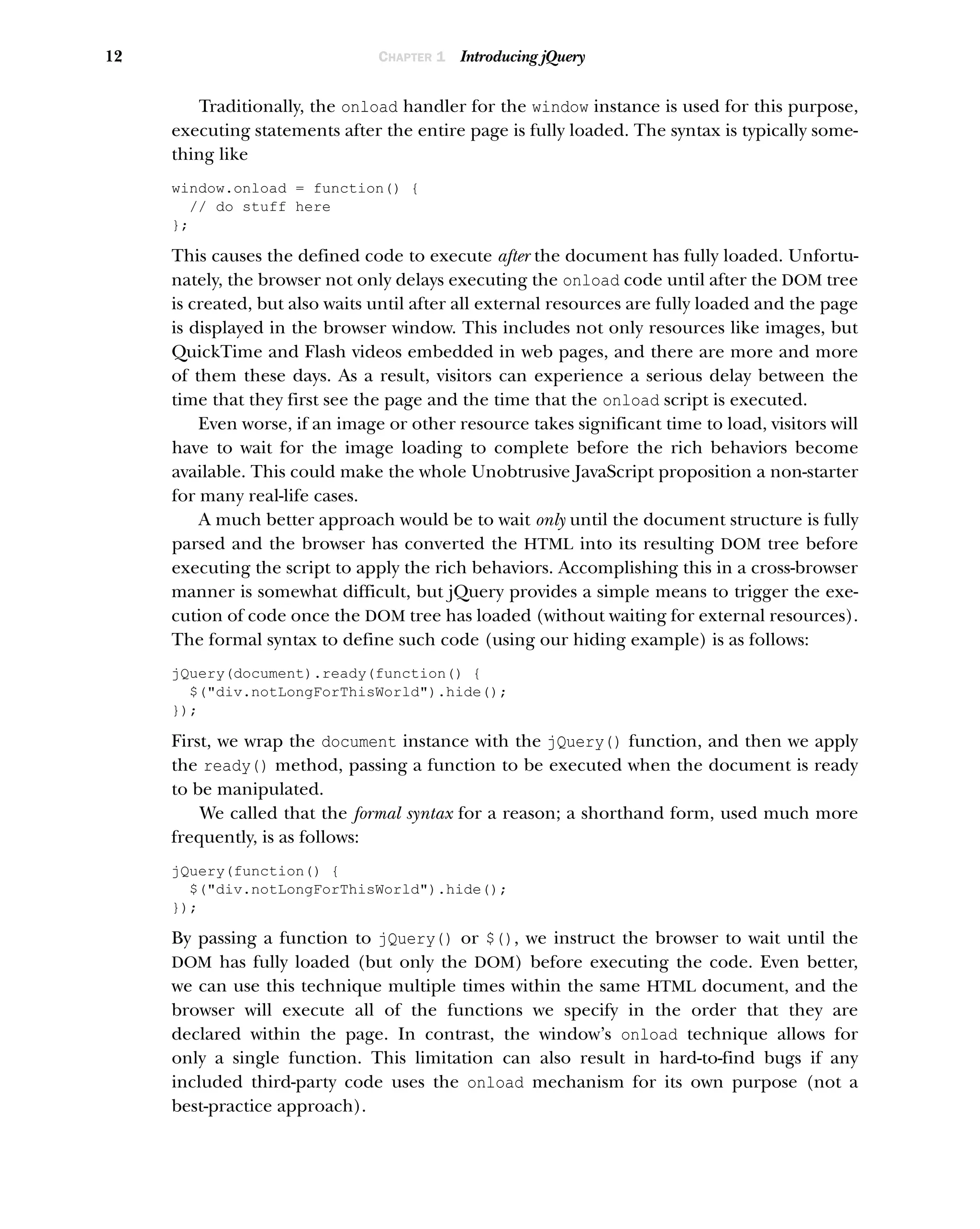 12 CHAPTER 1 Introducing jQuery
Traditionally, the onload handler for the window instance is used for this purpose,
executing statements after the entire page is fully loaded. The syntax is typically some-
thing like
window.onload = function() {
// do stuff here
};
This causes the defined code to execute after the document has fully loaded. Unfortu-
nately, the browser not only delays executing the onload code until after the DOM tree
is created, but also waits until after all external resources are fully loaded and the page
is displayed in the browser window. This includes not only resources like images, but
QuickTime and Flash videos embedded in web pages, and there are more and more
of them these days. As a result, visitors can experience a serious delay between the
time that they first see the page and the time that the onload script is executed.
Even worse, if an image or other resource takes significant time to load, visitors will
have to wait for the image loading to complete before the rich behaviors become
available. This could make the whole Unobtrusive JavaScript proposition a non-starter
for many real-life cases.
A much better approach would be to wait only until the document structure is fully
parsed and the browser has converted the HTML into its resulting DOM tree before
executing the script to apply the rich behaviors. Accomplishing this in a cross-browser
manner is somewhat difficult, but jQuery provides a simple means to trigger the exe-
cution of code once the DOM tree has loaded (without waiting for external resources).
The formal syntax to define such code (using our hiding example) is as follows:
jQuery(document).ready(function() {
$("div.notLongForThisWorld").hide();
});
First, we wrap the document instance with the jQuery() function, and then we apply
the ready() method, passing a function to be executed when the document is ready
to be manipulated.
We called that the formal syntax for a reason; a shorthand form, used much more
frequently, is as follows:
jQuery(function() {
$("div.notLongForThisWorld").hide();
});
By passing a function to jQuery() or $(), we instruct the browser to wait until the
DOM has fully loaded (but only the DOM) before executing the code. Even better,
we can use this technique multiple times within the same HTML document, and the
browser will execute all of the functions we specify in the order that they are
declared within the page. In contrast, the window’s onload technique allows for
only a single function. This limitation can also result in hard-to-find bugs if any
included third-party code uses the onload mechanism for its own purpose (not a
best-practice approach).
 