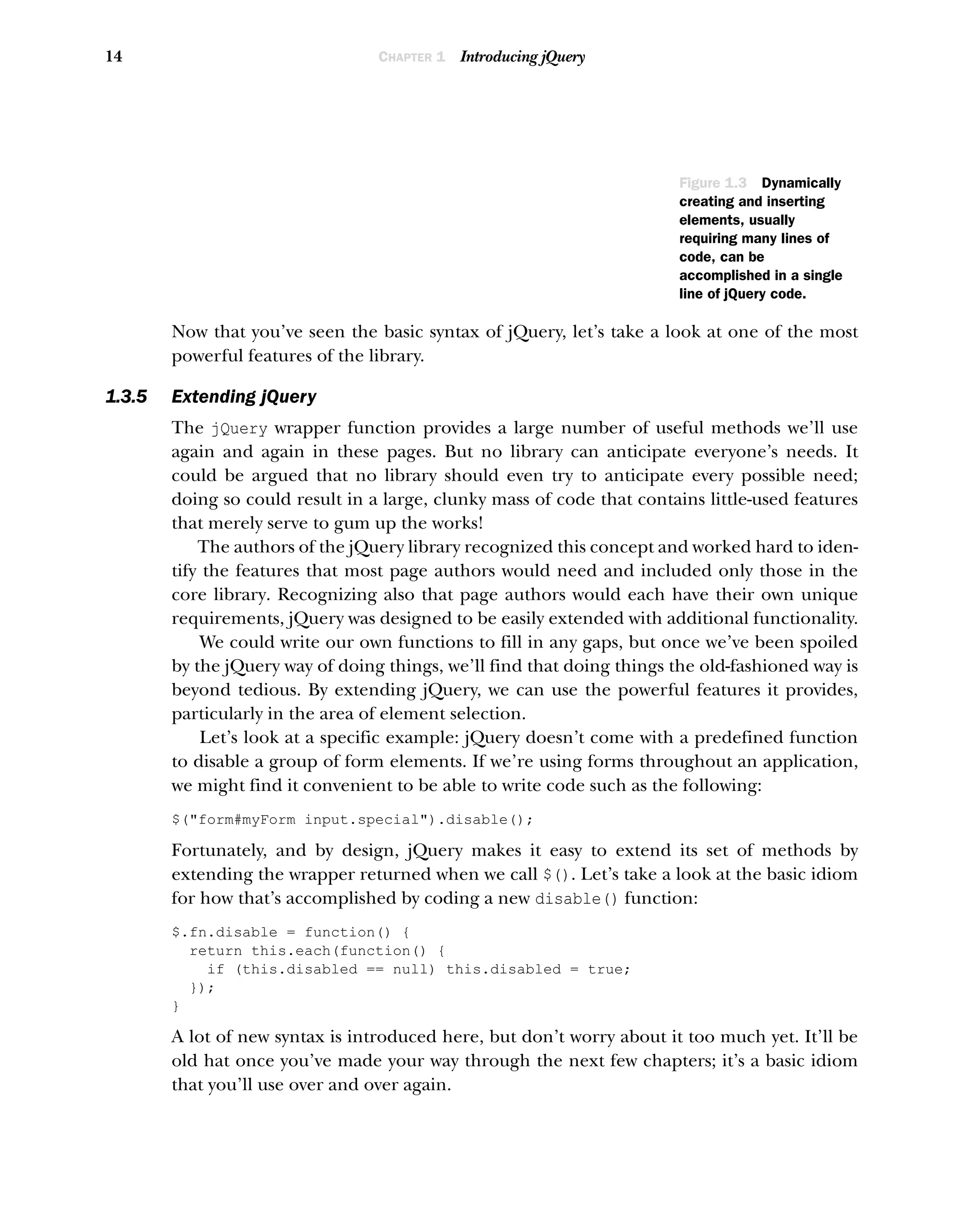 14 CHAPTER 1 Introducing jQuery
Now that you’ve seen the basic syntax of jQuery, let’s take a look at one of the most
powerful features of the library.
1.3.5 Extending jQuery
The jQuery wrapper function provides a large number of useful methods we’ll use
again and again in these pages. But no library can anticipate everyone’s needs. It
could be argued that no library should even try to anticipate every possible need;
doing so could result in a large, clunky mass of code that contains little-used features
that merely serve to gum up the works!
The authors of the jQuery library recognized this concept and worked hard to iden-
tify the features that most page authors would need and included only those in the
core library. Recognizing also that page authors would each have their own unique
requirements, jQuery was designed to be easily extended with additional functionality.
We could write our own functions to fill in any gaps, but once we’ve been spoiled
by the jQuery way of doing things, we’ll find that doing things the old-fashioned way is
beyond tedious. By extending jQuery, we can use the powerful features it provides,
particularly in the area of element selection.
Let’s look at a specific example: jQuery doesn’t come with a predefined function
to disable a group of form elements. If we’re using forms throughout an application,
we might find it convenient to be able to write code such as the following:
$("form#myForm input.special").disable();
Fortunately, and by design, jQuery makes it easy to extend its set of methods by
extending the wrapper returned when we call $(). Let’s take a look at the basic idiom
for how that’s accomplished by coding a new disable() function:
$.fn.disable = function() {
return this.each(function() {
if (this.disabled == null) this.disabled = true;
});
}
A lot of new syntax is introduced here, but don’t worry about it too much yet. It’ll be
old hat once you’ve made your way through the next few chapters; it’s a basic idiom
that you’ll use over and over again.
Figure 1.3 Dynamically
creating and inserting
elements, usually
requiring many lines of
code, can be
accomplished in a single
line of jQuery code.
 