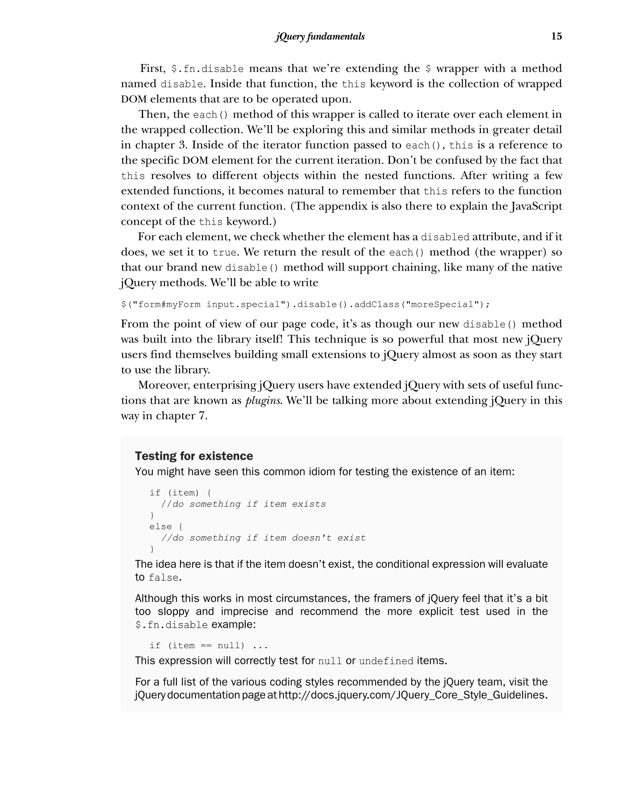 15
jQuery fundamentals
First, $.fn.disable means that we’re extending the $ wrapper with a method
named disable. Inside that function, the this keyword is the collection of wrapped
DOM elements that are to be operated upon.
Then, the each() method of this wrapper is called to iterate over each element in
the wrapped collection. We’ll be exploring this and similar methods in greater detail
in chapter 3. Inside of the iterator function passed to each(), this is a reference to
the specific DOM element for the current iteration. Don’t be confused by the fact that
this resolves to different objects within the nested functions. After writing a few
extended functions, it becomes natural to remember that this refers to the function
context of the current function. (The appendix is also there to explain the JavaScript
concept of the this keyword.)
For each element, we check whether the element has a disabled attribute, and if it
does, we set it to true. We return the result of the each() method (the wrapper) so
that our brand new disable() method will support chaining, like many of the native
jQuery methods. We’ll be able to write
$("form#myForm input.special").disable().addClass("moreSpecial");
From the point of view of our page code, it’s as though our new disable() method
was built into the library itself! This technique is so powerful that most new jQuery
users find themselves building small extensions to jQuery almost as soon as they start
to use the library.
Moreover, enterprising jQuery users have extended jQuery with sets of useful func-
tions that are known as plugins. We’ll be talking more about extending jQuery in this
way in chapter 7.
Testing for existence
You might have seen this common idiom for testing the existence of an item:
if (item) {
//do something if item exists
}
else {
//do something if item doesn't exist
}
The idea here is that if the item doesn’t exist, the conditional expression will evaluate
to false.
Although this works in most circumstances, the framers of jQuery feel that it’s a bit
too sloppy and imprecise and recommend the more explicit test used in the
$.fn.disable example:
if (item == null) ...
This expression will correctly test for null or undefined items.
For a full list of the various coding styles recommended by the jQuery team, visit the
jQuerydocumentationpageathttp://docs.jquery.com/JQuery_Core_Style_Guidelines.
 