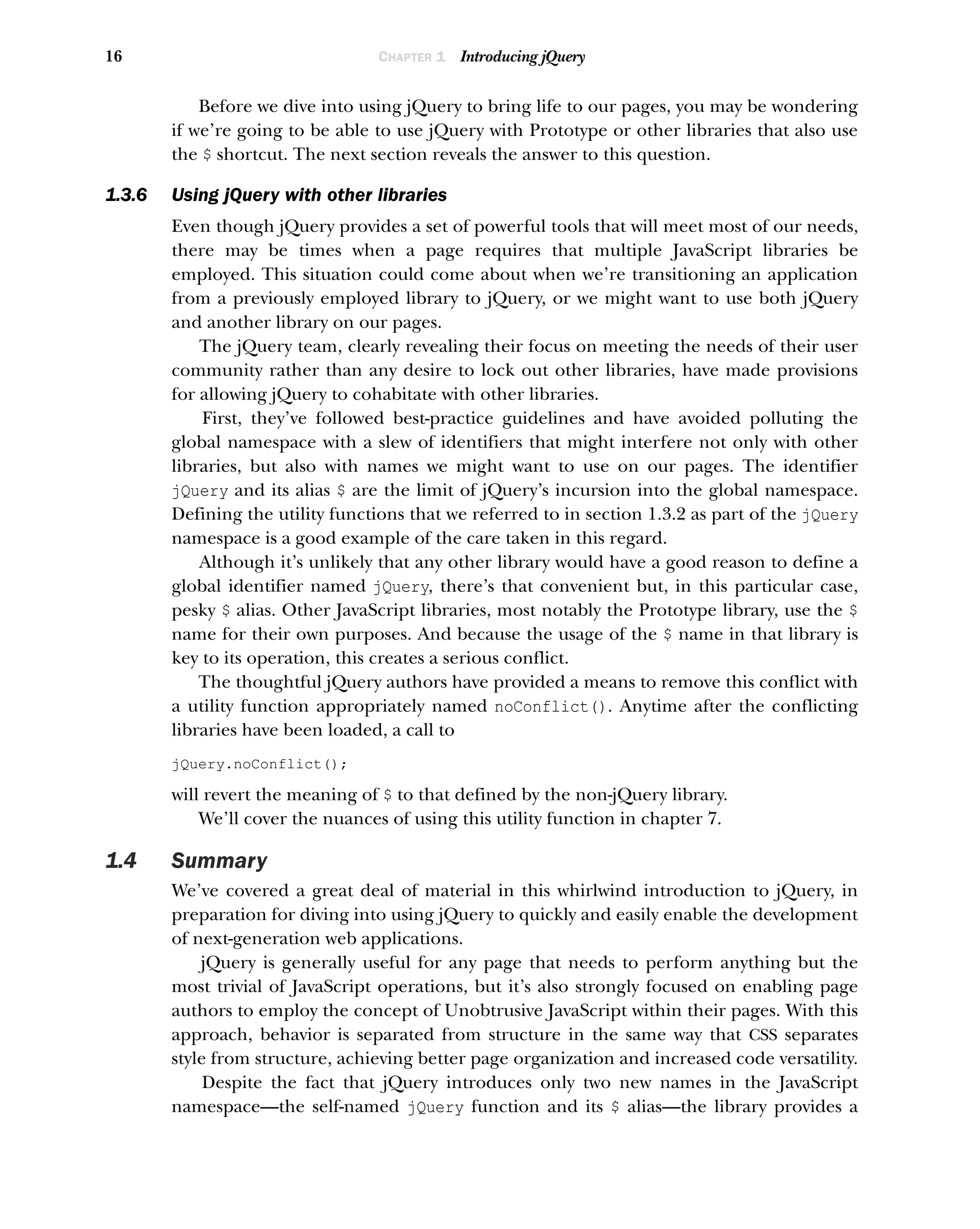 16 CHAPTER 1 Introducing jQuery
Before we dive into using jQuery to bring life to our pages, you may be wondering
if we’re going to be able to use jQuery with Prototype or other libraries that also use
the $ shortcut. The next section reveals the answer to this question.
1.3.6 Using jQuery with other libraries
Even though jQuery provides a set of powerful tools that will meet most of our needs,
there may be times when a page requires that multiple JavaScript libraries be
employed. This situation could come about when we’re transitioning an application
from a previously employed library to jQuery, or we might want to use both jQuery
and another library on our pages.
The jQuery team, clearly revealing their focus on meeting the needs of their user
community rather than any desire to lock out other libraries, have made provisions
for allowing jQuery to cohabitate with other libraries.
First, they’ve followed best-practice guidelines and have avoided polluting the
global namespace with a slew of identifiers that might interfere not only with other
libraries, but also with names we might want to use on our pages. The identifier
jQuery and its alias $ are the limit of jQuery’s incursion into the global namespace.
Defining the utility functions that we referred to in section 1.3.2 as part of the jQuery
namespace is a good example of the care taken in this regard.
Although it’s unlikely that any other library would have a good reason to define a
global identifier named jQuery, there’s that convenient but, in this particular case,
pesky $ alias. Other JavaScript libraries, most notably the Prototype library, use the $
name for their own purposes. And because the usage of the $ name in that library is
key to its operation, this creates a serious conflict.
The thoughtful jQuery authors have provided a means to remove this conflict with
a utility function appropriately named noConflict(). Anytime after the conflicting
libraries have been loaded, a call to
jQuery.noConflict();
will revert the meaning of $ to that defined by the non-jQuery library.
We’ll cover the nuances of using this utility function in chapter 7.
1.4 Summary
We’ve covered a great deal of material in this whirlwind introduction to jQuery, in
preparation for diving into using jQuery to quickly and easily enable the development
of next-generation web applications.
jQuery is generally useful for any page that needs to perform anything but the
most trivial of JavaScript operations, but it’s also strongly focused on enabling page
authors to employ the concept of Unobtrusive JavaScript within their pages. With this
approach, behavior is separated from structure in the same way that CSS separates
style from structure, achieving better page organization and increased code versatility.
Despite the fact that jQuery introduces only two new names in the JavaScript
namespace—the self-named jQuery function and its $ alias—the library provides a
 