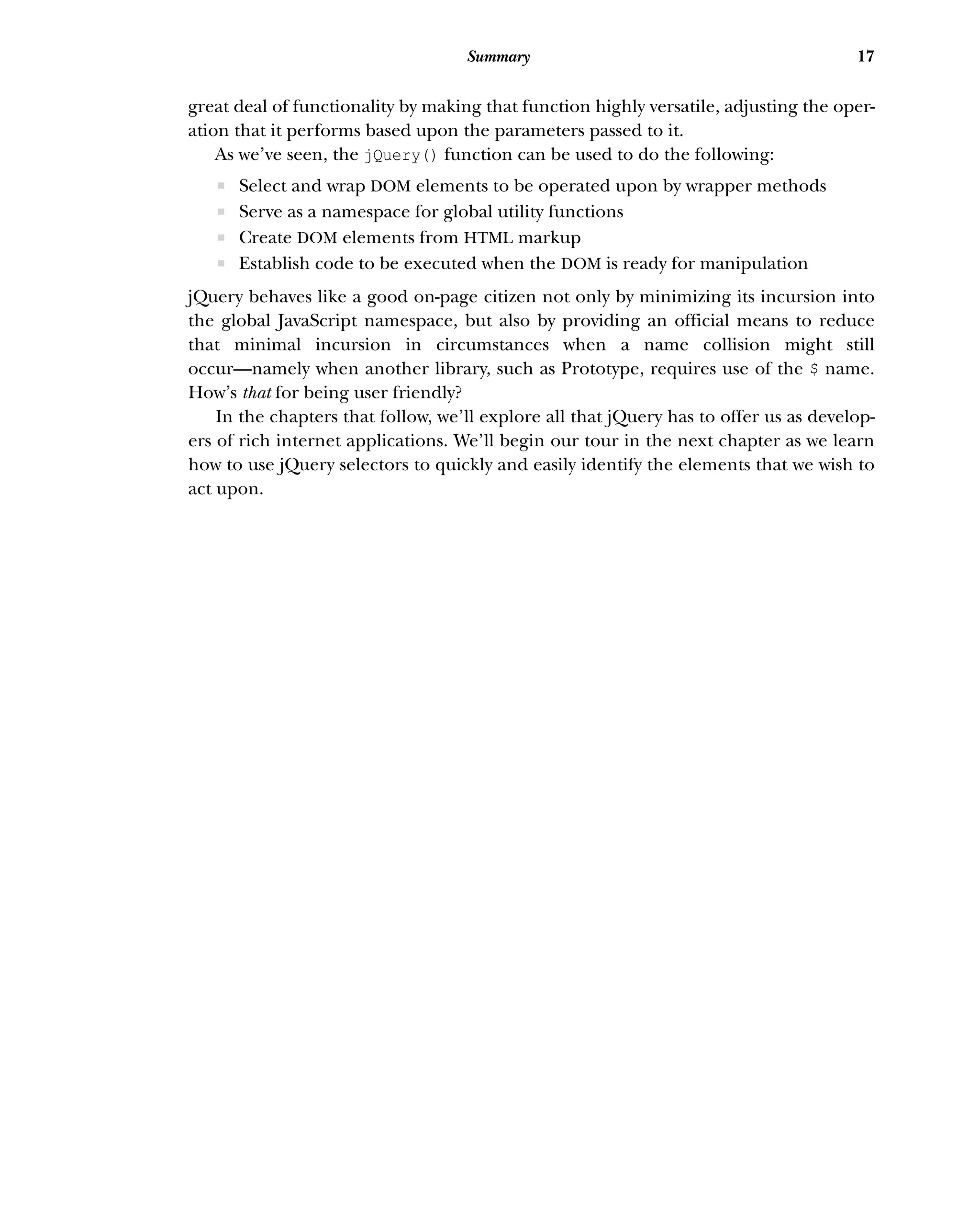 17
Summary
great deal of functionality by making that function highly versatile, adjusting the oper-
ation that it performs based upon the parameters passed to it.
As we’ve seen, the jQuery() function can be used to do the following:
ƒ Select and wrap DOM elements to be operated upon by wrapper methods
ƒ Serve as a namespace for global utility functions
ƒ Create DOM elements from HTML markup
ƒ Establish code to be executed when the DOM is ready for manipulation
jQuery behaves like a good on-page citizen not only by minimizing its incursion into
the global JavaScript namespace, but also by providing an official means to reduce
that minimal incursion in circumstances when a name collision might still
occur—namely when another library, such as Prototype, requires use of the $ name.
How’s that for being user friendly?
In the chapters that follow, we’ll explore all that jQuery has to offer us as develop-
ers of rich internet applications. We’ll begin our tour in the next chapter as we learn
how to use jQuery selectors to quickly and easily identify the elements that we wish to
act upon.
 