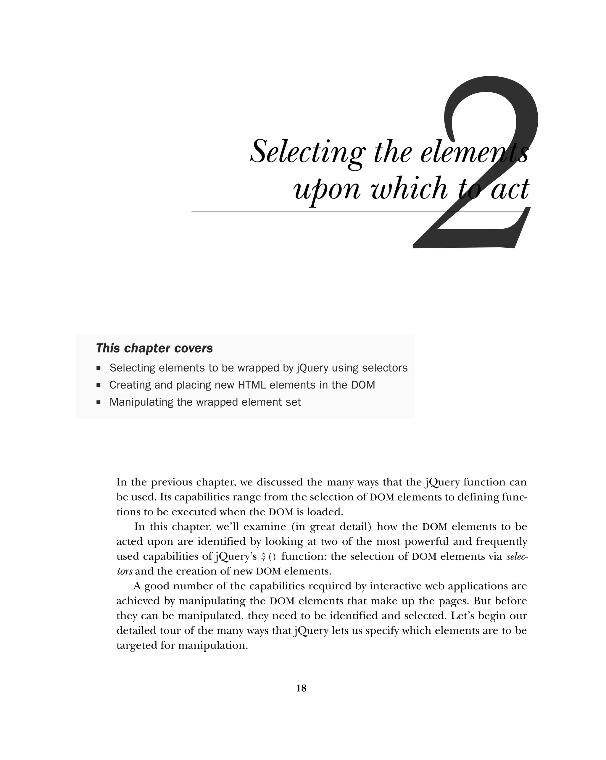 18
Selecting the elements
upon which to act
In the previous chapter, we discussed the many ways that the jQuery function can
be used. Its capabilities range from the selection of DOM elements to defining func-
tions to be executed when the DOM is loaded.
In this chapter, we’ll examine (in great detail) how the DOM elements to be
acted upon are identified by looking at two of the most powerful and frequently
used capabilities of jQuery’s $() function: the selection of DOM elements via selec-
tors and the creation of new DOM elements.
A good number of the capabilities required by interactive web applications are
achieved by manipulating the DOM elements that make up the pages. But before
they can be manipulated, they need to be identified and selected. Let’s begin our
detailed tour of the many ways that jQuery lets us specify which elements are to be
targeted for manipulation.
This chapter covers
ƒ Selecting elements to be wrapped by jQuery using selectors
ƒ Creating and placing new HTML elements in the DOM
ƒ Manipulating the wrapped element set
 
