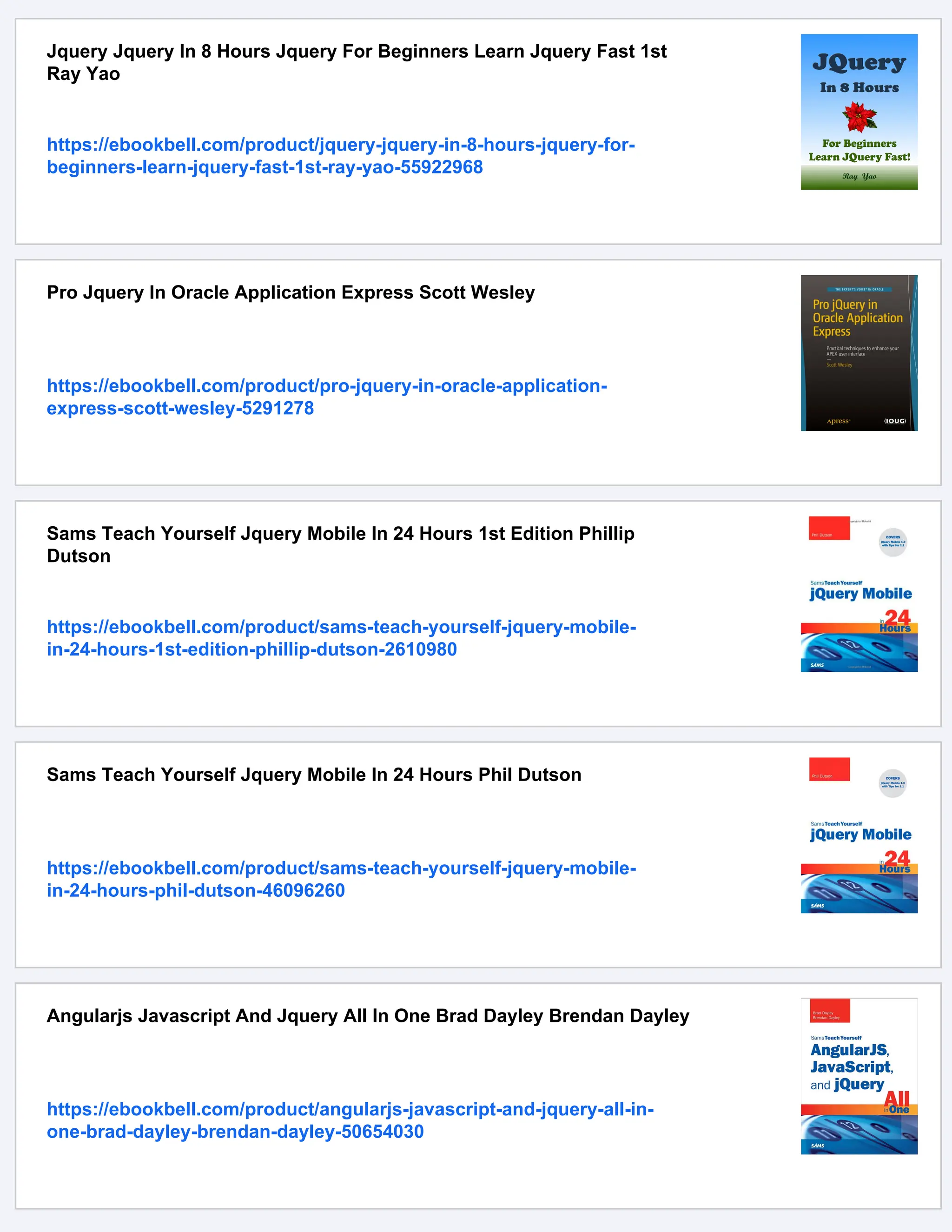 Jquery Jquery In 8 Hours Jquery For Beginners Learn Jquery Fast 1st
Ray Yao
https://ebookbell.com/product/jquery-jquery-in-8-hours-jquery-for-
beginners-learn-jquery-fast-1st-ray-yao-55922968
Pro Jquery In Oracle Application Express Scott Wesley
https://ebookbell.com/product/pro-jquery-in-oracle-application-
express-scott-wesley-5291278
Sams Teach Yourself Jquery Mobile In 24 Hours 1st Edition Phillip
Dutson
https://ebookbell.com/product/sams-teach-yourself-jquery-mobile-
in-24-hours-1st-edition-phillip-dutson-2610980
Sams Teach Yourself Jquery Mobile In 24 Hours Phil Dutson
https://ebookbell.com/product/sams-teach-yourself-jquery-mobile-
in-24-hours-phil-dutson-46096260
Angularjs Javascript And Jquery All In One Brad Dayley Brendan Dayley
https://ebookbell.com/product/angularjs-javascript-and-jquery-all-in-
one-brad-dayley-brendan-dayley-50654030
 