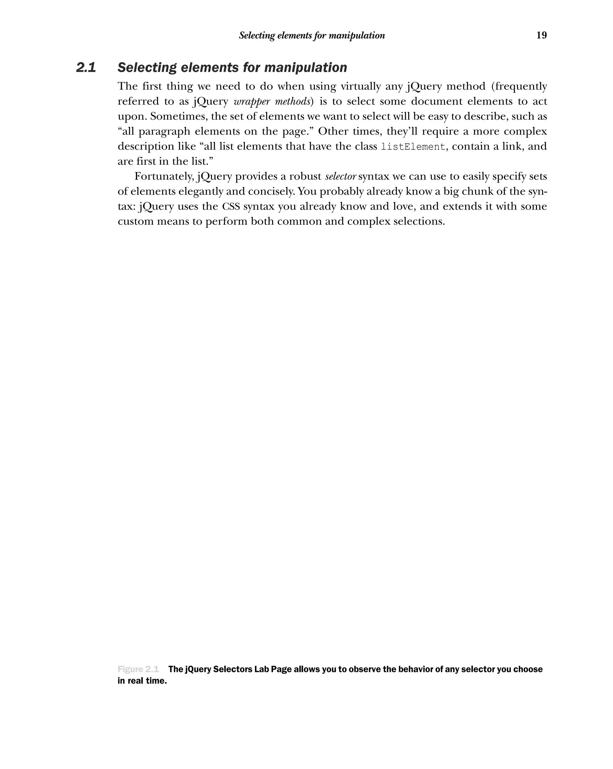 19
Selecting elements for manipulation
2.1 Selecting elements for manipulation
The first thing we need to do when using virtually any jQuery method (frequently
referred to as jQuery wrapper methods) is to select some document elements to act
upon. Sometimes, the set of elements we want to select will be easy to describe, such as
“all paragraph elements on the page.” Other times, they’ll require a more complex
description like “all list elements that have the class listElement, contain a link, and
are first in the list.”
Fortunately, jQuery provides a robust selector syntax we can use to easily specify sets
of elements elegantly and concisely. You probably already know a big chunk of the syn-
tax: jQuery uses the CSS syntax you already know and love, and extends it with some
custom means to perform both common and complex selections.
Figure 2.1 The jQuery Selectors Lab Page allows you to observe the behavior of any selector you choose
in real time.
 