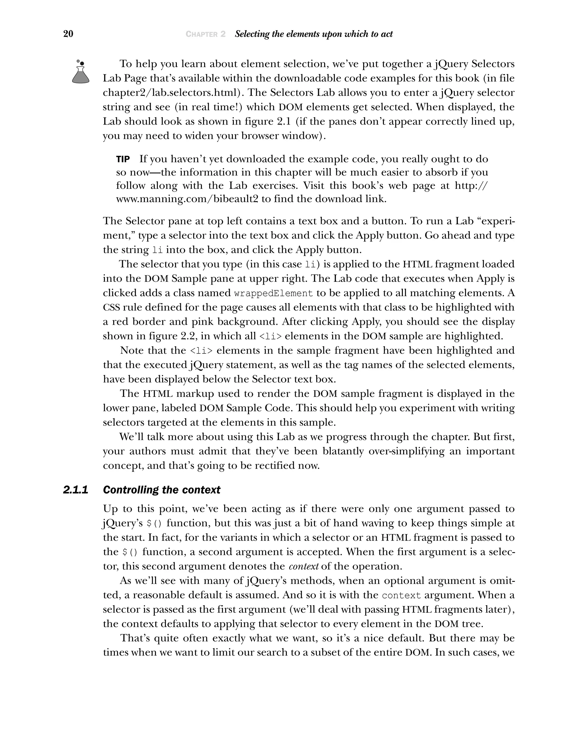 20 CHAPTER 2 Selecting the elements upon which to act
To help you learn about element selection, we’ve put together a jQuery Selectors
Lab Page that’s available within the downloadable code examples for this book (in file
chapter2/lab.selectors.html). The Selectors Lab allows you to enter a jQuery selector
string and see (in real time!) which DOM elements get selected. When displayed, the
Lab should look as shown in figure 2.1 (if the panes don’t appear correctly lined up,
you may need to widen your browser window).
TIP If you haven’t yet downloaded the example code, you really ought to do
so now—the information in this chapter will be much easier to absorb if you
follow along with the Lab exercises. Visit this book’s web page at http:/
/
www.manning.com/bibeault2 to find the download link.
The Selector pane at top left contains a text box and a button. To run a Lab “experi-
ment,” type a selector into the text box and click the Apply button. Go ahead and type
the string li into the box, and click the Apply button.
The selector that you type (in this case li) is applied to the HTML fragment loaded
into the DOM Sample pane at upper right. The Lab code that executes when Apply is
clicked adds a class named wrappedElement to be applied to all matching elements. A
CSS rule defined for the page causes all elements with that class to be highlighted with
a red border and pink background. After clicking Apply, you should see the display
shown in figure 2.2, in which all <li> elements in the DOM sample are highlighted.
Note that the <li> elements in the sample fragment have been highlighted and
that the executed jQuery statement, as well as the tag names of the selected elements,
have been displayed below the Selector text box.
The HTML markup used to render the DOM sample fragment is displayed in the
lower pane, labeled DOM Sample Code. This should help you experiment with writing
selectors targeted at the elements in this sample.
We’ll talk more about using this Lab as we progress through the chapter. But first,
your authors must admit that they’ve been blatantly over-simplifying an important
concept, and that’s going to be rectified now.
2.1.1 Controlling the context
Up to this point, we’ve been acting as if there were only one argument passed to
jQuery’s $() function, but this was just a bit of hand waving to keep things simple at
the start. In fact, for the variants in which a selector or an HTML fragment is passed to
the $() function, a second argument is accepted. When the first argument is a selec-
tor, this second argument denotes the context of the operation.
As we’ll see with many of jQuery’s methods, when an optional argument is omit-
ted, a reasonable default is assumed. And so it is with the context argument. When a
selector is passed as the first argument (we’ll deal with passing HTML fragments later),
the context defaults to applying that selector to every element in the DOM tree.
That’s quite often exactly what we want, so it’s a nice default. But there may be
times when we want to limit our search to a subset of the entire DOM. In such cases, we
 