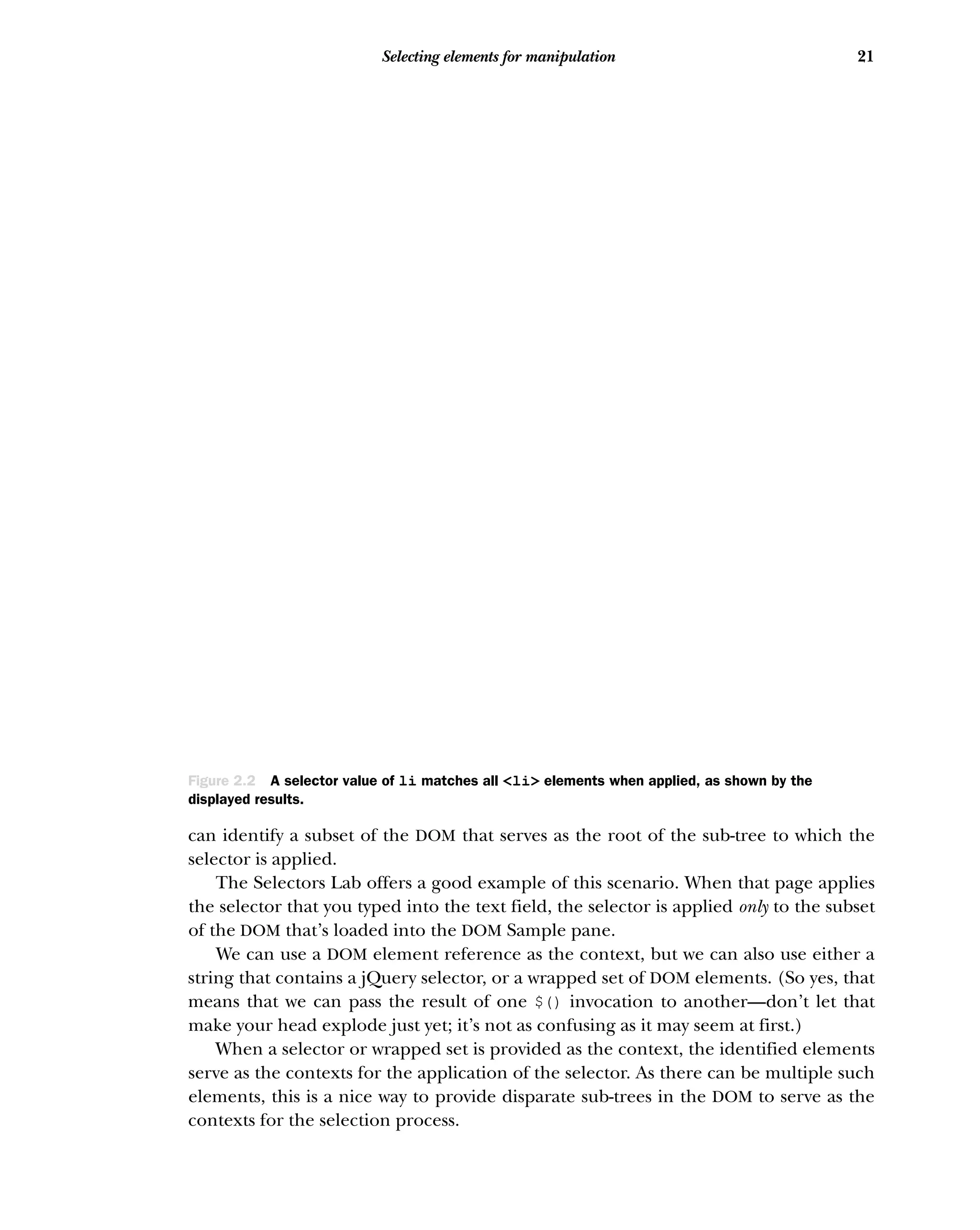 21
Selecting elements for manipulation
can identify a subset of the DOM that serves as the root of the sub-tree to which the
selector is applied.
The Selectors Lab offers a good example of this scenario. When that page applies
the selector that you typed into the text field, the selector is applied only to the subset
of the DOM that’s loaded into the DOM Sample pane.
We can use a DOM element reference as the context, but we can also use either a
string that contains a jQuery selector, or a wrapped set of DOM elements. (So yes, that
means that we can pass the result of one $() invocation to another—don’t let that
make your head explode just yet; it’s not as confusing as it may seem at first.)
When a selector or wrapped set is provided as the context, the identified elements
serve as the contexts for the application of the selector. As there can be multiple such
elements, this is a nice way to provide disparate sub-trees in the DOM to serve as the
contexts for the selection process.
Figure 2.2 A selector value of li matches all <li> elements when applied, as shown by the
displayed results.
 