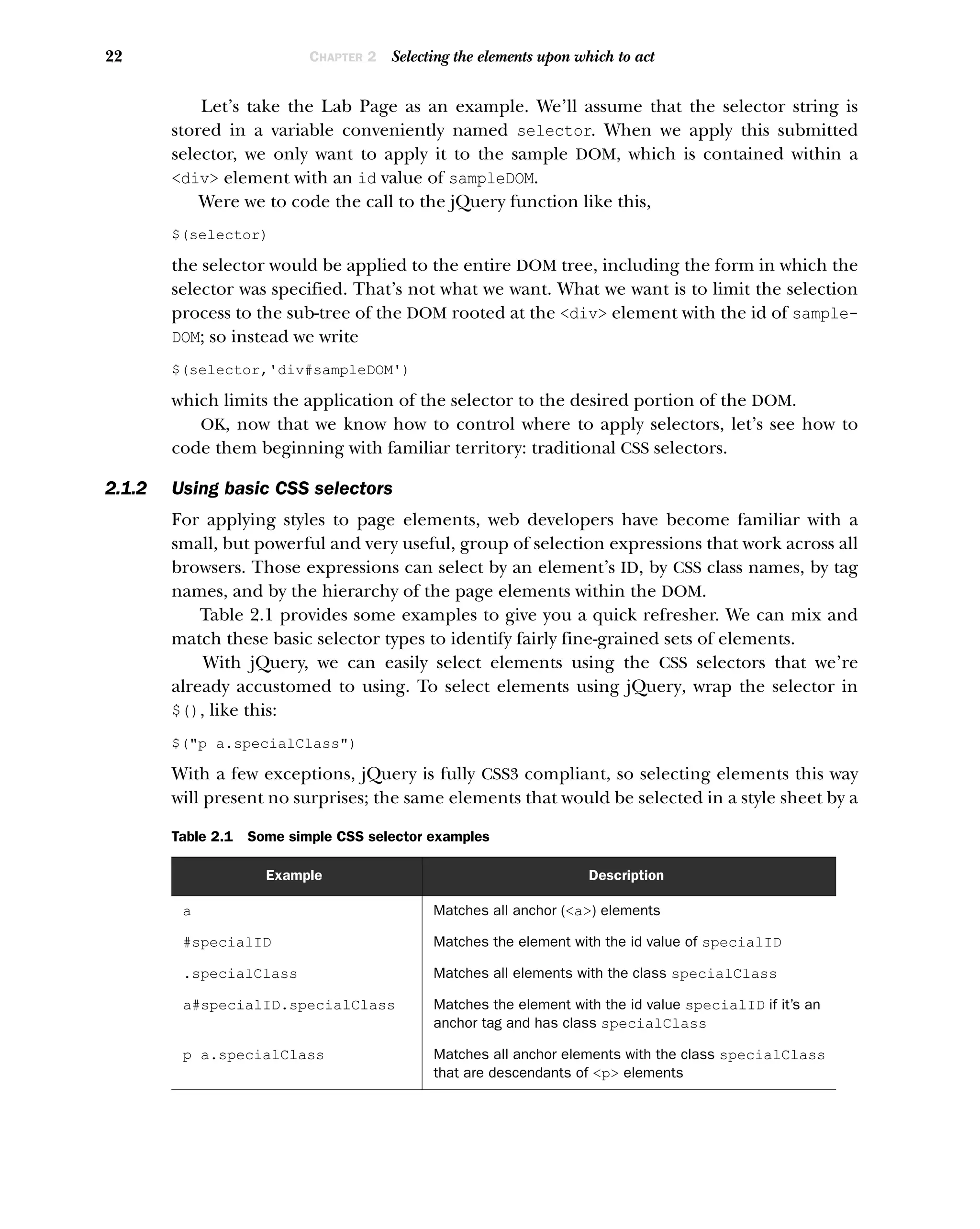 22 CHAPTER 2 Selecting the elements upon which to act
Let’s take the Lab Page as an example. We’ll assume that the selector string is
stored in a variable conveniently named selector. When we apply this submitted
selector, we only want to apply it to the sample DOM, which is contained within a
<div> element with an id value of sampleDOM.
Were we to code the call to the jQuery function like this,
$(selector)
the selector would be applied to the entire DOM tree, including the form in which the
selector was specified. That’s not what we want. What we want is to limit the selection
process to the sub-tree of the DOM rooted at the <div> element with the id of sample-
DOM; so instead we write
$(selector,'div#sampleDOM')
which limits the application of the selector to the desired portion of the DOM.
OK, now that we know how to control where to apply selectors, let’s see how to
code them beginning with familiar territory: traditional CSS selectors.
2.1.2 Using basic CSS selectors
For applying styles to page elements, web developers have become familiar with a
small, but powerful and very useful, group of selection expressions that work across all
browsers. Those expressions can select by an element’s ID, by CSS class names, by tag
names, and by the hierarchy of the page elements within the DOM.
Table 2.1 provides some examples to give you a quick refresher. We can mix and
match these basic selector types to identify fairly fine-grained sets of elements.
With jQuery, we can easily select elements using the CSS selectors that we’re
already accustomed to using. To select elements using jQuery, wrap the selector in
$(), like this:
$("p a.specialClass")
With a few exceptions, jQuery is fully CSS3 compliant, so selecting elements this way
will present no surprises; the same elements that would be selected in a style sheet by a
Table 2.1 Some simple CSS selector examples
Example Description
a Matches all anchor (<a>) elements
#specialID Matches the element with the id value of specialID
.specialClass Matches all elements with the class specialClass
a#specialID.specialClass Matches the element with the id value specialID if it’s an
anchor tag and has class specialClass
p a.specialClass Matches all anchor elements with the class specialClass
that are descendants of <p> elements
 