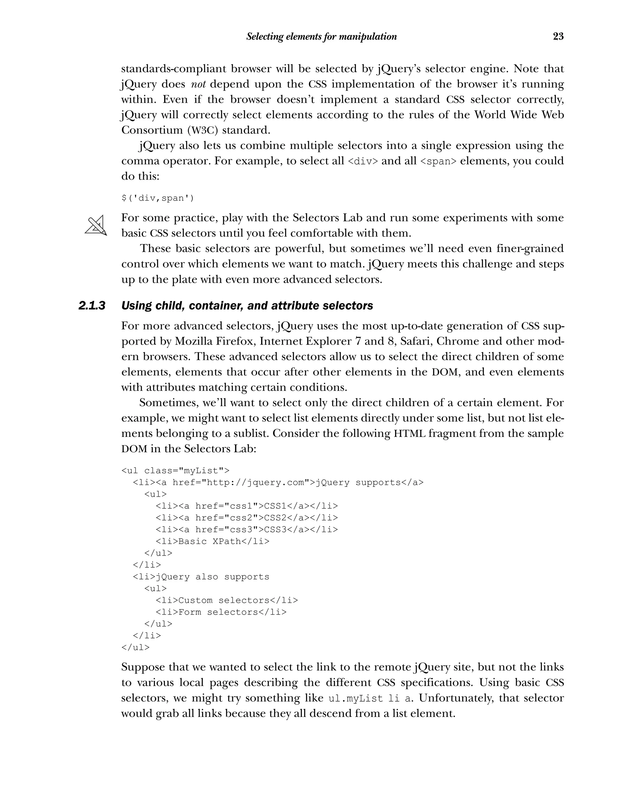 23
Selecting elements for manipulation
standards-compliant browser will be selected by jQuery’s selector engine. Note that
jQuery does not depend upon the CSS implementation of the browser it’s running
within. Even if the browser doesn’t implement a standard CSS selector correctly,
jQuery will correctly select elements according to the rules of the World Wide Web
Consortium (W3C) standard.
jQuery also lets us combine multiple selectors into a single expression using the
comma operator. For example, to select all <div> and all <span> elements, you could
do this:
$('div,span')
For some practice, play with the Selectors Lab and run some experiments with some
basic CSS selectors until you feel comfortable with them.
These basic selectors are powerful, but sometimes we’ll need even finer-grained
control over which elements we want to match. jQuery meets this challenge and steps
up to the plate with even more advanced selectors.
2.1.3 Using child, container, and attribute selectors
For more advanced selectors, jQuery uses the most up-to-date generation of CSS sup-
ported by Mozilla Firefox, Internet Explorer 7 and 8, Safari, Chrome and other mod-
ern browsers. These advanced selectors allow us to select the direct children of some
elements, elements that occur after other elements in the DOM, and even elements
with attributes matching certain conditions.
Sometimes, we’ll want to select only the direct children of a certain element. For
example, we might want to select list elements directly under some list, but not list ele-
ments belonging to a sublist. Consider the following HTML fragment from the sample
DOM in the Selectors Lab:
<ul class="myList">
<li><a href="http://jquery.com">jQuery supports</a>
<ul>
<li><a href="css1">CSS1</a></li>
<li><a href="css2">CSS2</a></li>
<li><a href="css3">CSS3</a></li>
<li>Basic XPath</li>
</ul>
</li>
<li>jQuery also supports
<ul>
<li>Custom selectors</li>
<li>Form selectors</li>
</ul>
</li>
</ul>
Suppose that we wanted to select the link to the remote jQuery site, but not the links
to various local pages describing the different CSS specifications. Using basic CSS
selectors, we might try something like ul.myList li a. Unfortunately, that selector
would grab all links because they all descend from a list element.
 
