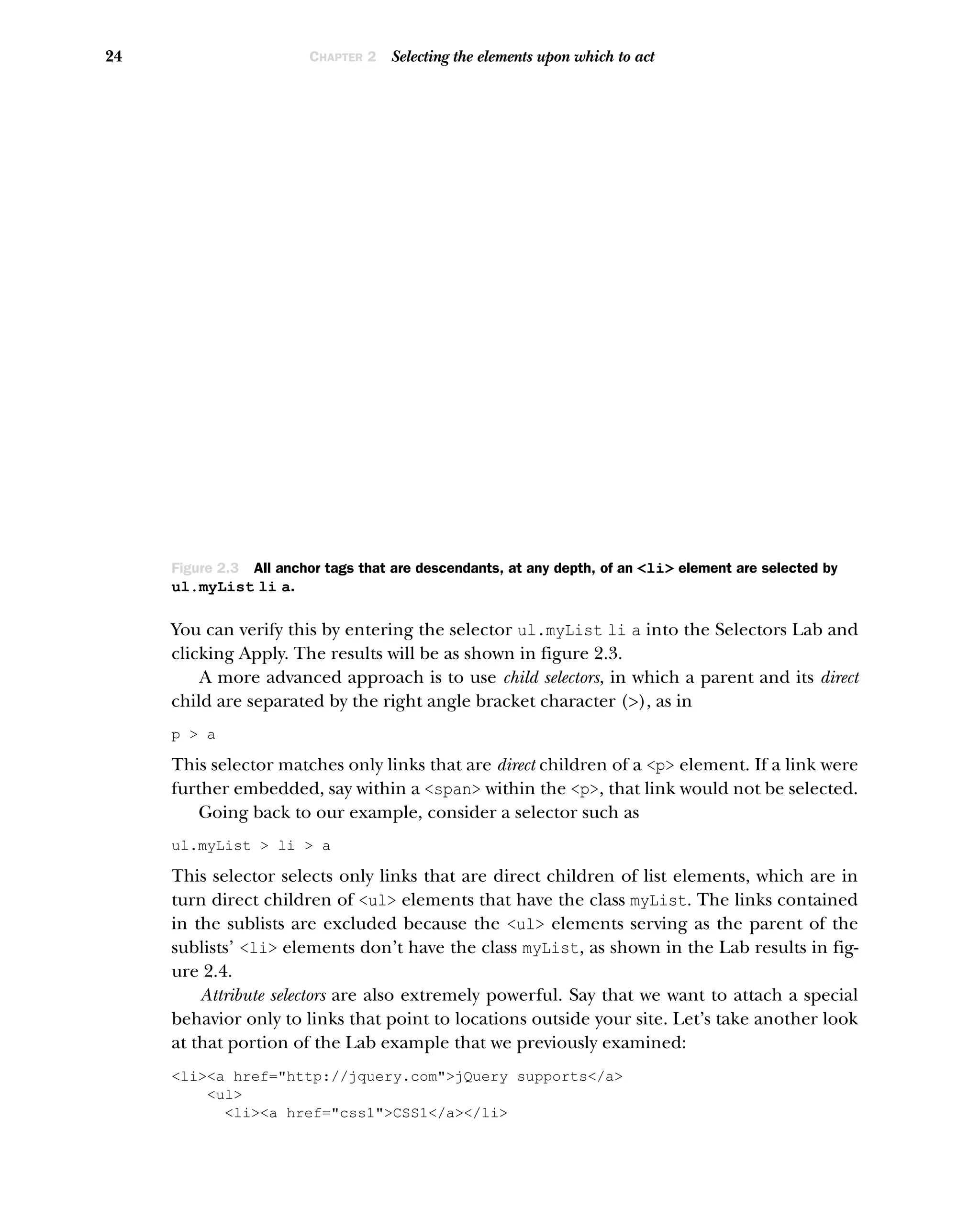 24 CHAPTER 2 Selecting the elements upon which to act
You can verify this by entering the selector ul.myList li a into the Selectors Lab and
clicking Apply. The results will be as shown in figure 2.3.
A more advanced approach is to use child selectors, in which a parent and its direct
child are separated by the right angle bracket character (>), as in
p > a
This selector matches only links that are direct children of a <p> element. If a link were
further embedded, say within a <span> within the <p>, that link would not be selected.
Going back to our example, consider a selector such as
ul.myList > li > a
This selector selects only links that are direct children of list elements, which are in
turn direct children of <ul> elements that have the class myList. The links contained
in the sublists are excluded because the <ul> elements serving as the parent of the
sublists’ <li> elements don’t have the class myList, as shown in the Lab results in fig-
ure 2.4.
Attribute selectors are also extremely powerful. Say that we want to attach a special
behavior only to links that point to locations outside your site. Let’s take another look
at that portion of the Lab example that we previously examined:
<li><a href="http://jquery.com">jQuery supports</a>
<ul>
<li><a href="css1">CSS1</a></li>
Figure 2.3 All anchor tags that are descendants, at any depth, of an <li> element are selected by
ul.myList li a.
 