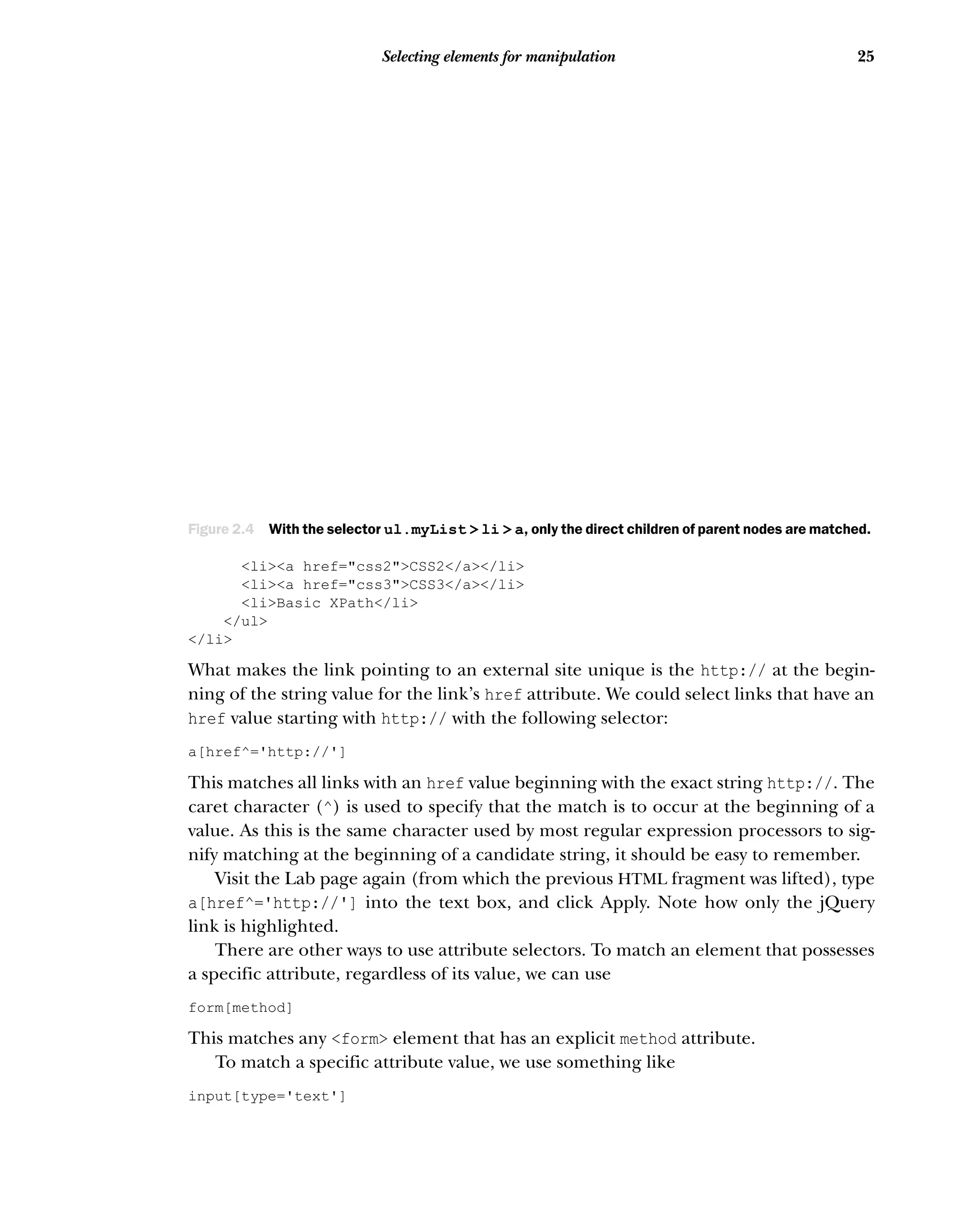 25
Selecting elements for manipulation
<li><a href="css2">CSS2</a></li>
<li><a href="css3">CSS3</a></li>
<li>Basic XPath</li>
</ul>
</li>
What makes the link pointing to an external site unique is the http:// at the begin-
ning of the string value for the link’s href attribute. We could select links that have an
href value starting with http:// with the following selector:
a[href^='http://']
This matches all links with an href value beginning with the exact string http://. The
caret character (^) is used to specify that the match is to occur at the beginning of a
value. As this is the same character used by most regular expression processors to sig-
nify matching at the beginning of a candidate string, it should be easy to remember.
Visit the Lab page again (from which the previous HTML fragment was lifted), type
a[href^='http://'] into the text box, and click Apply. Note how only the jQuery
link is highlighted.
There are other ways to use attribute selectors. To match an element that possesses
a specific attribute, regardless of its value, we can use
form[method]
This matches any <form> element that has an explicit method attribute.
To match a specific attribute value, we use something like
input[type='text']
Figure 2.4 With the selector ul.myList > li > a, only the direct children of parent nodes are matched.
 