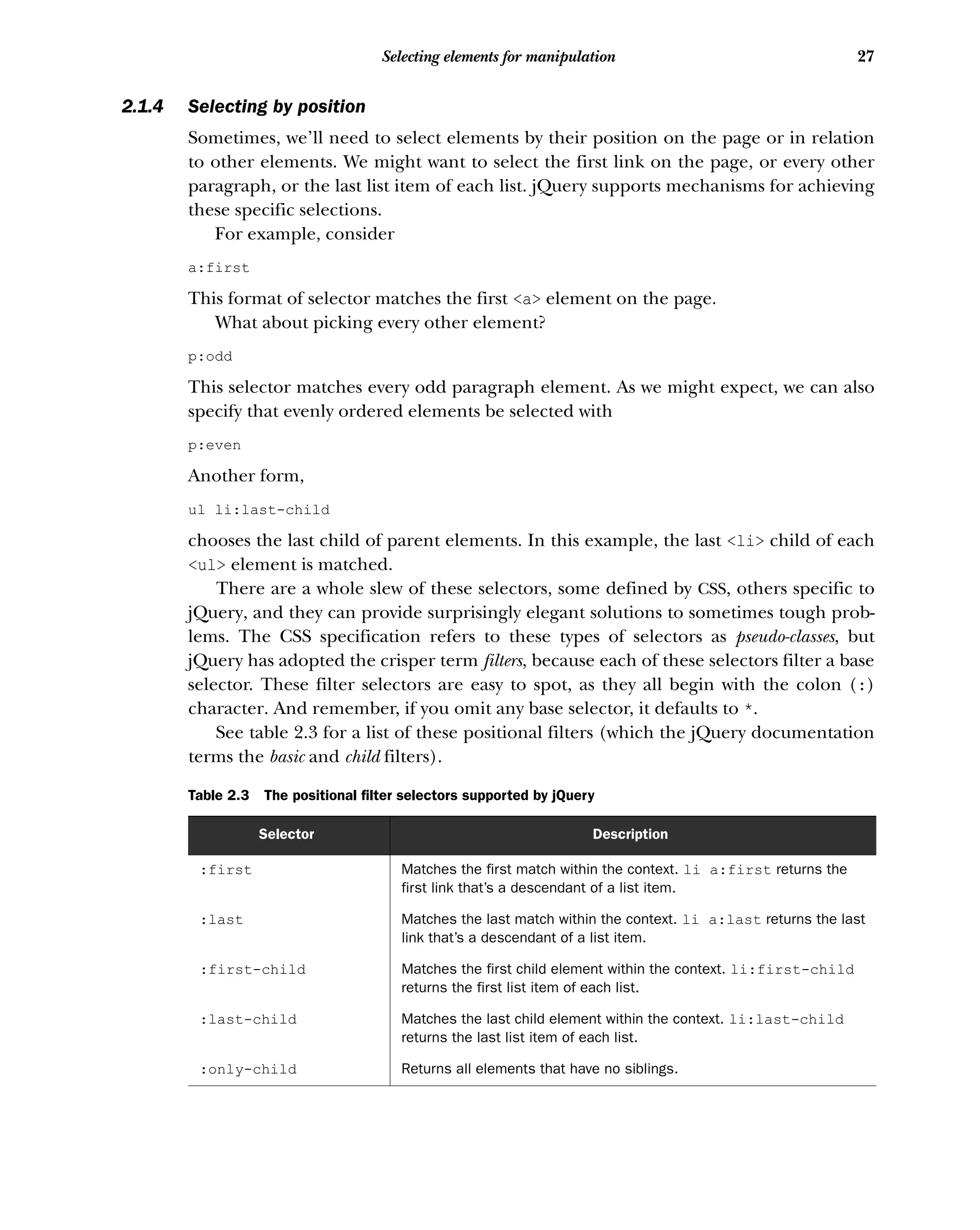 27
Selecting elements for manipulation
2.1.4 Selecting by position
Sometimes, we’ll need to select elements by their position on the page or in relation
to other elements. We might want to select the first link on the page, or every other
paragraph, or the last list item of each list. jQuery supports mechanisms for achieving
these specific selections.
For example, consider
a:first
This format of selector matches the first <a> element on the page.
What about picking every other element?
p:odd
This selector matches every odd paragraph element. As we might expect, we can also
specify that evenly ordered elements be selected with
p:even
Another form,
ul li:last-child
chooses the last child of parent elements. In this example, the last <li> child of each
<ul> element is matched.
There are a whole slew of these selectors, some defined by CSS, others specific to
jQuery, and they can provide surprisingly elegant solutions to sometimes tough prob-
lems. The CSS specification refers to these types of selectors as pseudo-classes, but
jQuery has adopted the crisper term filters, because each of these selectors filter a base
selector. These filter selectors are easy to spot, as they all begin with the colon (:)
character. And remember, if you omit any base selector, it defaults to *.
See table 2.3 for a list of these positional filters (which the jQuery documentation
terms the basic and child filters).
Table 2.3 The positional filter selectors supported by jQuery
Selector Description
:first Matches the first match within the context. li a:first returns the
first link that’s a descendant of a list item.
:last Matches the last match within the context. li a:last returns the last
link that’s a descendant of a list item.
:first-child Matches the first child element within the context. li:first-child
returns the first list item of each list.
:last-child Matches the last child element within the context. li:last-child
returns the last list item of each list.
:only-child Returns all elements that have no siblings.
 