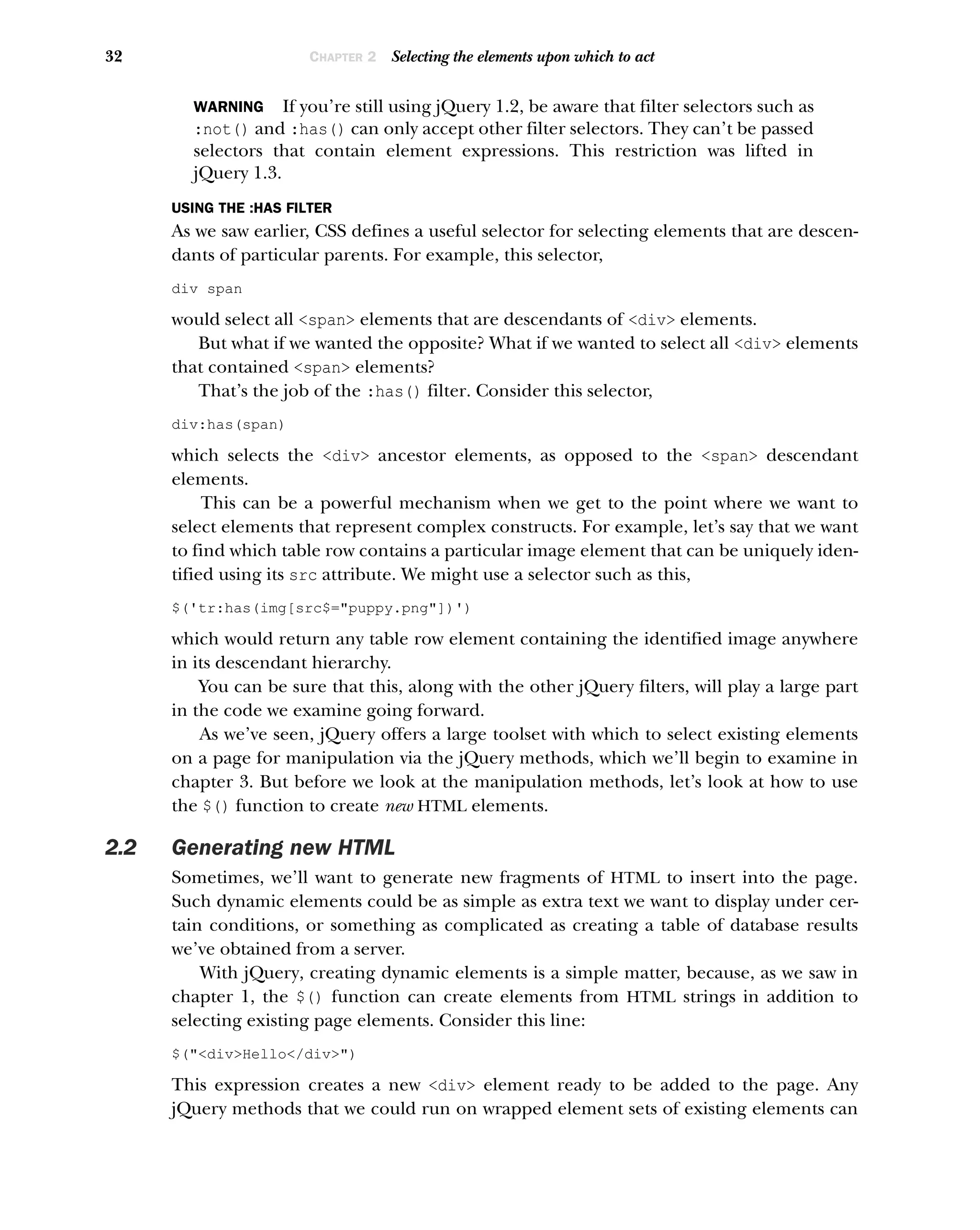 32 CHAPTER 2 Selecting the elements upon which to act
WARNING If you’re still using jQuery 1.2, be aware that filter selectors such as
:not() and :has() can only accept other filter selectors. They can’t be passed
selectors that contain element expressions. This restriction was lifted in
jQuery 1.3.
USING THE :HAS FILTER
As we saw earlier, CSS defines a useful selector for selecting elements that are descen-
dants of particular parents. For example, this selector,
div span
would select all <span> elements that are descendants of <div> elements.
But what if we wanted the opposite? What if we wanted to select all <div> elements
that contained <span> elements?
That’s the job of the :has() filter. Consider this selector,
div:has(span)
which selects the <div> ancestor elements, as opposed to the <span> descendant
elements.
This can be a powerful mechanism when we get to the point where we want to
select elements that represent complex constructs. For example, let’s say that we want
to find which table row contains a particular image element that can be uniquely iden-
tified using its src attribute. We might use a selector such as this,
$('tr:has(img[src$="puppy.png"])')
which would return any table row element containing the identified image anywhere
in its descendant hierarchy.
You can be sure that this, along with the other jQuery filters, will play a large part
in the code we examine going forward.
As we’ve seen, jQuery offers a large toolset with which to select existing elements
on a page for manipulation via the jQuery methods, which we’ll begin to examine in
chapter 3. But before we look at the manipulation methods, let’s look at how to use
the $() function to create new HTML elements.
2.2 Generating new HTML
Sometimes, we’ll want to generate new fragments of HTML to insert into the page.
Such dynamic elements could be as simple as extra text we want to display under cer-
tain conditions, or something as complicated as creating a table of database results
we’ve obtained from a server.
With jQuery, creating dynamic elements is a simple matter, because, as we saw in
chapter 1, the $() function can create elements from HTML strings in addition to
selecting existing page elements. Consider this line:
$("<div>Hello</div>")
This expression creates a new <div> element ready to be added to the page. Any
jQuery methods that we could run on wrapped element sets of existing elements can
 