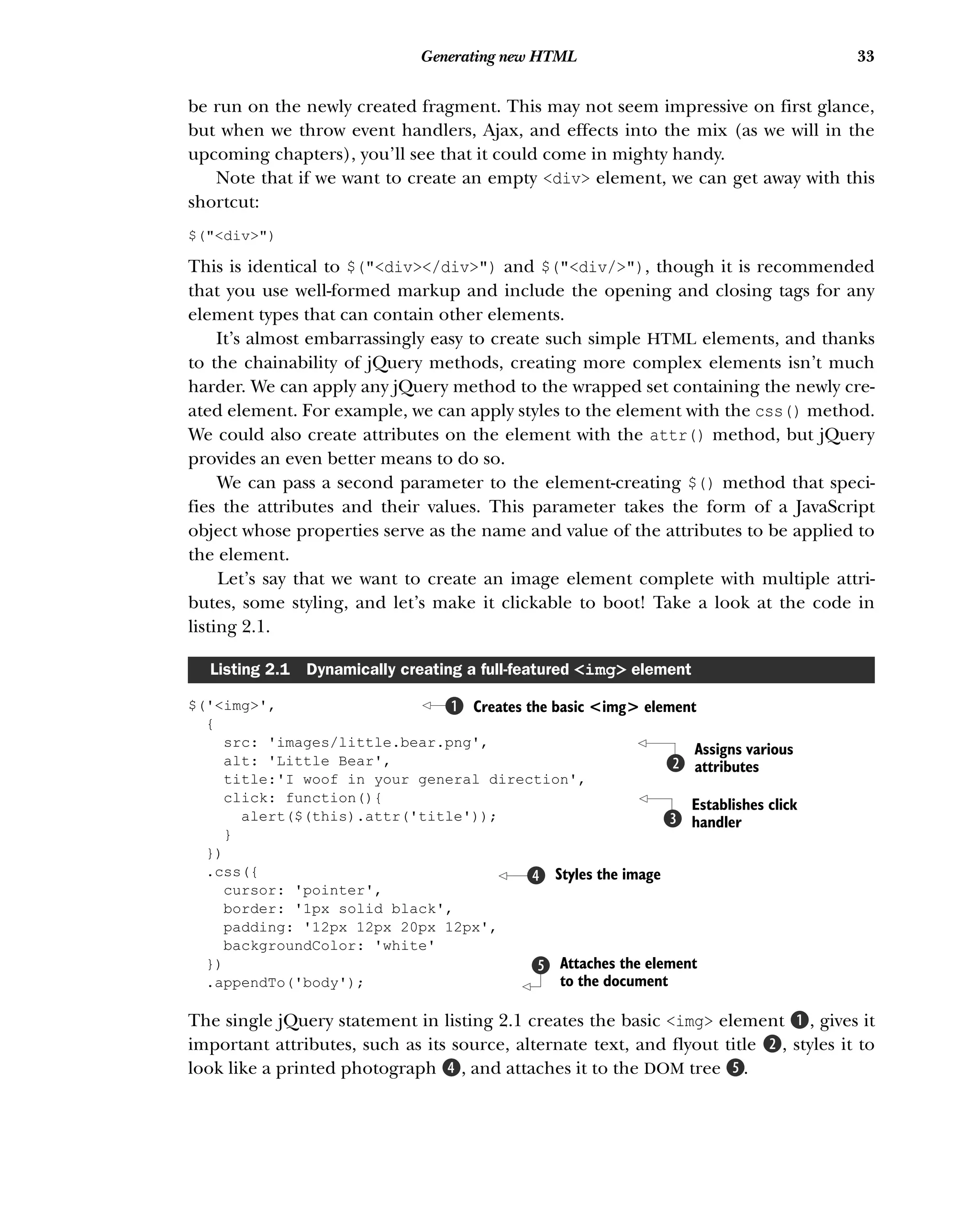 33
Generating new HTML
be run on the newly created fragment. This may not seem impressive on first glance,
but when we throw event handlers, Ajax, and effects into the mix (as we will in the
upcoming chapters), you’ll see that it could come in mighty handy.
Note that if we want to create an empty <div> element, we can get away with this
shortcut:
$("<div>")
This is identical to $("<div></div>") and $("<div/>"), though it is recommended
that you use well-formed markup and include the opening and closing tags for any
element types that can contain other elements.
It’s almost embarrassingly easy to create such simple HTML elements, and thanks
to the chainability of jQuery methods, creating more complex elements isn’t much
harder. We can apply any jQuery method to the wrapped set containing the newly cre-
ated element. For example, we can apply styles to the element with the css() method.
We could also create attributes on the element with the attr() method, but jQuery
provides an even better means to do so.
We can pass a second parameter to the element-creating $() method that speci-
fies the attributes and their values. This parameter takes the form of a JavaScript
object whose properties serve as the name and value of the attributes to be applied to
the element.
Let’s say that we want to create an image element complete with multiple attri-
butes, some styling, and let’s make it clickable to boot! Take a look at the code in
listing 2.1.
$('<img>',
{
src: 'images/little.bear.png',
alt: 'Little Bear',
title:'I woof in your general direction',
click: function(){
alert($(this).attr('title'));
}
})
.css({
cursor: 'pointer',
border: '1px solid black',
padding: '12px 12px 20px 12px',
backgroundColor: 'white'
})
.appendTo('body');
The single jQuery statement in listing 2.1 creates the basic <img> element B, gives it
important attributes, such as its source, alternate text, and flyout title C, styles it to
look like a printed photograph E, and attaches it to the DOM tree F.
Listing 2.1 Dynamically creating a full-featured <img> element
Creates the basic <img> element
B
Assigns various
attributes
C
Establishes click
handler
D
Styles the image
E
Attaches the element
to the document
F
 