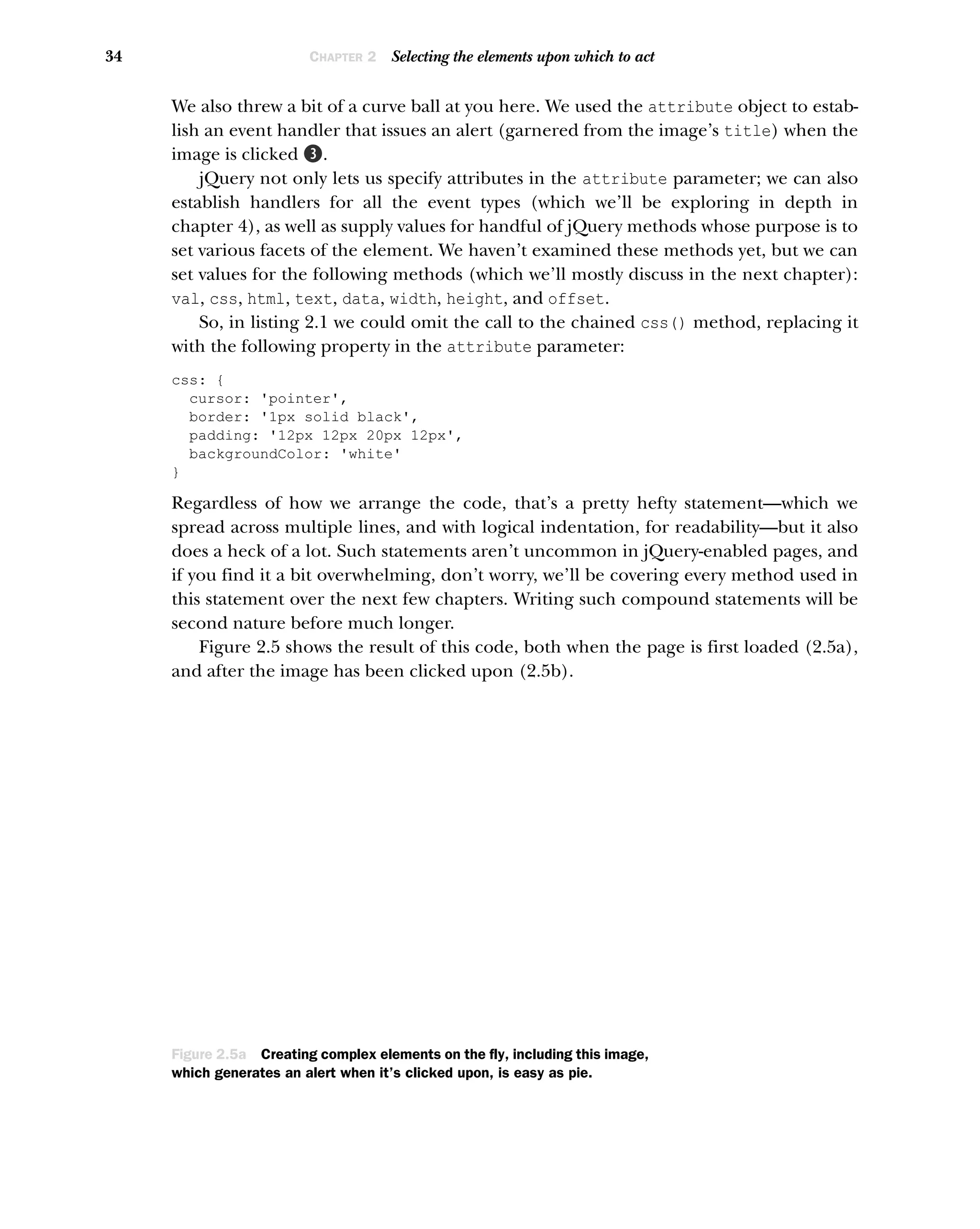 34 CHAPTER 2 Selecting the elements upon which to act
We also threw a bit of a curve ball at you here. We used the attribute object to estab-
lish an event handler that issues an alert (garnered from the image’s title) when the
image is clicked D.
jQuery not only lets us specify attributes in the attribute parameter; we can also
establish handlers for all the event types (which we’ll be exploring in depth in
chapter 4), as well as supply values for handful of jQuery methods whose purpose is to
set various facets of the element. We haven’t examined these methods yet, but we can
set values for the following methods (which we’ll mostly discuss in the next chapter):
val, css, html, text, data, width, height, and offset.
So, in listing 2.1 we could omit the call to the chained css() method, replacing it
with the following property in the attribute parameter:
css: {
cursor: 'pointer',
border: '1px solid black',
padding: '12px 12px 20px 12px',
backgroundColor: 'white'
}
Regardless of how we arrange the code, that’s a pretty hefty statement—which we
spread across multiple lines, and with logical indentation, for readability—but it also
does a heck of a lot. Such statements aren’t uncommon in jQuery-enabled pages, and
if you find it a bit overwhelming, don’t worry, we’ll be covering every method used in
this statement over the next few chapters. Writing such compound statements will be
second nature before much longer.
Figure 2.5 shows the result of this code, both when the page is first loaded (2.5a),
and after the image has been clicked upon (2.5b).
Figure 2.5a Creating complex elements on the fly, including this image,
which generates an alert when it’s clicked upon, is easy as pie.
 