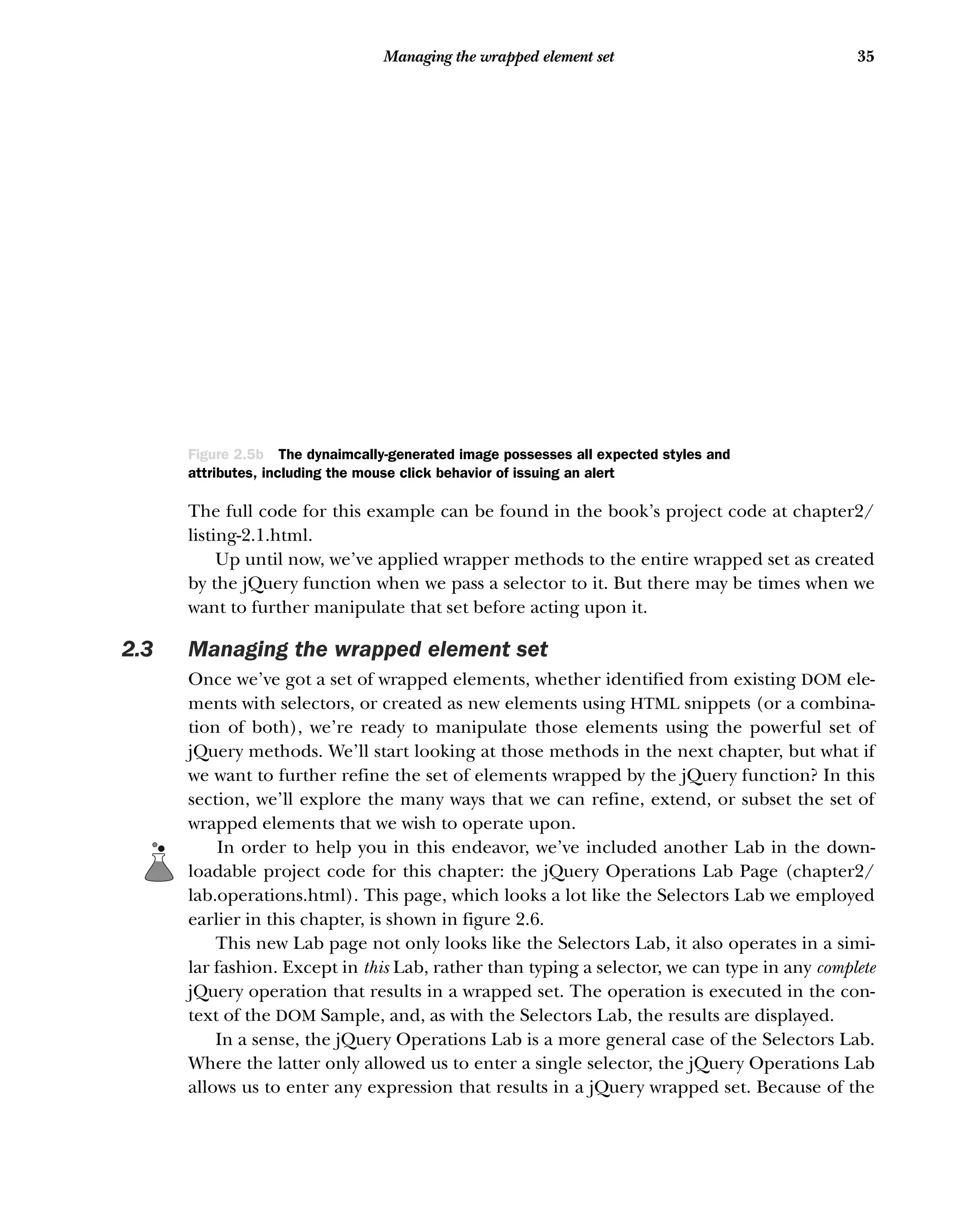 35
Managing the wrapped element set
The full code for this example can be found in the book’s project code at chapter2/
listing-2.1.html.
Up until now, we’ve applied wrapper methods to the entire wrapped set as created
by the jQuery function when we pass a selector to it. But there may be times when we
want to further manipulate that set before acting upon it.
2.3 Managing the wrapped element set
Once we’ve got a set of wrapped elements, whether identified from existing DOM ele-
ments with selectors, or created as new elements using HTML snippets (or a combina-
tion of both), we’re ready to manipulate those elements using the powerful set of
jQuery methods. We’ll start looking at those methods in the next chapter, but what if
we want to further refine the set of elements wrapped by the jQuery function? In this
section, we’ll explore the many ways that we can refine, extend, or subset the set of
wrapped elements that we wish to operate upon.
In order to help you in this endeavor, we’ve included another Lab in the down-
loadable project code for this chapter: the jQuery Operations Lab Page (chapter2/
lab.operations.html). This page, which looks a lot like the Selectors Lab we employed
earlier in this chapter, is shown in figure 2.6.
This new Lab page not only looks like the Selectors Lab, it also operates in a simi-
lar fashion. Except in this Lab, rather than typing a selector, we can type in any complete
jQuery operation that results in a wrapped set. The operation is executed in the con-
text of the DOM Sample, and, as with the Selectors Lab, the results are displayed.
In a sense, the jQuery Operations Lab is a more general case of the Selectors Lab.
Where the latter only allowed us to enter a single selector, the jQuery Operations Lab
allows us to enter any expression that results in a jQuery wrapped set. Because of the
Figure 2.5b The dynaimcally-generated image possesses all expected styles and
attributes, including the mouse click behavior of issuing an alert
 