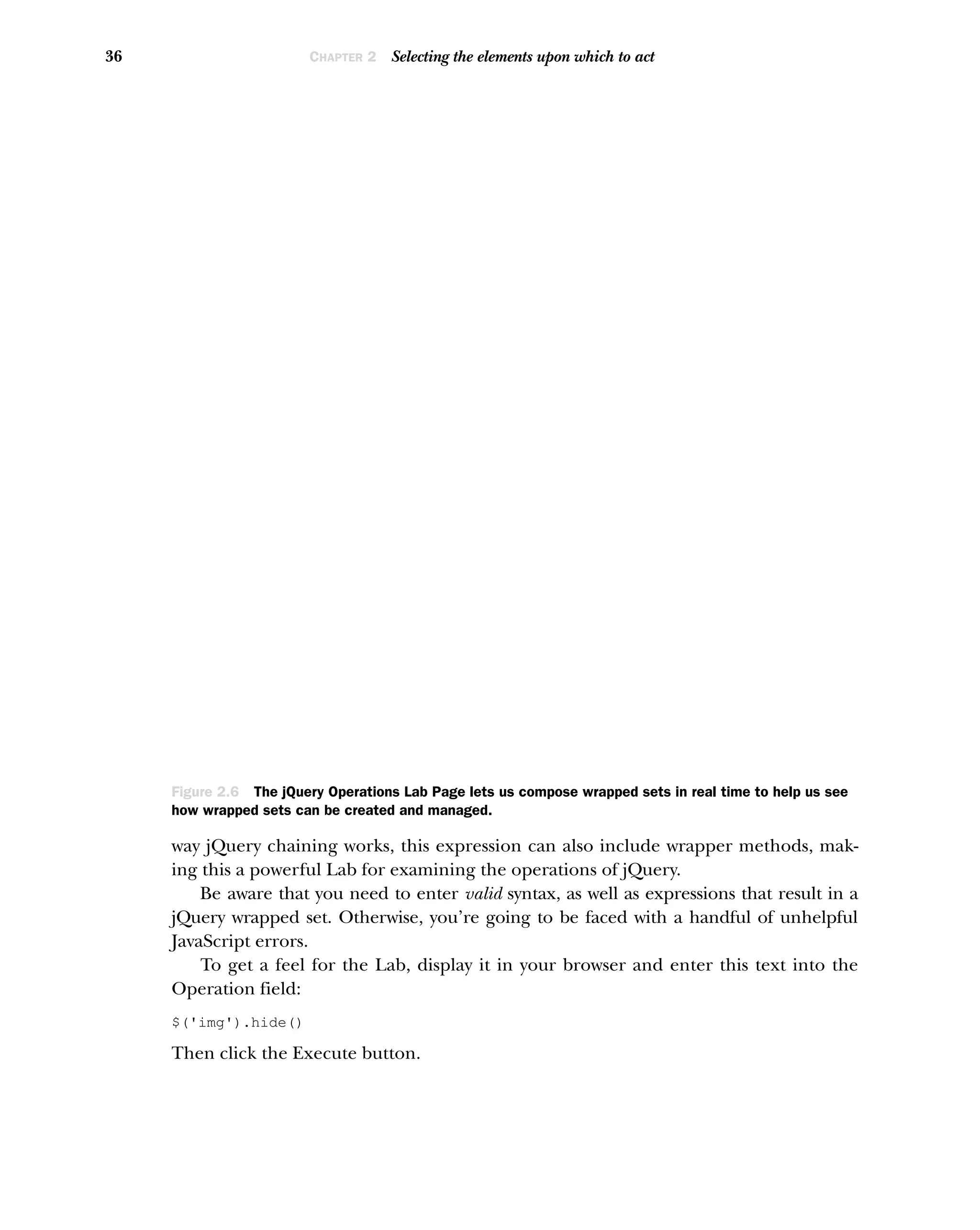 36 CHAPTER 2 Selecting the elements upon which to act
way jQuery chaining works, this expression can also include wrapper methods, mak-
ing this a powerful Lab for examining the operations of jQuery.
Be aware that you need to enter valid syntax, as well as expressions that result in a
jQuery wrapped set. Otherwise, you’re going to be faced with a handful of unhelpful
JavaScript errors.
To get a feel for the Lab, display it in your browser and enter this text into the
Operation field:
$('img').hide()
Then click the Execute button.
Figure 2.6 The jQuery Operations Lab Page lets us compose wrapped sets in real time to help us see
how wrapped sets can be created and managed.
 