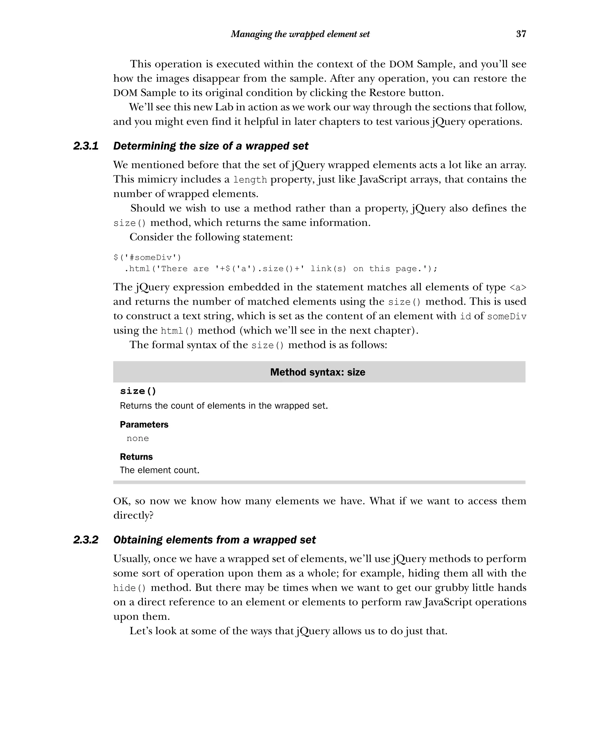 37
Managing the wrapped element set
This operation is executed within the context of the DOM Sample, and you’ll see
how the images disappear from the sample. After any operation, you can restore the
DOM Sample to its original condition by clicking the Restore button.
We’ll see this new Lab in action as we work our way through the sections that follow,
and you might even find it helpful in later chapters to test various jQuery operations.
2.3.1 Determining the size of a wrapped set
We mentioned before that the set of jQuery wrapped elements acts a lot like an array.
This mimicry includes a length property, just like JavaScript arrays, that contains the
number of wrapped elements.
Should we wish to use a method rather than a property, jQuery also defines the
size() method, which returns the same information.
Consider the following statement:
$('#someDiv')
.html('There are '+$('a').size()+' link(s) on this page.');
The jQuery expression embedded in the statement matches all elements of type <a>
and returns the number of matched elements using the size() method. This is used
to construct a text string, which is set as the content of an element with id of someDiv
using the html() method (which we’ll see in the next chapter).
The formal syntax of the size() method is as follows:
OK, so now we know how many elements we have. What if we want to access them
directly?
2.3.2 Obtaining elements from a wrapped set
Usually, once we have a wrapped set of elements, we’ll use jQuery methods to perform
some sort of operation upon them as a whole; for example, hiding them all with the
hide() method. But there may be times when we want to get our grubby little hands
on a direct reference to an element or elements to perform raw JavaScript operations
upon them.
Let’s look at some of the ways that jQuery allows us to do just that.
Method syntax: size
size()
Returns the count of elements in the wrapped set.
Parameters
none
Returns
The element count.
 