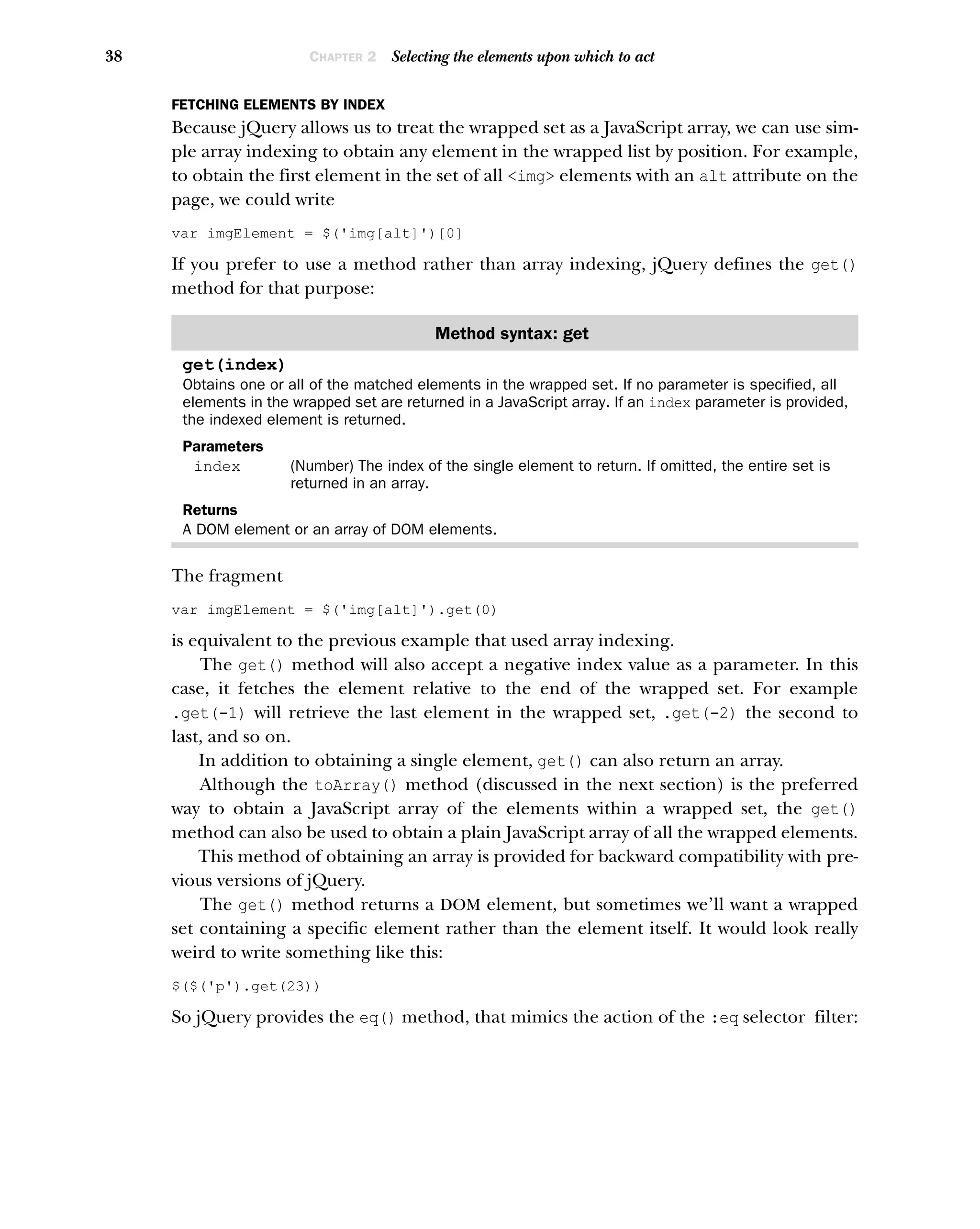 38 CHAPTER 2 Selecting the elements upon which to act
FETCHING ELEMENTS BY INDEX
Because jQuery allows us to treat the wrapped set as a JavaScript array, we can use sim-
ple array indexing to obtain any element in the wrapped list by position. For example,
to obtain the first element in the set of all <img> elements with an alt attribute on the
page, we could write
var imgElement = $('img[alt]')[0]
If you prefer to use a method rather than array indexing, jQuery defines the get()
method for that purpose:
The fragment
var imgElement = $('img[alt]').get(0)
is equivalent to the previous example that used array indexing.
The get() method will also accept a negative index value as a parameter. In this
case, it fetches the element relative to the end of the wrapped set. For example
.get(-1) will retrieve the last element in the wrapped set, .get(-2) the second to
last, and so on.
In addition to obtaining a single element, get() can also return an array.
Although the toArray() method (discussed in the next section) is the preferred
way to obtain a JavaScript array of the elements within a wrapped set, the get()
method can also be used to obtain a plain JavaScript array of all the wrapped elements.
This method of obtaining an array is provided for backward compatibility with pre-
vious versions of jQuery.
The get() method returns a DOM element, but sometimes we’ll want a wrapped
set containing a specific element rather than the element itself. It would look really
weird to write something like this:
$($('p').get(23))
So jQuery provides the eq() method, that mimics the action of the :eq selector filter:
Method syntax: get
get(index)
Obtains one or all of the matched elements in the wrapped set. If no parameter is specified, all
elements in the wrapped set are returned in a JavaScript array. If an index parameter is provided,
the indexed element is returned.
Parameters
index (Number) The index of the single element to return. If omitted, the entire set is
returned in an array.
Returns
A DOM element or an array of DOM elements.
 