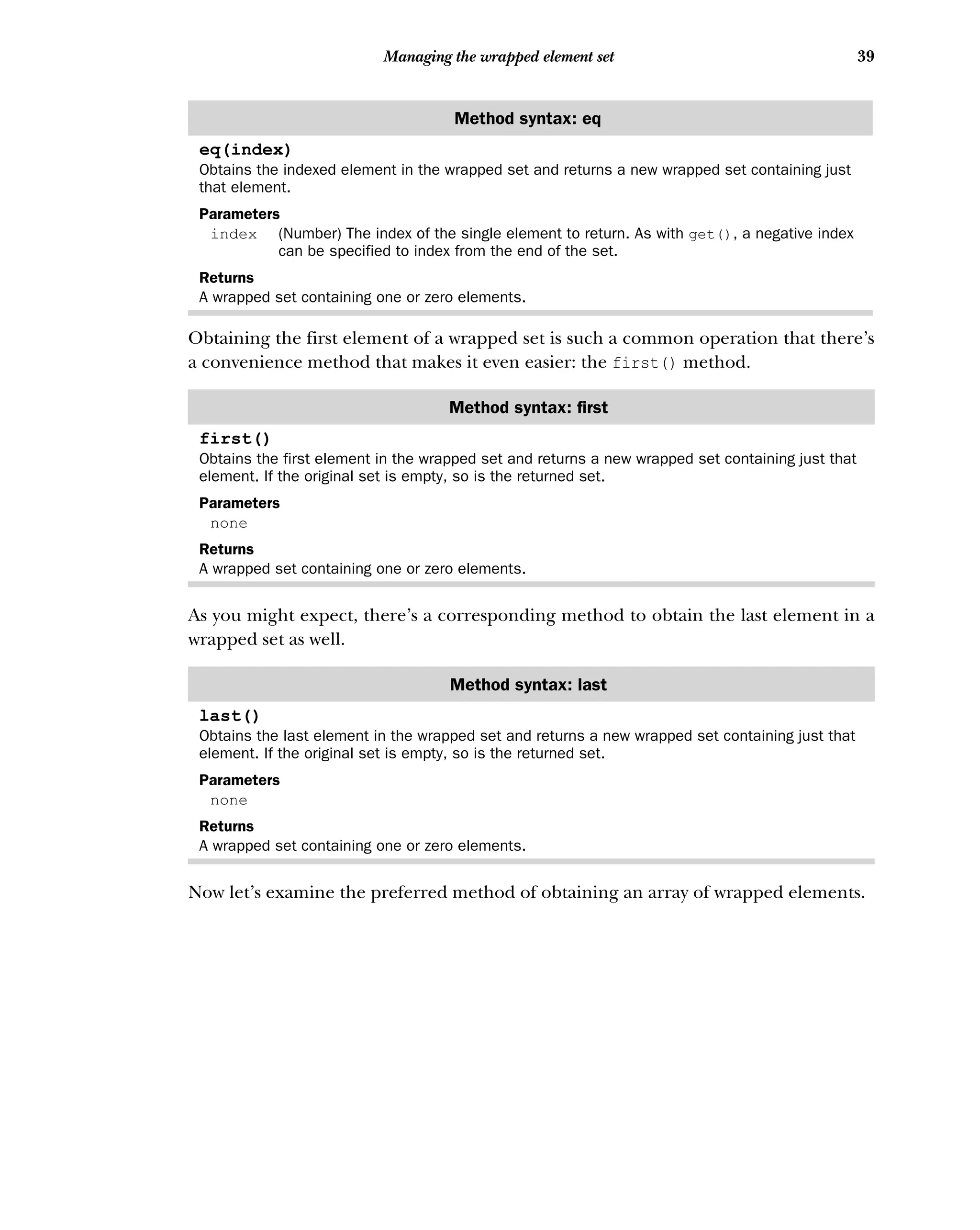 39
Managing the wrapped element set
Obtaining the first element of a wrapped set is such a common operation that there’s
a convenience method that makes it even easier: the first() method.
As you might expect, there’s a corresponding method to obtain the last element in a
wrapped set as well.
Now let’s examine the preferred method of obtaining an array of wrapped elements.
Method syntax: eq
eq(index)
Obtains the indexed element in the wrapped set and returns a new wrapped set containing just
that element.
Parameters
index (Number) The index of the single element to return. As with get(), a negative index
can be specified to index from the end of the set.
Returns
A wrapped set containing one or zero elements.
Method syntax: first
first()
Obtains the first element in the wrapped set and returns a new wrapped set containing just that
element. If the original set is empty, so is the returned set.
Parameters
none
Returns
A wrapped set containing one or zero elements.
Method syntax: last
last()
Obtains the last element in the wrapped set and returns a new wrapped set containing just that
element. If the original set is empty, so is the returned set.
Parameters
none
Returns
A wrapped set containing one or zero elements.
 