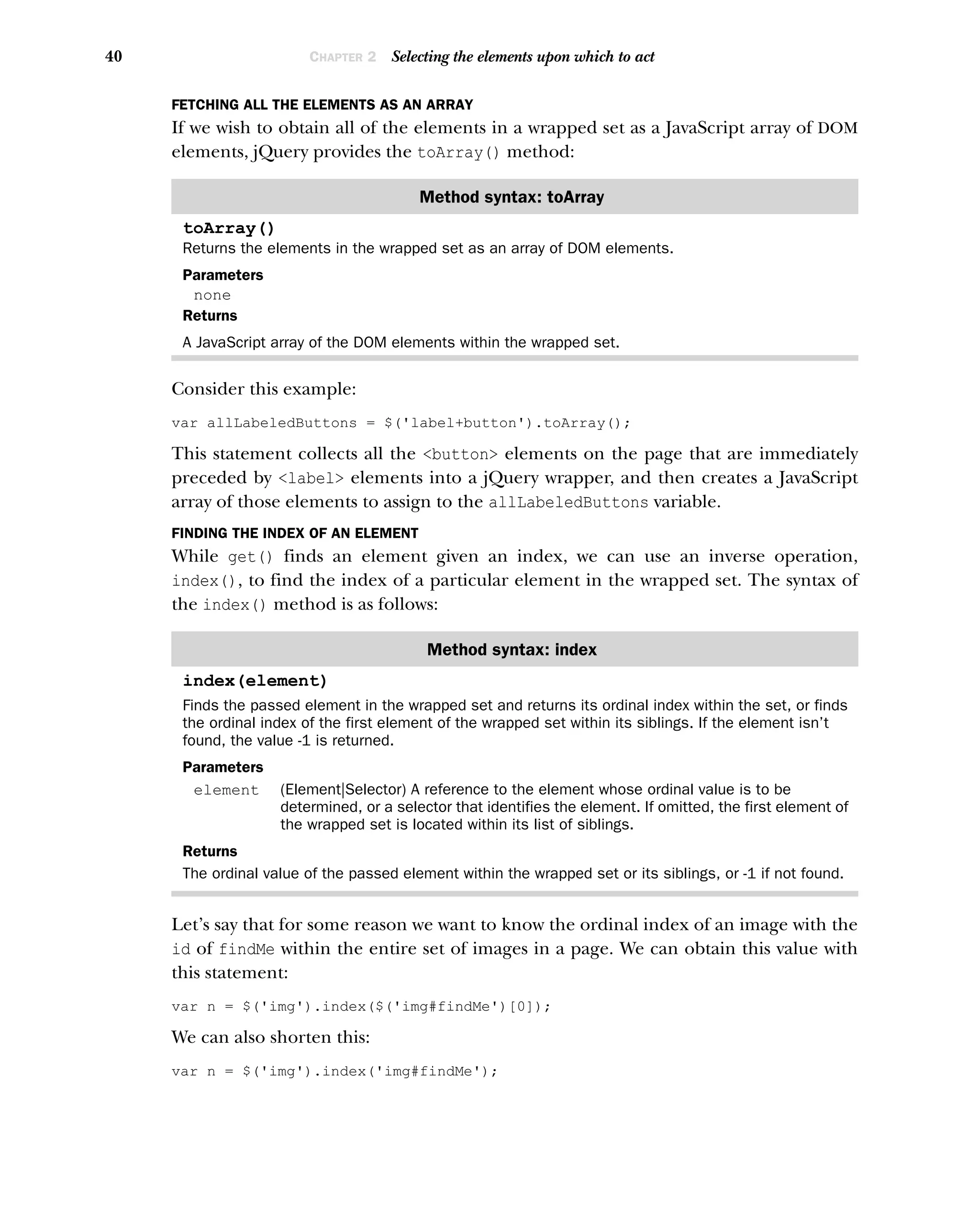 40 CHAPTER 2 Selecting the elements upon which to act
FETCHING ALL THE ELEMENTS AS AN ARRAY
If we wish to obtain all of the elements in a wrapped set as a JavaScript array of DOM
elements, jQuery provides the toArray() method:
Consider this example:
var allLabeledButtons = $('label+button').toArray();
This statement collects all the <button> elements on the page that are immediately
preceded by <label> elements into a jQuery wrapper, and then creates a JavaScript
array of those elements to assign to the allLabeledButtons variable.
FINDING THE INDEX OF AN ELEMENT
While get() finds an element given an index, we can use an inverse operation,
index(), to find the index of a particular element in the wrapped set. The syntax of
the index() method is as follows:
Let’s say that for some reason we want to know the ordinal index of an image with the
id of findMe within the entire set of images in a page. We can obtain this value with
this statement:
var n = $('img').index($('img#findMe')[0]);
We can also shorten this:
var n = $('img').index('img#findMe');
Method syntax: toArray
toArray()
Returns the elements in the wrapped set as an array of DOM elements.
Parameters
none
Returns
A JavaScript array of the DOM elements within the wrapped set.
Method syntax: index
index(element)
Finds the passed element in the wrapped set and returns its ordinal index within the set, or finds
the ordinal index of the first element of the wrapped set within its siblings. If the element isn’t
found, the value -1 is returned.
Parameters
element (Element|Selector) A reference to the element whose ordinal value is to be
determined, or a selector that identifies the element. If omitted, the first element of
the wrapped set is located within its list of siblings.
Returns
The ordinal value of the passed element within the wrapped set or its siblings, or -1 if not found.
 