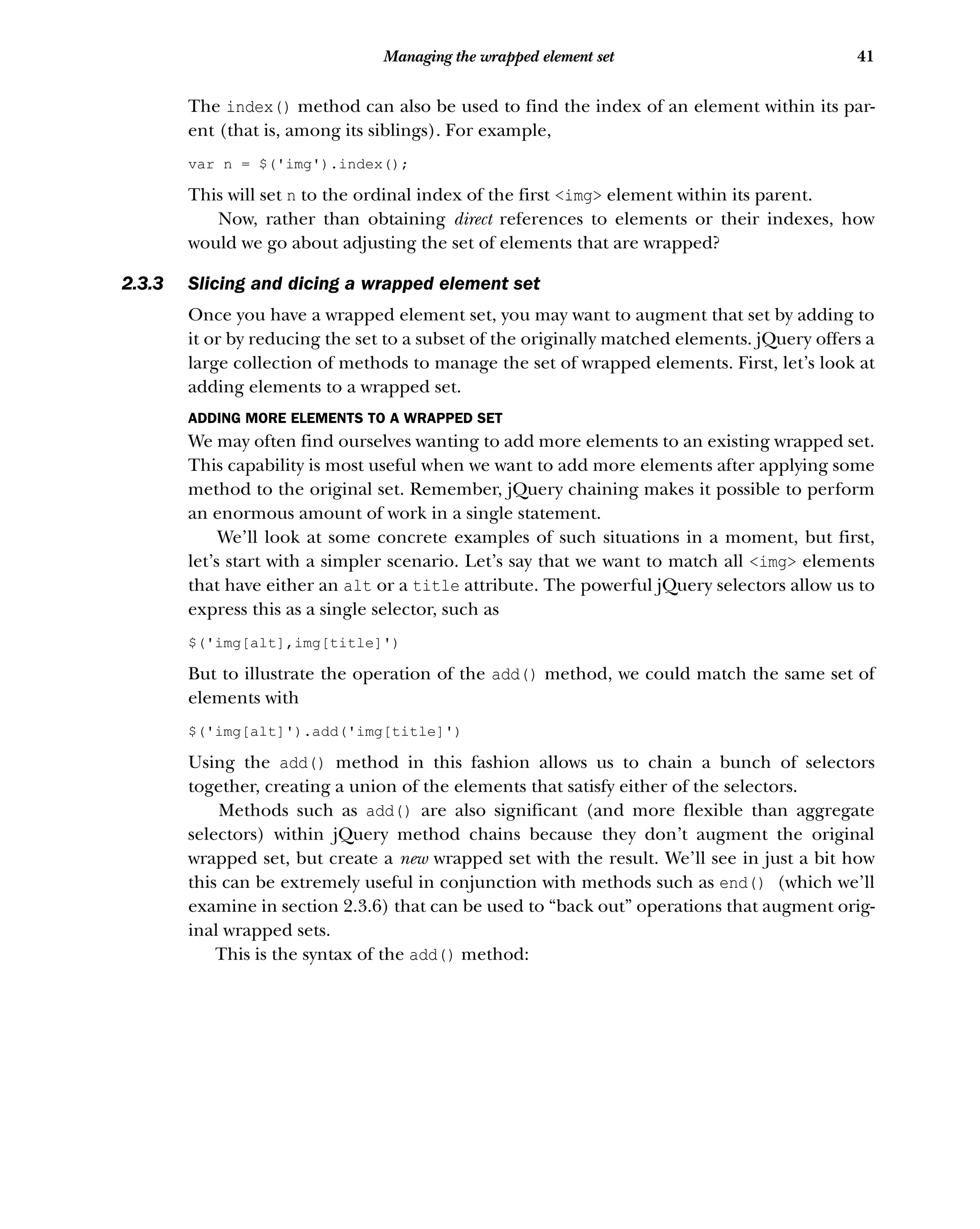 41
Managing the wrapped element set
The index() method can also be used to find the index of an element within its par-
ent (that is, among its siblings). For example,
var n = $('img').index();
This will set n to the ordinal index of the first <img> element within its parent.
Now, rather than obtaining direct references to elements or their indexes, how
would we go about adjusting the set of elements that are wrapped?
2.3.3 Slicing and dicing a wrapped element set
Once you have a wrapped element set, you may want to augment that set by adding to
it or by reducing the set to a subset of the originally matched elements. jQuery offers a
large collection of methods to manage the set of wrapped elements. First, let’s look at
adding elements to a wrapped set.
ADDING MORE ELEMENTS TO A WRAPPED SET
We may often find ourselves wanting to add more elements to an existing wrapped set.
This capability is most useful when we want to add more elements after applying some
method to the original set. Remember, jQuery chaining makes it possible to perform
an enormous amount of work in a single statement.
We’ll look at some concrete examples of such situations in a moment, but first,
let’s start with a simpler scenario. Let’s say that we want to match all <img> elements
that have either an alt or a title attribute. The powerful jQuery selectors allow us to
express this as a single selector, such as
$('img[alt],img[title]')
But to illustrate the operation of the add() method, we could match the same set of
elements with
$('img[alt]').add('img[title]')
Using the add() method in this fashion allows us to chain a bunch of selectors
together, creating a union of the elements that satisfy either of the selectors.
Methods such as add() are also significant (and more flexible than aggregate
selectors) within jQuery method chains because they don’t augment the original
wrapped set, but create a new wrapped set with the result. We’ll see in just a bit how
this can be extremely useful in conjunction with methods such as end() (which we’ll
examine in section 2.3.6) that can be used to “back out” operations that augment orig-
inal wrapped sets.
This is the syntax of the add() method:
 