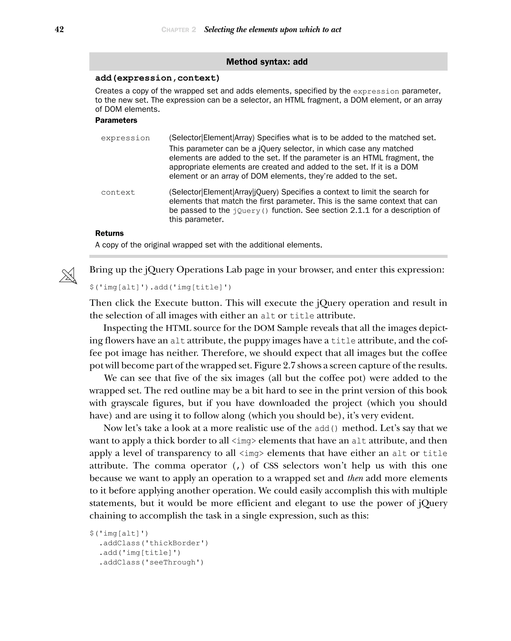 42 CHAPTER 2 Selecting the elements upon which to act
Bring up the jQuery Operations Lab page in your browser, and enter this expression:
$('img[alt]').add('img[title]')
Then click the Execute button. This will execute the jQuery operation and result in
the selection of all images with either an alt or title attribute.
Inspecting the HTML source for the DOM Sample reveals that all the images depict-
ing flowers have an alt attribute, the puppy images have a title attribute, and the cof-
fee pot image has neither. Therefore, we should expect that all images but the coffee
pot will become part of the wrapped set. Figure 2.7 shows a screen capture of the results.
We can see that five of the six images (all but the coffee pot) were added to the
wrapped set. The red outline may be a bit hard to see in the print version of this book
with grayscale figures, but if you have downloaded the project (which you should
have) and are using it to follow along (which you should be), it’s very evident.
Now let’s take a look at a more realistic use of the add() method. Let’s say that we
want to apply a thick border to all <img> elements that have an alt attribute, and then
apply a level of transparency to all <img> elements that have either an alt or title
attribute. The comma operator (,) of CSS selectors won’t help us with this one
because we want to apply an operation to a wrapped set and then add more elements
to it before applying another operation. We could easily accomplish this with multiple
statements, but it would be more efficient and elegant to use the power of jQuery
chaining to accomplish the task in a single expression, such as this:
$('img[alt]')
.addClass('thickBorder')
.add('img[title]')
.addClass('seeThrough')
Method syntax: add
add(expression,context)
Creates a copy of the wrapped set and adds elements, specified by the expression parameter,
to the new set. The expression can be a selector, an HTML fragment, a DOM element, or an array
of DOM elements.
Parameters
expression (Selector|Element|Array) Specifies what is to be added to the matched set.
This parameter can be a jQuery selector, in which case any matched
elements are added to the set. If the parameter is an HTML fragment, the
appropriate elements are created and added to the set. If it is a DOM
element or an array of DOM elements, they’re added to the set.
context (Selector|Element|Array|jQuery) Specifies a context to limit the search for
elements that match the first parameter. This is the same context that can
be passed to the jQuery() function. See section 2.1.1 for a description of
this parameter.
Returns
A copy of the original wrapped set with the additional elements.
 
