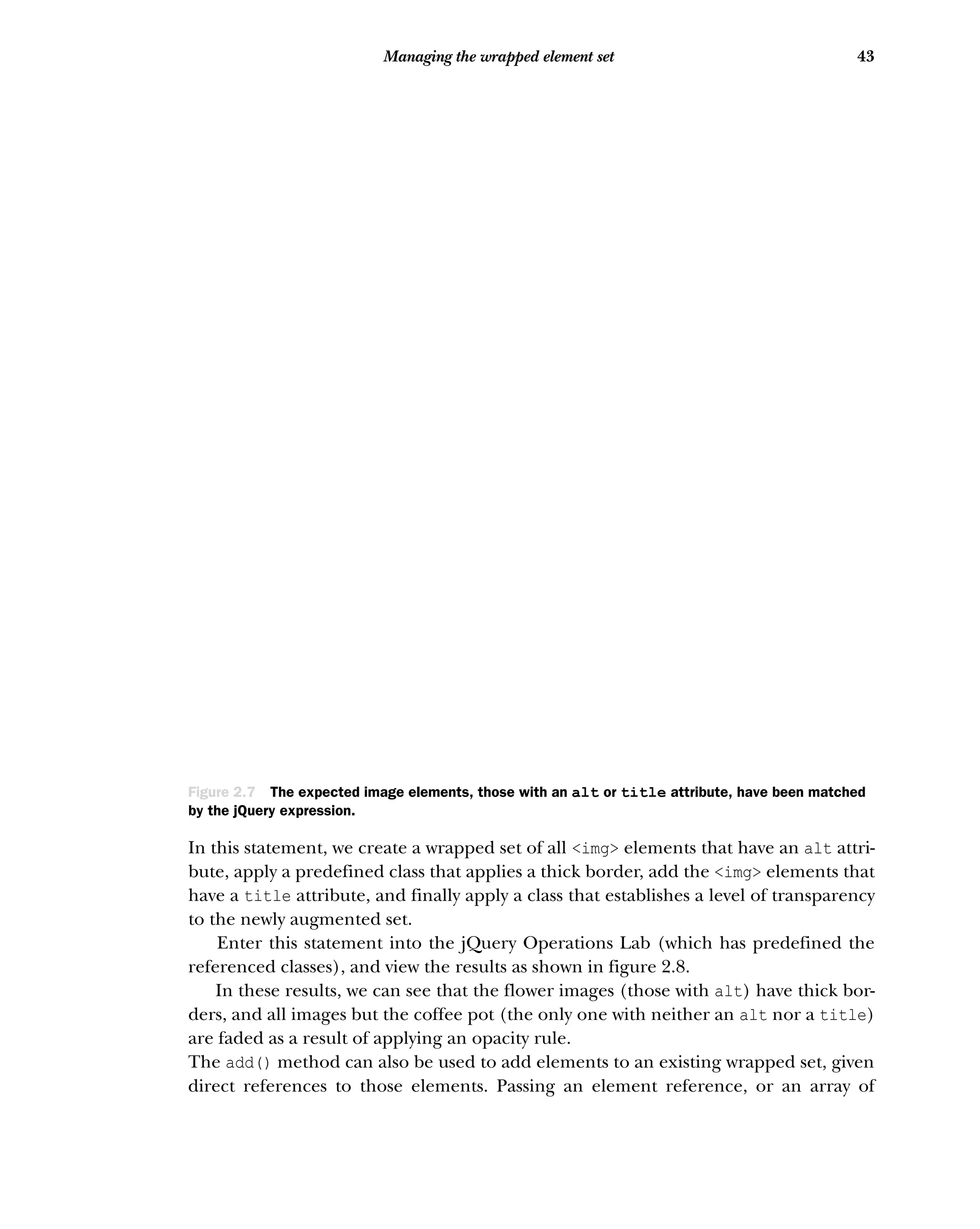 43
Managing the wrapped element set
In this statement, we create a wrapped set of all <img> elements that have an alt attri-
bute, apply a predefined class that applies a thick border, add the <img> elements that
have a title attribute, and finally apply a class that establishes a level of transparency
to the newly augmented set.
Enter this statement into the jQuery Operations Lab (which has predefined the
referenced classes), and view the results as shown in figure 2.8.
In these results, we can see that the flower images (those with alt) have thick bor-
ders, and all images but the coffee pot (the only one with neither an alt nor a title)
are faded as a result of applying an opacity rule.
The add() method can also be used to add elements to an existing wrapped set, given
direct references to those elements. Passing an element reference, or an array of
Figure 2.7 The expected image elements, those with an alt or title attribute, have been matched
by the jQuery expression.
 