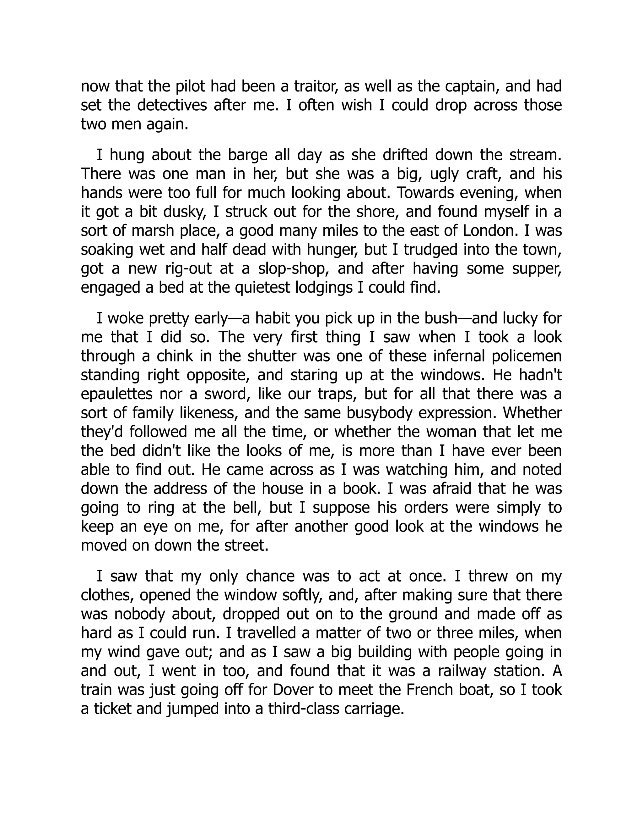 now that the pilot had been a traitor, as well as the captain, and had
set the detectives after me. I often wish I could drop across those
two men again.
I hung about the barge all day as she drifted down the stream.
There was one man in her, but she was a big, ugly craft, and his
hands were too full for much looking about. Towards evening, when
it got a bit dusky, I struck out for the shore, and found myself in a
sort of marsh place, a good many miles to the east of London. I was
soaking wet and half dead with hunger, but I trudged into the town,
got a new rig-out at a slop-shop, and after having some supper,
engaged a bed at the quietest lodgings I could find.
I woke pretty early—a habit you pick up in the bush—and lucky for
me that I did so. The very first thing I saw when I took a look
through a chink in the shutter was one of these infernal policemen
standing right opposite, and staring up at the windows. He hadn't
epaulettes nor a sword, like our traps, but for all that there was a
sort of family likeness, and the same busybody expression. Whether
they'd followed me all the time, or whether the woman that let me
the bed didn't like the looks of me, is more than I have ever been
able to find out. He came across as I was watching him, and noted
down the address of the house in a book. I was afraid that he was
going to ring at the bell, but I suppose his orders were simply to
keep an eye on me, for after another good look at the windows he
moved on down the street.
I saw that my only chance was to act at once. I threw on my
clothes, opened the window softly, and, after making sure that there
was nobody about, dropped out on to the ground and made off as
hard as I could run. I travelled a matter of two or three miles, when
my wind gave out; and as I saw a big building with people going in
and out, I went in too, and found that it was a railway station. A
train was just going off for Dover to meet the French boat, so I took
a ticket and jumped into a third-class carriage.
 