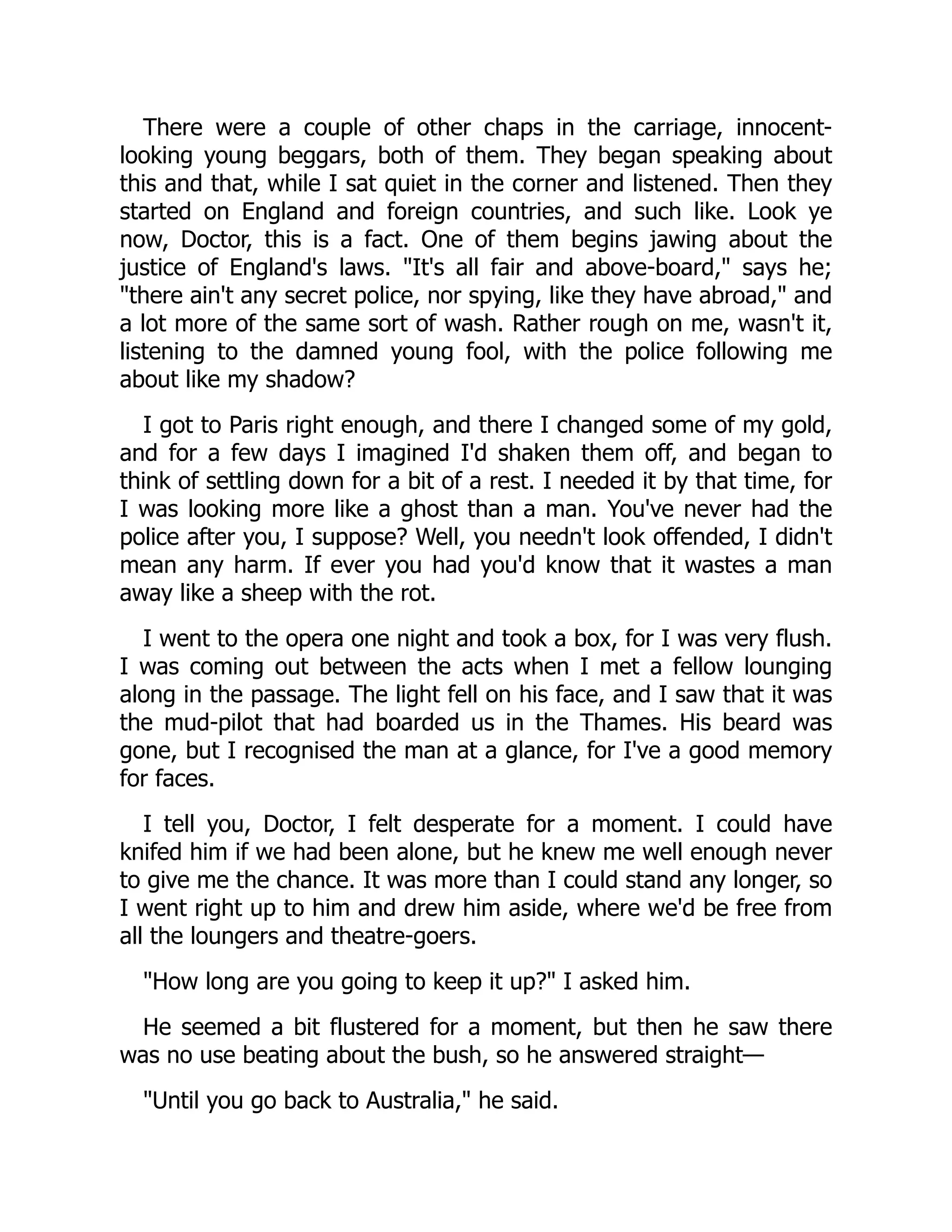 There were a couple of other chaps in the carriage, innocent-
looking young beggars, both of them. They began speaking about
this and that, while I sat quiet in the corner and listened. Then they
started on England and foreign countries, and such like. Look ye
now, Doctor, this is a fact. One of them begins jawing about the
justice of England's laws. "It's all fair and above-board," says he;
"there ain't any secret police, nor spying, like they have abroad," and
a lot more of the same sort of wash. Rather rough on me, wasn't it,
listening to the damned young fool, with the police following me
about like my shadow?
I got to Paris right enough, and there I changed some of my gold,
and for a few days I imagined I'd shaken them off, and began to
think of settling down for a bit of a rest. I needed it by that time, for
I was looking more like a ghost than a man. You've never had the
police after you, I suppose? Well, you needn't look offended, I didn't
mean any harm. If ever you had you'd know that it wastes a man
away like a sheep with the rot.
I went to the opera one night and took a box, for I was very flush.
I was coming out between the acts when I met a fellow lounging
along in the passage. The light fell on his face, and I saw that it was
the mud-pilot that had boarded us in the Thames. His beard was
gone, but I recognised the man at a glance, for I've a good memory
for faces.
I tell you, Doctor, I felt desperate for a moment. I could have
knifed him if we had been alone, but he knew me well enough never
to give me the chance. It was more than I could stand any longer, so
I went right up to him and drew him aside, where we'd be free from
all the loungers and theatre-goers.
"How long are you going to keep it up?" I asked him.
He seemed a bit flustered for a moment, but then he saw there
was no use beating about the bush, so he answered straight—
"Until you go back to Australia," he said.
 
