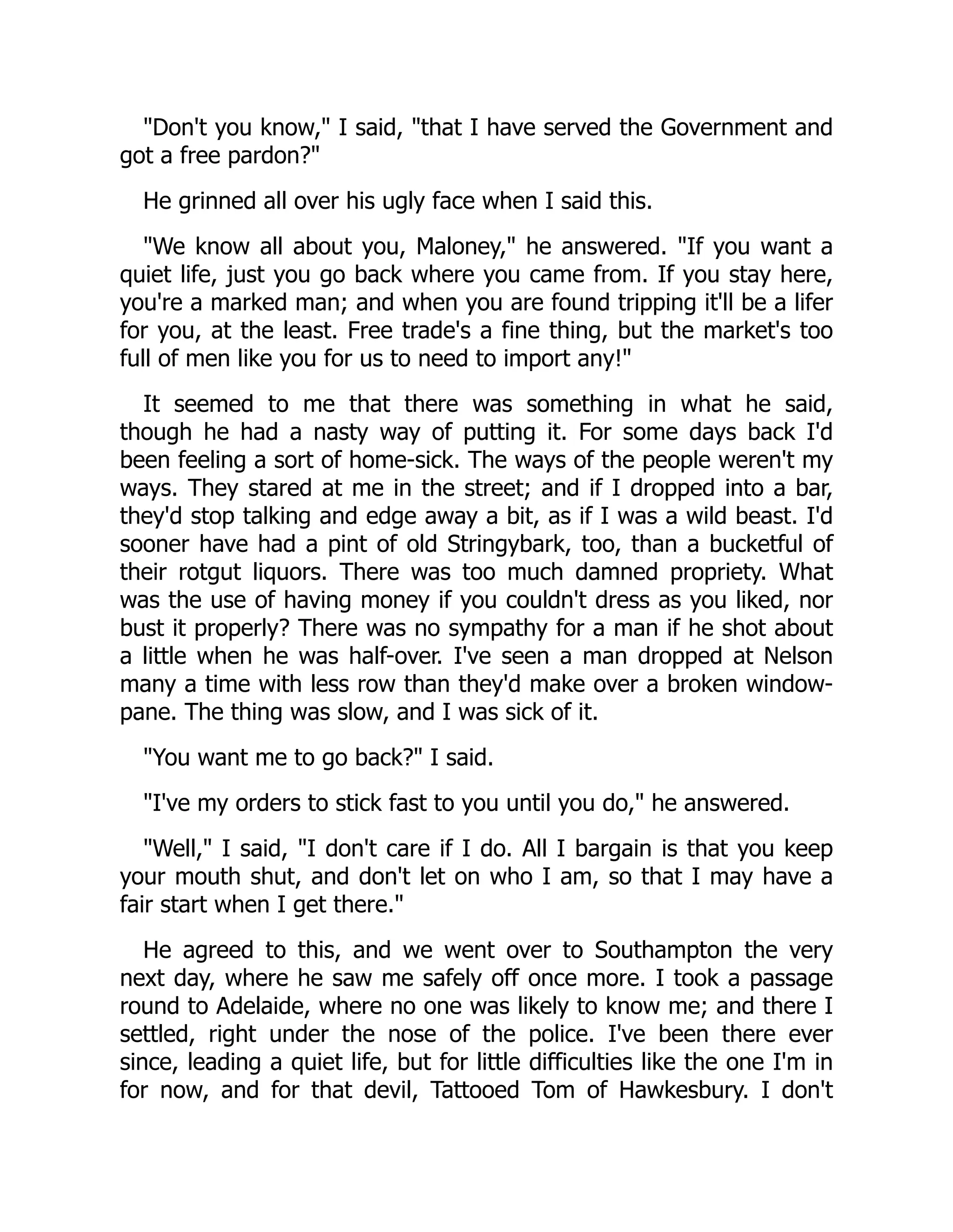 "Don't you know," I said, "that I have served the Government and
got a free pardon?"
He grinned all over his ugly face when I said this.
"We know all about you, Maloney," he answered. "If you want a
quiet life, just you go back where you came from. If you stay here,
you're a marked man; and when you are found tripping it'll be a lifer
for you, at the least. Free trade's a fine thing, but the market's too
full of men like you for us to need to import any!"
It seemed to me that there was something in what he said,
though he had a nasty way of putting it. For some days back I'd
been feeling a sort of home-sick. The ways of the people weren't my
ways. They stared at me in the street; and if I dropped into a bar,
they'd stop talking and edge away a bit, as if I was a wild beast. I'd
sooner have had a pint of old Stringybark, too, than a bucketful of
their rotgut liquors. There was too much damned propriety. What
was the use of having money if you couldn't dress as you liked, nor
bust it properly? There was no sympathy for a man if he shot about
a little when he was half-over. I've seen a man dropped at Nelson
many a time with less row than they'd make over a broken window-
pane. The thing was slow, and I was sick of it.
"You want me to go back?" I said.
"I've my orders to stick fast to you until you do," he answered.
"Well," I said, "I don't care if I do. All I bargain is that you keep
your mouth shut, and don't let on who I am, so that I may have a
fair start when I get there."
He agreed to this, and we went over to Southampton the very
next day, where he saw me safely off once more. I took a passage
round to Adelaide, where no one was likely to know me; and there I
settled, right under the nose of the police. I've been there ever
since, leading a quiet life, but for little difficulties like the one I'm in
for now, and for that devil, Tattooed Tom of Hawkesbury. I don't
 