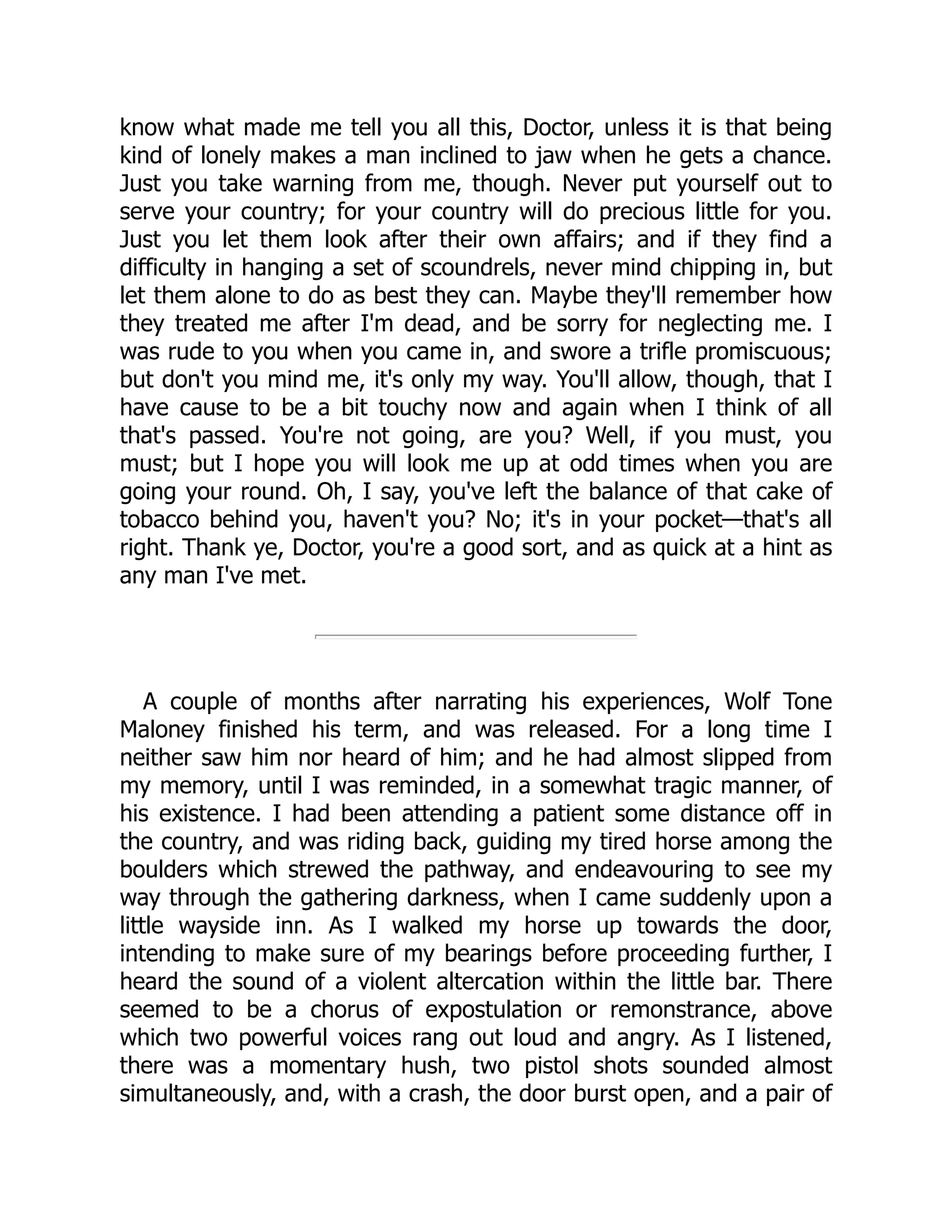 know what made me tell you all this, Doctor, unless it is that being
kind of lonely makes a man inclined to jaw when he gets a chance.
Just you take warning from me, though. Never put yourself out to
serve your country; for your country will do precious little for you.
Just you let them look after their own affairs; and if they find a
difficulty in hanging a set of scoundrels, never mind chipping in, but
let them alone to do as best they can. Maybe they'll remember how
they treated me after I'm dead, and be sorry for neglecting me. I
was rude to you when you came in, and swore a trifle promiscuous;
but don't you mind me, it's only my way. You'll allow, though, that I
have cause to be a bit touchy now and again when I think of all
that's passed. You're not going, are you? Well, if you must, you
must; but I hope you will look me up at odd times when you are
going your round. Oh, I say, you've left the balance of that cake of
tobacco behind you, haven't you? No; it's in your pocket—that's all
right. Thank ye, Doctor, you're a good sort, and as quick at a hint as
any man I've met.
A couple of months after narrating his experiences, Wolf Tone
Maloney finished his term, and was released. For a long time I
neither saw him nor heard of him; and he had almost slipped from
my memory, until I was reminded, in a somewhat tragic manner, of
his existence. I had been attending a patient some distance off in
the country, and was riding back, guiding my tired horse among the
boulders which strewed the pathway, and endeavouring to see my
way through the gathering darkness, when I came suddenly upon a
little wayside inn. As I walked my horse up towards the door,
intending to make sure of my bearings before proceeding further, I
heard the sound of a violent altercation within the little bar. There
seemed to be a chorus of expostulation or remonstrance, above
which two powerful voices rang out loud and angry. As I listened,
there was a momentary hush, two pistol shots sounded almost
simultaneously, and, with a crash, the door burst open, and a pair of
 