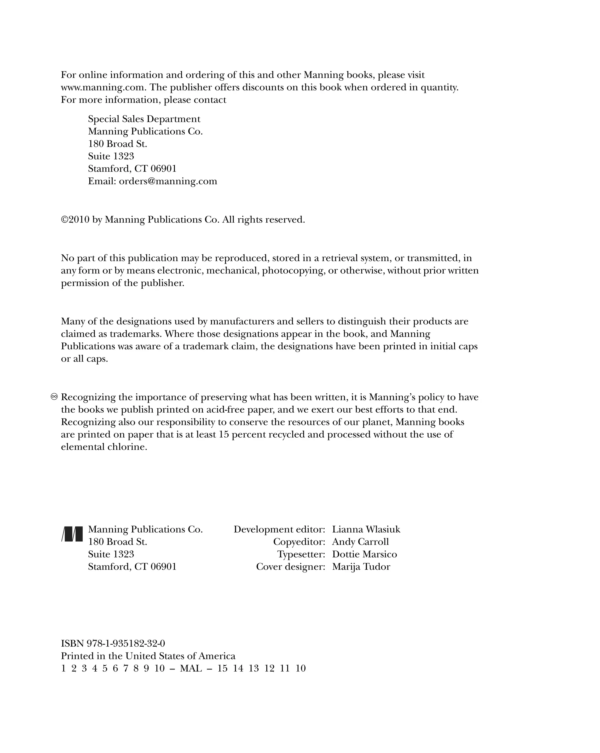 For online information and ordering of this and other Manning books, please visit
www.manning.com. The publisher offers discounts on this book when ordered in quantity.
For more information, please contact
Special Sales Department
Manning Publications Co.
180 Broad St.
Suite 1323
Stamford, CT 06901
Email: orders@manning.com
©2010 by Manning Publications Co. All rights reserved.
No part of this publication may be reproduced, stored in a retrieval system, or transmitted, in
any form or by means electronic, mechanical, photocopying, or otherwise, without prior written
permission of the publisher.
Many of the designations used by manufacturers and sellers to distinguish their products are
claimed as trademarks. Where those designations appear in the book, and Manning
Publications was aware of a trademark claim, the designations have been printed in initial caps
or all caps.
Recognizing the importance of preserving what has been written, it is Manning’s policy to have
the books we publish printed on acid-free paper, and we exert our best efforts to that end.
Recognizing also our responsibility to conserve the resources of our planet, Manning books
are printed on paper that is at least 15 percent recycled and processed without the use of
elemental chlorine.
Manning Publications Co. Development editor: Lianna Wlasiuk
180 Broad St. Copyeditor: Andy Carroll
Suite 1323 Typesetter: Dottie Marsico
Stamford, CT 06901 Cover designer: Marija Tudor
ISBN 978-1-935182-32-0
Printed in the United States of America
1 2 3 4 5 6 7 8 9 10 – MAL – 15 14 13 12 11 10
 