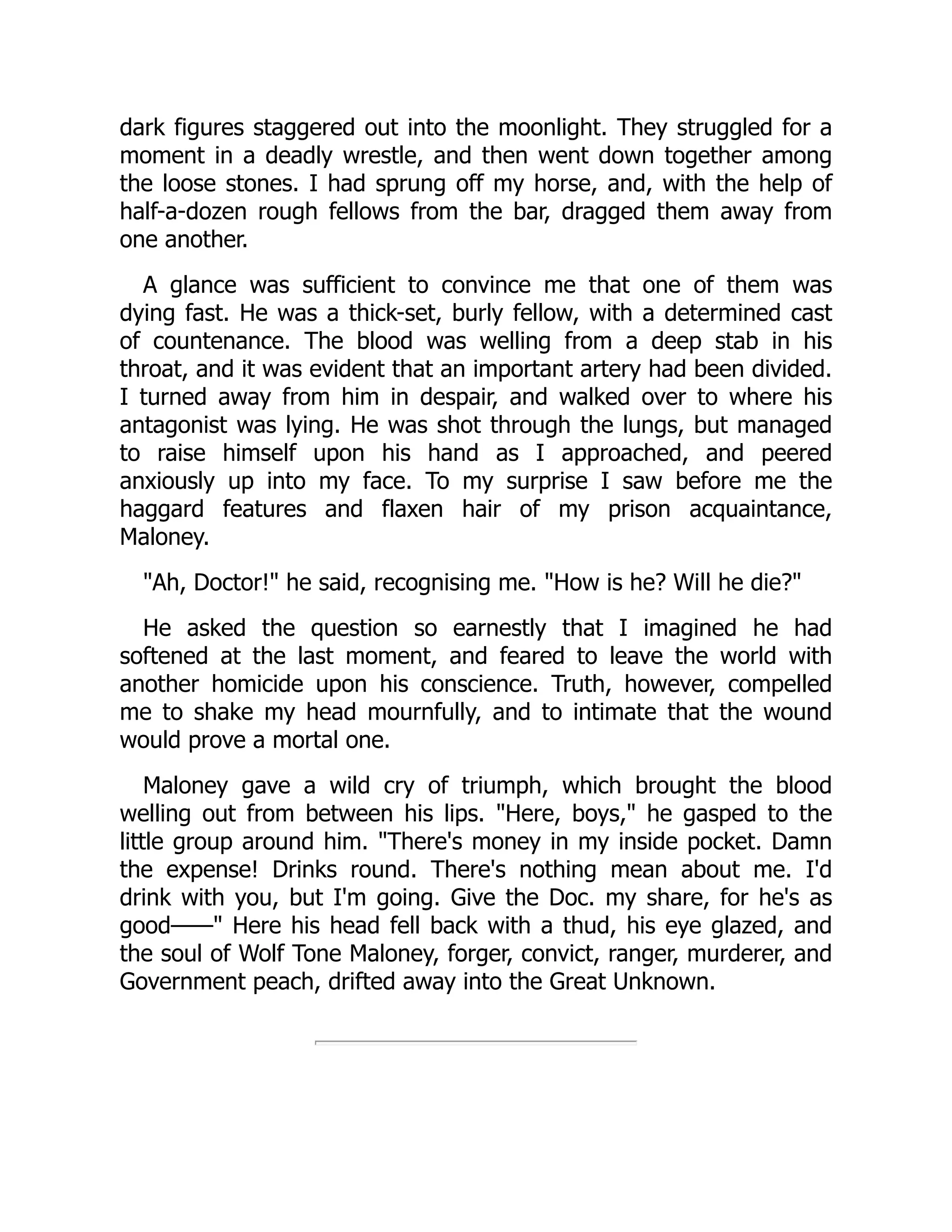 dark figures staggered out into the moonlight. They struggled for a
moment in a deadly wrestle, and then went down together among
the loose stones. I had sprung off my horse, and, with the help of
half-a-dozen rough fellows from the bar, dragged them away from
one another.
A glance was sufficient to convince me that one of them was
dying fast. He was a thick-set, burly fellow, with a determined cast
of countenance. The blood was welling from a deep stab in his
throat, and it was evident that an important artery had been divided.
I turned away from him in despair, and walked over to where his
antagonist was lying. He was shot through the lungs, but managed
to raise himself upon his hand as I approached, and peered
anxiously up into my face. To my surprise I saw before me the
haggard features and flaxen hair of my prison acquaintance,
Maloney.
"Ah, Doctor!" he said, recognising me. "How is he? Will he die?"
He asked the question so earnestly that I imagined he had
softened at the last moment, and feared to leave the world with
another homicide upon his conscience. Truth, however, compelled
me to shake my head mournfully, and to intimate that the wound
would prove a mortal one.
Maloney gave a wild cry of triumph, which brought the blood
welling out from between his lips. "Here, boys," he gasped to the
little group around him. "There's money in my inside pocket. Damn
the expense! Drinks round. There's nothing mean about me. I'd
drink with you, but I'm going. Give the Doc. my share, for he's as
good——" Here his head fell back with a thud, his eye glazed, and
the soul of Wolf Tone Maloney, forger, convict, ranger, murderer, and
Government peach, drifted away into the Great Unknown.
 