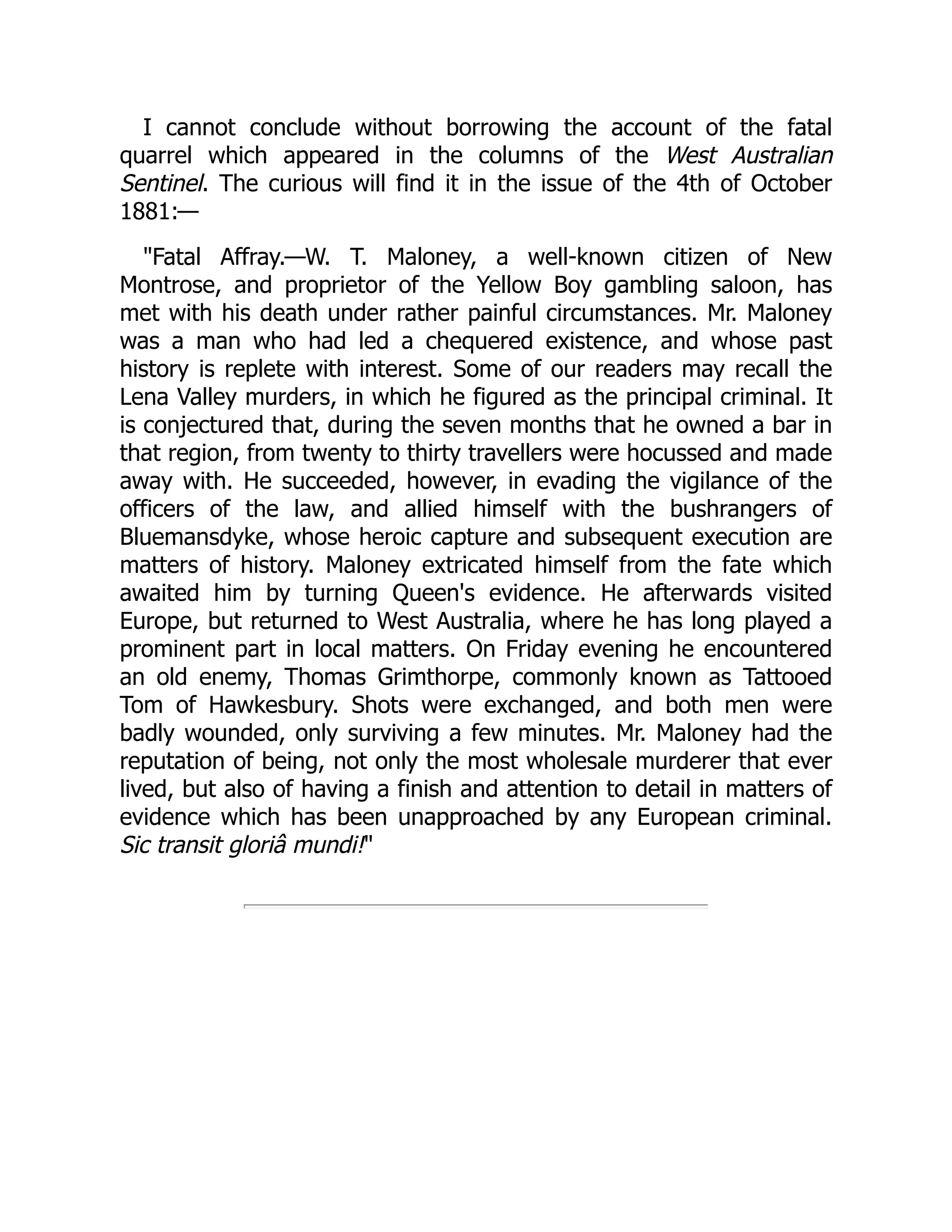 I cannot conclude without borrowing the account of the fatal
quarrel which appeared in the columns of the West Australian
Sentinel. The curious will find it in the issue of the 4th of October
1881:—
"Fatal Affray.—W. T. Maloney, a well-known citizen of New
Montrose, and proprietor of the Yellow Boy gambling saloon, has
met with his death under rather painful circumstances. Mr. Maloney
was a man who had led a chequered existence, and whose past
history is replete with interest. Some of our readers may recall the
Lena Valley murders, in which he figured as the principal criminal. It
is conjectured that, during the seven months that he owned a bar in
that region, from twenty to thirty travellers were hocussed and made
away with. He succeeded, however, in evading the vigilance of the
officers of the law, and allied himself with the bushrangers of
Bluemansdyke, whose heroic capture and subsequent execution are
matters of history. Maloney extricated himself from the fate which
awaited him by turning Queen's evidence. He afterwards visited
Europe, but returned to West Australia, where he has long played a
prominent part in local matters. On Friday evening he encountered
an old enemy, Thomas Grimthorpe, commonly known as Tattooed
Tom of Hawkesbury. Shots were exchanged, and both men were
badly wounded, only surviving a few minutes. Mr. Maloney had the
reputation of being, not only the most wholesale murderer that ever
lived, but also of having a finish and attention to detail in matters of
evidence which has been unapproached by any European criminal.
Sic transit gloriâ mundi!"
 