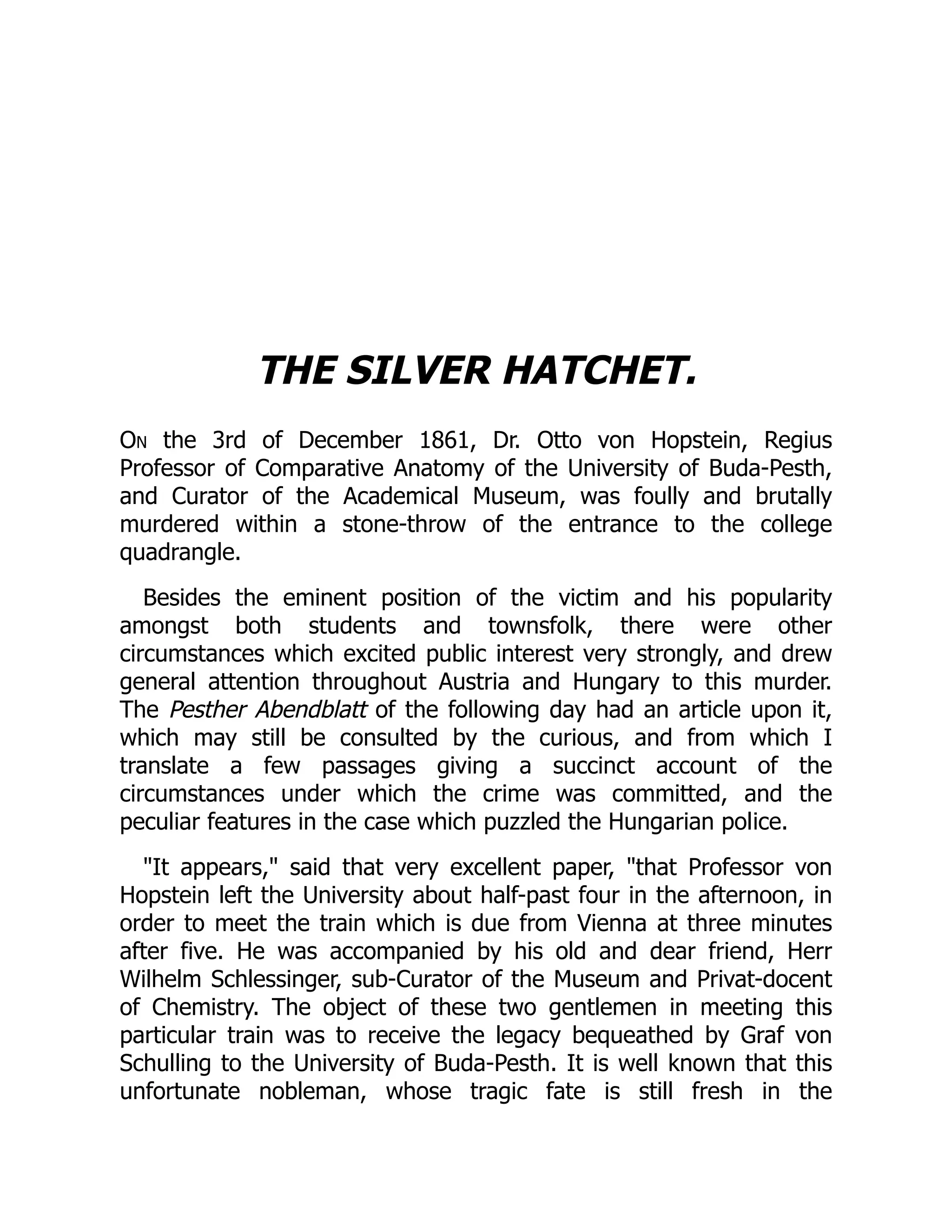 THE SILVER HATCHET.
On the 3rd of December 1861, Dr. Otto von Hopstein, Regius
Professor of Comparative Anatomy of the University of Buda-Pesth,
and Curator of the Academical Museum, was foully and brutally
murdered within a stone-throw of the entrance to the college
quadrangle.
Besides the eminent position of the victim and his popularity
amongst both students and townsfolk, there were other
circumstances which excited public interest very strongly, and drew
general attention throughout Austria and Hungary to this murder.
The Pesther Abendblatt of the following day had an article upon it,
which may still be consulted by the curious, and from which I
translate a few passages giving a succinct account of the
circumstances under which the crime was committed, and the
peculiar features in the case which puzzled the Hungarian police.
"It appears," said that very excellent paper, "that Professor von
Hopstein left the University about half-past four in the afternoon, in
order to meet the train which is due from Vienna at three minutes
after five. He was accompanied by his old and dear friend, Herr
Wilhelm Schlessinger, sub-Curator of the Museum and Privat-docent
of Chemistry. The object of these two gentlemen in meeting this
particular train was to receive the legacy bequeathed by Graf von
Schulling to the University of Buda-Pesth. It is well known that this
unfortunate nobleman, whose tragic fate is still fresh in the
 