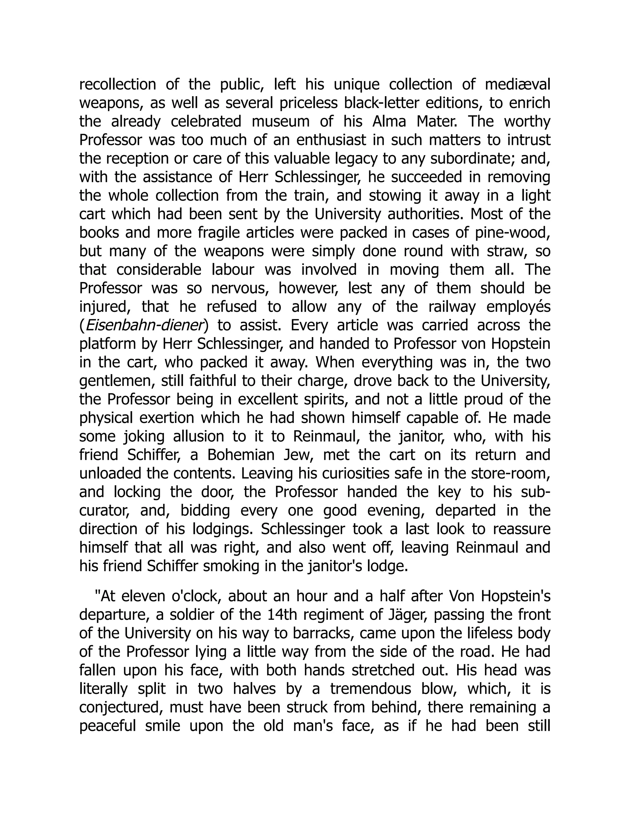 recollection of the public, left his unique collection of mediæval
weapons, as well as several priceless black-letter editions, to enrich
the already celebrated museum of his Alma Mater. The worthy
Professor was too much of an enthusiast in such matters to intrust
the reception or care of this valuable legacy to any subordinate; and,
with the assistance of Herr Schlessinger, he succeeded in removing
the whole collection from the train, and stowing it away in a light
cart which had been sent by the University authorities. Most of the
books and more fragile articles were packed in cases of pine-wood,
but many of the weapons were simply done round with straw, so
that considerable labour was involved in moving them all. The
Professor was so nervous, however, lest any of them should be
injured, that he refused to allow any of the railway employés
(Eisenbahn-diener) to assist. Every article was carried across the
platform by Herr Schlessinger, and handed to Professor von Hopstein
in the cart, who packed it away. When everything was in, the two
gentlemen, still faithful to their charge, drove back to the University,
the Professor being in excellent spirits, and not a little proud of the
physical exertion which he had shown himself capable of. He made
some joking allusion to it to Reinmaul, the janitor, who, with his
friend Schiffer, a Bohemian Jew, met the cart on its return and
unloaded the contents. Leaving his curiosities safe in the store-room,
and locking the door, the Professor handed the key to his sub-
curator, and, bidding every one good evening, departed in the
direction of his lodgings. Schlessinger took a last look to reassure
himself that all was right, and also went off, leaving Reinmaul and
his friend Schiffer smoking in the janitor's lodge.
"At eleven o'clock, about an hour and a half after Von Hopstein's
departure, a soldier of the 14th regiment of Jäger, passing the front
of the University on his way to barracks, came upon the lifeless body
of the Professor lying a little way from the side of the road. He had
fallen upon his face, with both hands stretched out. His head was
literally split in two halves by a tremendous blow, which, it is
conjectured, must have been struck from behind, there remaining a
peaceful smile upon the old man's face, as if he had been still
 