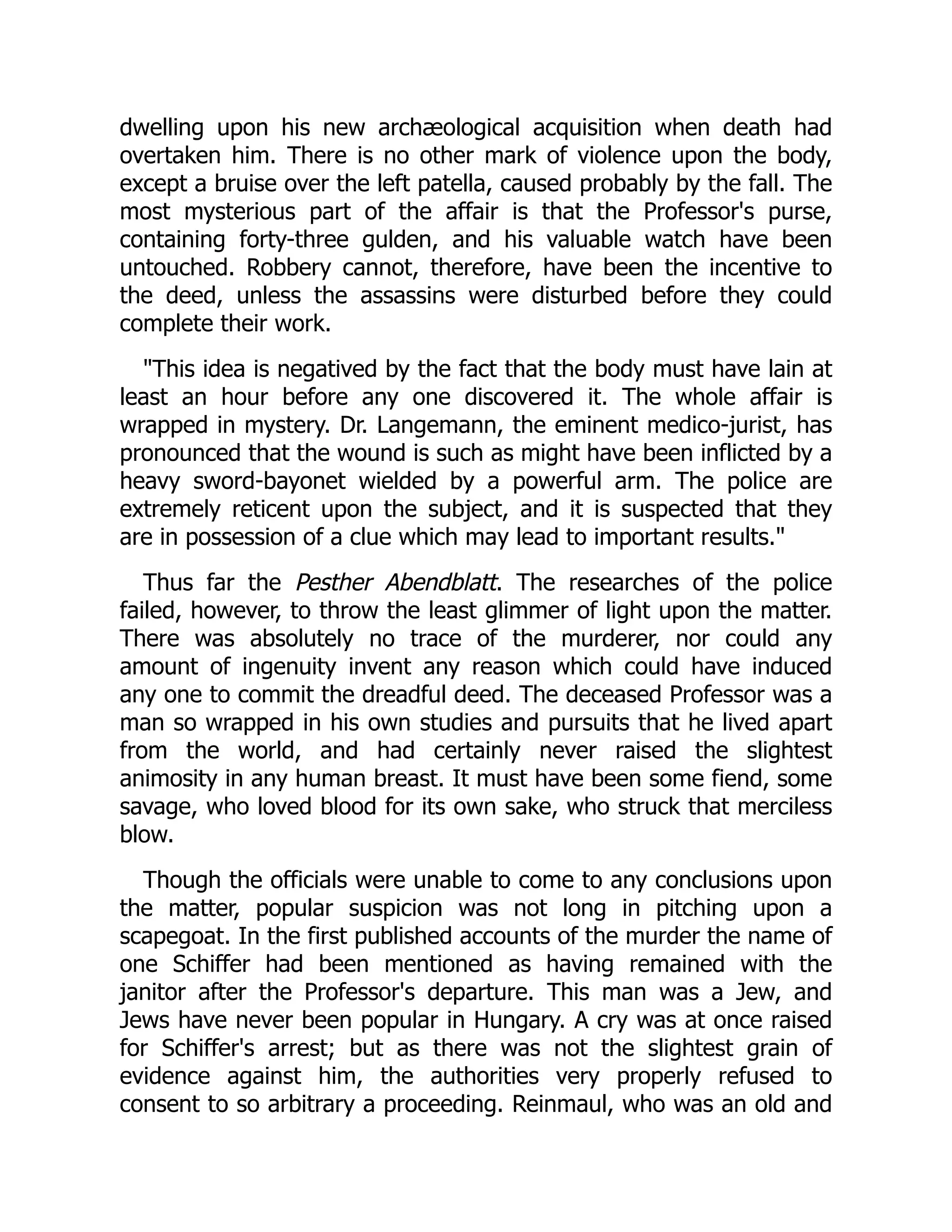 dwelling upon his new archæological acquisition when death had
overtaken him. There is no other mark of violence upon the body,
except a bruise over the left patella, caused probably by the fall. The
most mysterious part of the affair is that the Professor's purse,
containing forty-three gulden, and his valuable watch have been
untouched. Robbery cannot, therefore, have been the incentive to
the deed, unless the assassins were disturbed before they could
complete their work.
"This idea is negatived by the fact that the body must have lain at
least an hour before any one discovered it. The whole affair is
wrapped in mystery. Dr. Langemann, the eminent medico-jurist, has
pronounced that the wound is such as might have been inflicted by a
heavy sword-bayonet wielded by a powerful arm. The police are
extremely reticent upon the subject, and it is suspected that they
are in possession of a clue which may lead to important results."
Thus far the Pesther Abendblatt. The researches of the police
failed, however, to throw the least glimmer of light upon the matter.
There was absolutely no trace of the murderer, nor could any
amount of ingenuity invent any reason which could have induced
any one to commit the dreadful deed. The deceased Professor was a
man so wrapped in his own studies and pursuits that he lived apart
from the world, and had certainly never raised the slightest
animosity in any human breast. It must have been some fiend, some
savage, who loved blood for its own sake, who struck that merciless
blow.
Though the officials were unable to come to any conclusions upon
the matter, popular suspicion was not long in pitching upon a
scapegoat. In the first published accounts of the murder the name of
one Schiffer had been mentioned as having remained with the
janitor after the Professor's departure. This man was a Jew, and
Jews have never been popular in Hungary. A cry was at once raised
for Schiffer's arrest; but as there was not the slightest grain of
evidence against him, the authorities very properly refused to
consent to so arbitrary a proceeding. Reinmaul, who was an old and
 