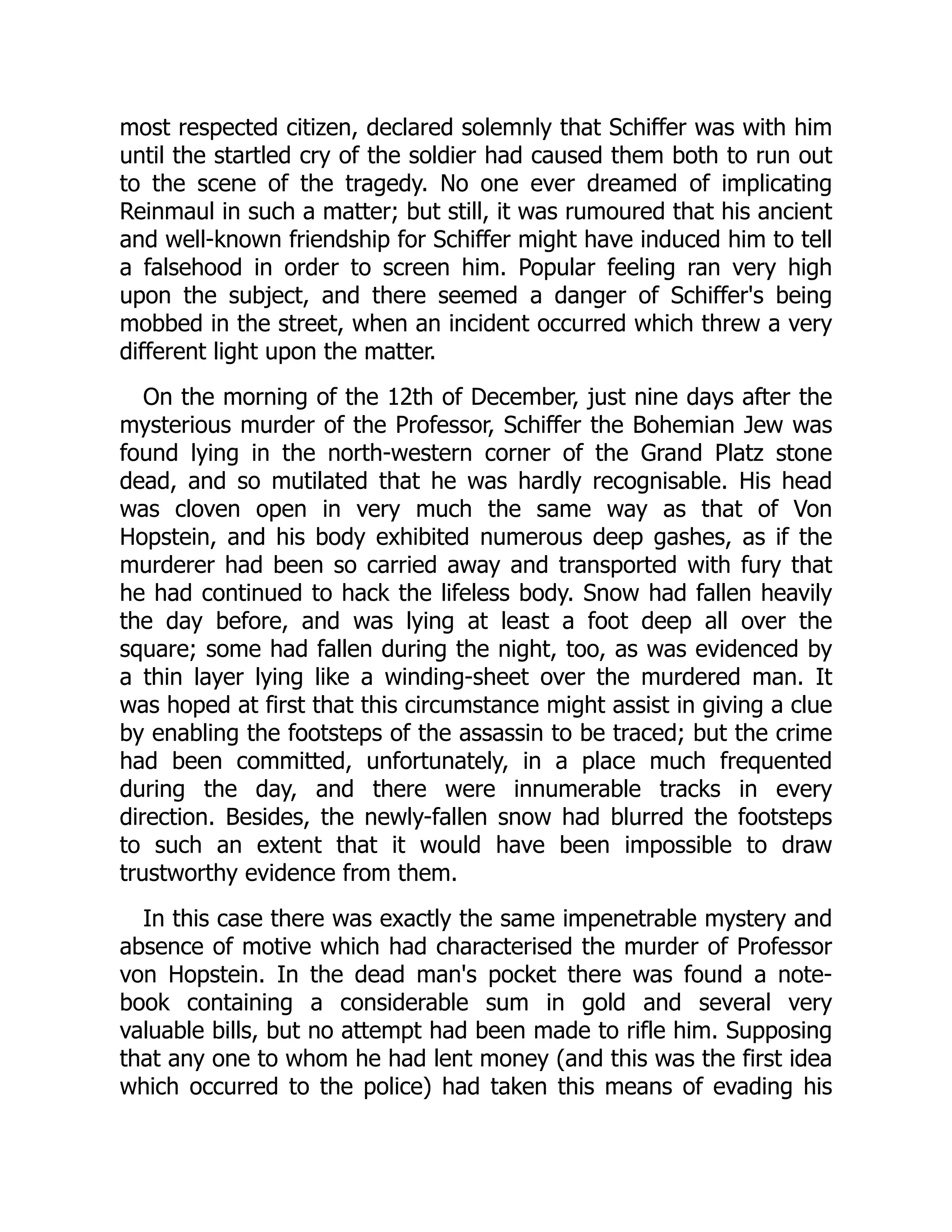 most respected citizen, declared solemnly that Schiffer was with him
until the startled cry of the soldier had caused them both to run out
to the scene of the tragedy. No one ever dreamed of implicating
Reinmaul in such a matter; but still, it was rumoured that his ancient
and well-known friendship for Schiffer might have induced him to tell
a falsehood in order to screen him. Popular feeling ran very high
upon the subject, and there seemed a danger of Schiffer's being
mobbed in the street, when an incident occurred which threw a very
different light upon the matter.
On the morning of the 12th of December, just nine days after the
mysterious murder of the Professor, Schiffer the Bohemian Jew was
found lying in the north-western corner of the Grand Platz stone
dead, and so mutilated that he was hardly recognisable. His head
was cloven open in very much the same way as that of Von
Hopstein, and his body exhibited numerous deep gashes, as if the
murderer had been so carried away and transported with fury that
he had continued to hack the lifeless body. Snow had fallen heavily
the day before, and was lying at least a foot deep all over the
square; some had fallen during the night, too, as was evidenced by
a thin layer lying like a winding-sheet over the murdered man. It
was hoped at first that this circumstance might assist in giving a clue
by enabling the footsteps of the assassin to be traced; but the crime
had been committed, unfortunately, in a place much frequented
during the day, and there were innumerable tracks in every
direction. Besides, the newly-fallen snow had blurred the footsteps
to such an extent that it would have been impossible to draw
trustworthy evidence from them.
In this case there was exactly the same impenetrable mystery and
absence of motive which had characterised the murder of Professor
von Hopstein. In the dead man's pocket there was found a note-
book containing a considerable sum in gold and several very
valuable bills, but no attempt had been made to rifle him. Supposing
that any one to whom he had lent money (and this was the first idea
which occurred to the police) had taken this means of evading his
 