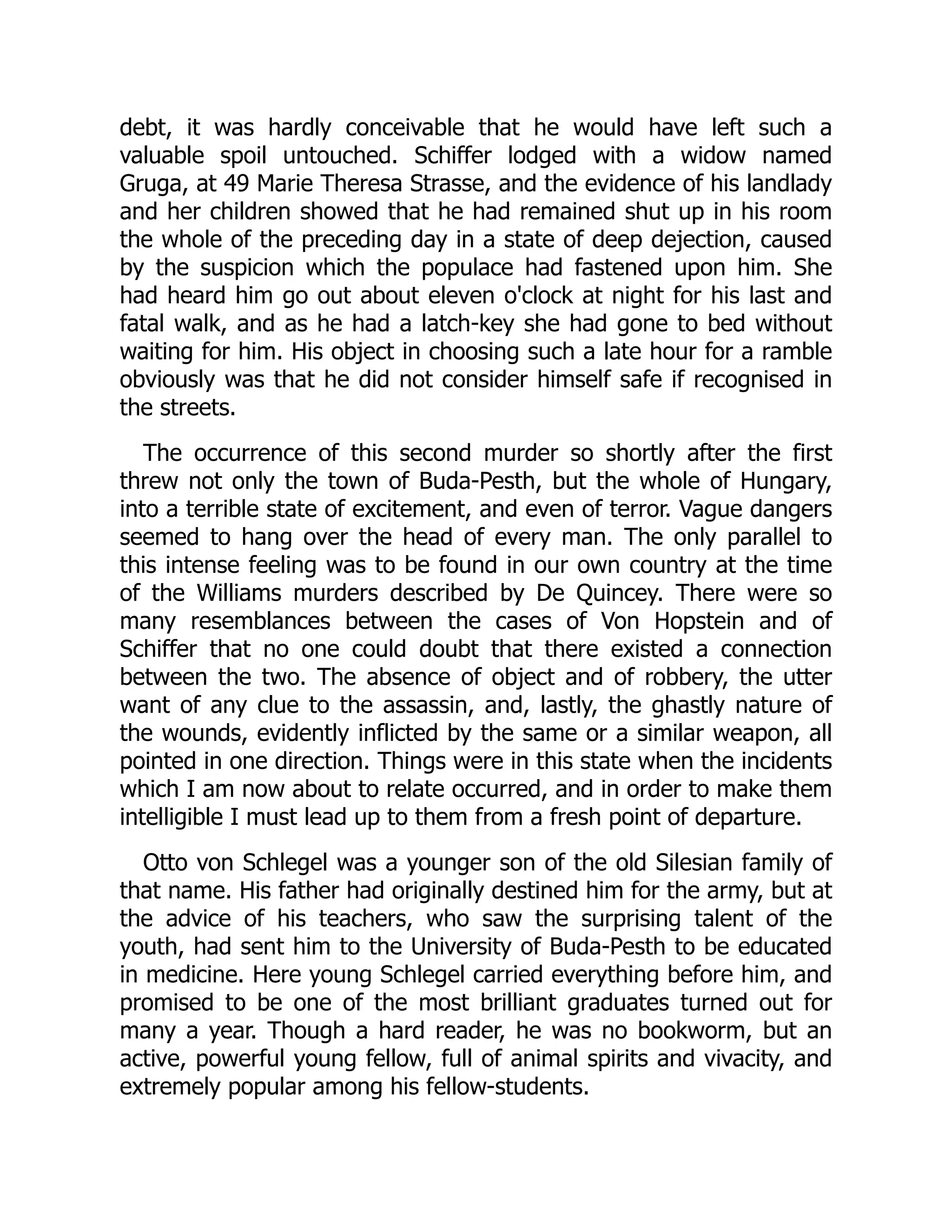 debt, it was hardly conceivable that he would have left such a
valuable spoil untouched. Schiffer lodged with a widow named
Gruga, at 49 Marie Theresa Strasse, and the evidence of his landlady
and her children showed that he had remained shut up in his room
the whole of the preceding day in a state of deep dejection, caused
by the suspicion which the populace had fastened upon him. She
had heard him go out about eleven o'clock at night for his last and
fatal walk, and as he had a latch-key she had gone to bed without
waiting for him. His object in choosing such a late hour for a ramble
obviously was that he did not consider himself safe if recognised in
the streets.
The occurrence of this second murder so shortly after the first
threw not only the town of Buda-Pesth, but the whole of Hungary,
into a terrible state of excitement, and even of terror. Vague dangers
seemed to hang over the head of every man. The only parallel to
this intense feeling was to be found in our own country at the time
of the Williams murders described by De Quincey. There were so
many resemblances between the cases of Von Hopstein and of
Schiffer that no one could doubt that there existed a connection
between the two. The absence of object and of robbery, the utter
want of any clue to the assassin, and, lastly, the ghastly nature of
the wounds, evidently inflicted by the same or a similar weapon, all
pointed in one direction. Things were in this state when the incidents
which I am now about to relate occurred, and in order to make them
intelligible I must lead up to them from a fresh point of departure.
Otto von Schlegel was a younger son of the old Silesian family of
that name. His father had originally destined him for the army, but at
the advice of his teachers, who saw the surprising talent of the
youth, had sent him to the University of Buda-Pesth to be educated
in medicine. Here young Schlegel carried everything before him, and
promised to be one of the most brilliant graduates turned out for
many a year. Though a hard reader, he was no bookworm, but an
active, powerful young fellow, full of animal spirits and vivacity, and
extremely popular among his fellow-students.
 