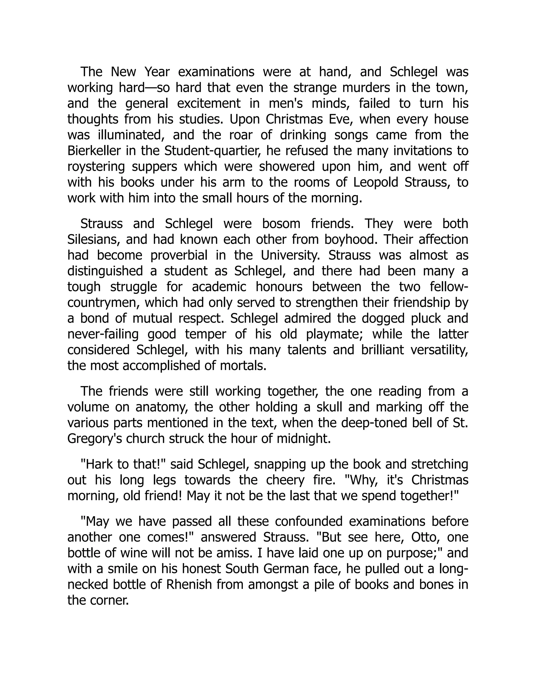 The New Year examinations were at hand, and Schlegel was
working hard—so hard that even the strange murders in the town,
and the general excitement in men's minds, failed to turn his
thoughts from his studies. Upon Christmas Eve, when every house
was illuminated, and the roar of drinking songs came from the
Bierkeller in the Student-quartier, he refused the many invitations to
roystering suppers which were showered upon him, and went off
with his books under his arm to the rooms of Leopold Strauss, to
work with him into the small hours of the morning.
Strauss and Schlegel were bosom friends. They were both
Silesians, and had known each other from boyhood. Their affection
had become proverbial in the University. Strauss was almost as
distinguished a student as Schlegel, and there had been many a
tough struggle for academic honours between the two fellow-
countrymen, which had only served to strengthen their friendship by
a bond of mutual respect. Schlegel admired the dogged pluck and
never-failing good temper of his old playmate; while the latter
considered Schlegel, with his many talents and brilliant versatility,
the most accomplished of mortals.
The friends were still working together, the one reading from a
volume on anatomy, the other holding a skull and marking off the
various parts mentioned in the text, when the deep-toned bell of St.
Gregory's church struck the hour of midnight.
"Hark to that!" said Schlegel, snapping up the book and stretching
out his long legs towards the cheery fire. "Why, it's Christmas
morning, old friend! May it not be the last that we spend together!"
"May we have passed all these confounded examinations before
another one comes!" answered Strauss. "But see here, Otto, one
bottle of wine will not be amiss. I have laid one up on purpose;" and
with a smile on his honest South German face, he pulled out a long-
necked bottle of Rhenish from amongst a pile of books and bones in
the corner.
 