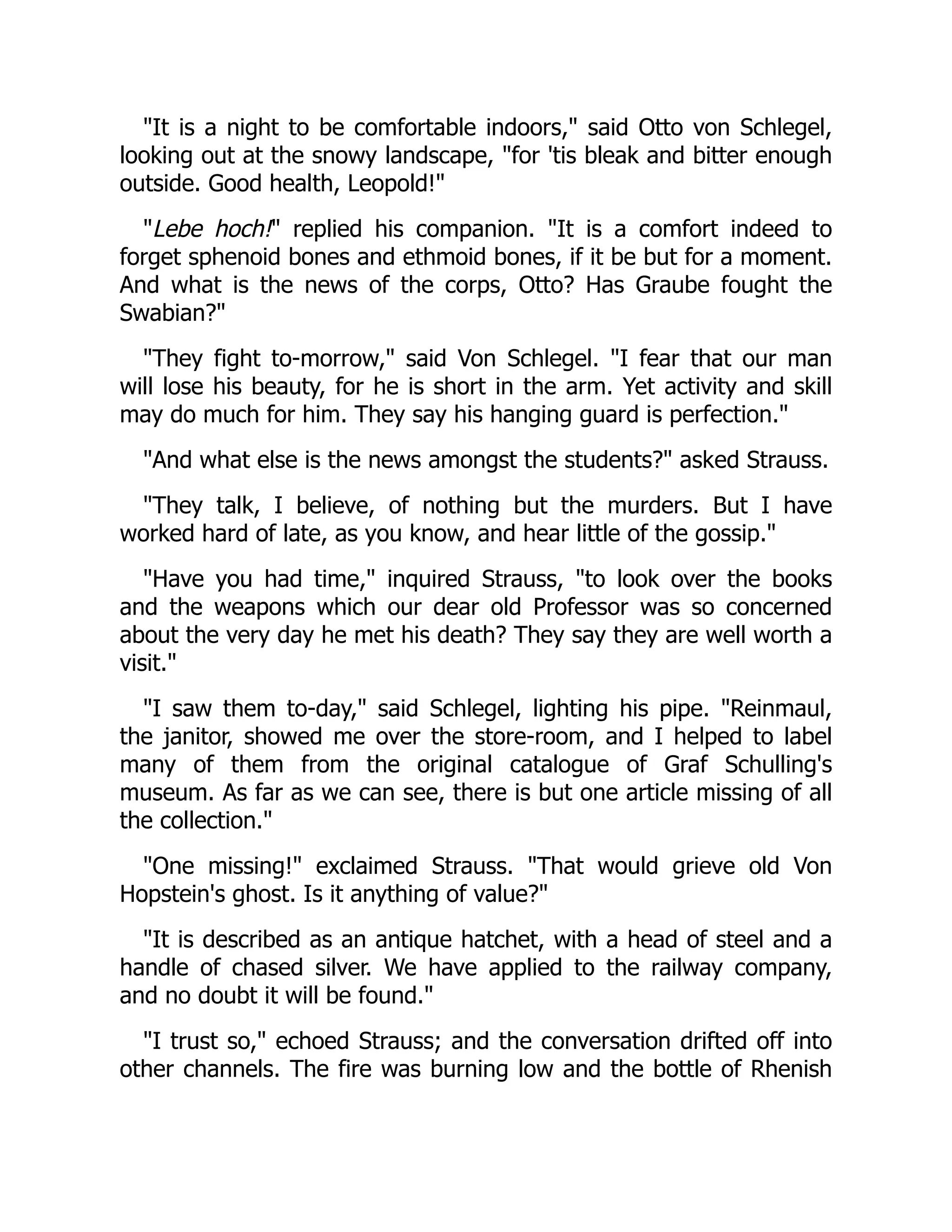 "It is a night to be comfortable indoors," said Otto von Schlegel,
looking out at the snowy landscape, "for 'tis bleak and bitter enough
outside. Good health, Leopold!"
"Lebe hoch!" replied his companion. "It is a comfort indeed to
forget sphenoid bones and ethmoid bones, if it be but for a moment.
And what is the news of the corps, Otto? Has Graube fought the
Swabian?"
"They fight to-morrow," said Von Schlegel. "I fear that our man
will lose his beauty, for he is short in the arm. Yet activity and skill
may do much for him. They say his hanging guard is perfection."
"And what else is the news amongst the students?" asked Strauss.
"They talk, I believe, of nothing but the murders. But I have
worked hard of late, as you know, and hear little of the gossip."
"Have you had time," inquired Strauss, "to look over the books
and the weapons which our dear old Professor was so concerned
about the very day he met his death? They say they are well worth a
visit."
"I saw them to-day," said Schlegel, lighting his pipe. "Reinmaul,
the janitor, showed me over the store-room, and I helped to label
many of them from the original catalogue of Graf Schulling's
museum. As far as we can see, there is but one article missing of all
the collection."
"One missing!" exclaimed Strauss. "That would grieve old Von
Hopstein's ghost. Is it anything of value?"
"It is described as an antique hatchet, with a head of steel and a
handle of chased silver. We have applied to the railway company,
and no doubt it will be found."
"I trust so," echoed Strauss; and the conversation drifted off into
other channels. The fire was burning low and the bottle of Rhenish
 